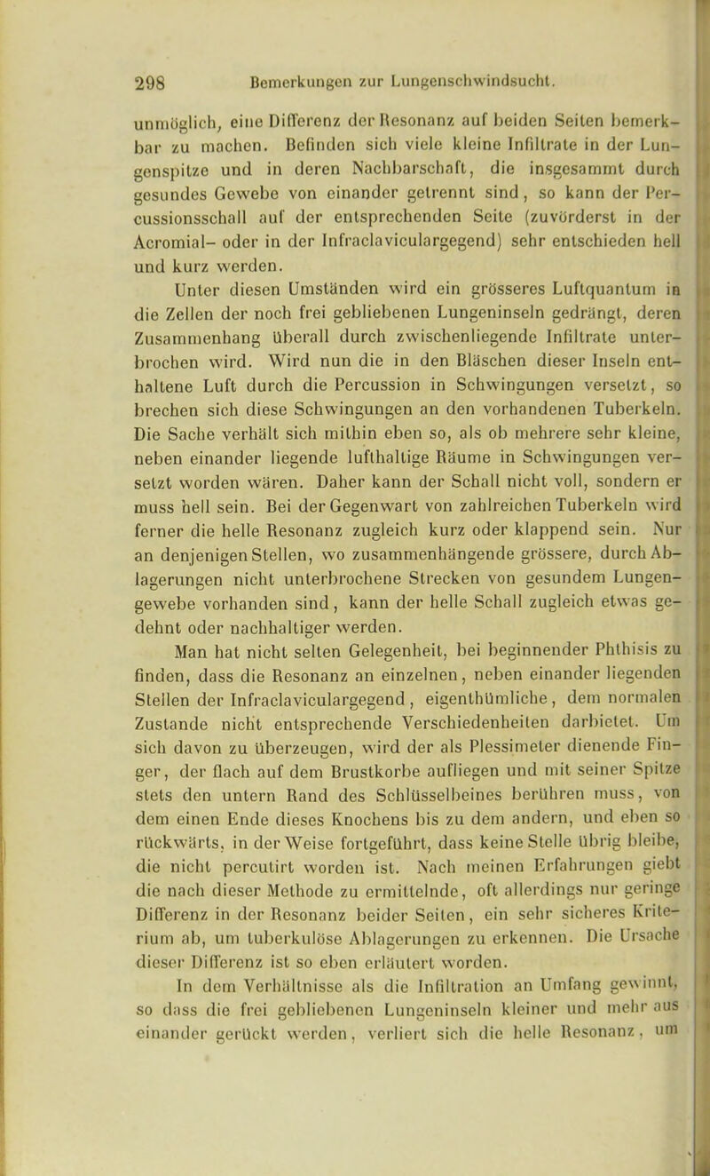 unmoglich, cine Din'erenz der Resonanz auf beiden Seiten bemerk- bar zu machen. Befinden sicli viele kleine Infiltrate in der Lun- genspitze und in deren Nachbarschaft, die insgesammt durch gesundes Gewebe von einander gelrennl sind , so kann der Per— cussionsschall auf der entsprcchenden Seile (zuvorderst in der Acromial- oder in der Infraclaviculargegend) sehr entschieden hell und kurz werden. Unter diesen Umstiinden wird ein grosseres Luftquanlum in die Zellen der noch frei gebliebenen Lungeninseln gedriingt, deren Zusammenbang iiberall durch zwischenliegende Infiltrate unter- brochen wird. Wird nun die in den Bliischen dieser Inseln ent- haltene Luft durch die Percussion in Schwingungen verselzt, so brechen sich diese Schwingungen an den vorhandenen Tuberkeln. Die Sache verhalt sich mithin eben so, als ob mehrere sehr kleine, neben einander liegende luflhallige Raume in Schwingungen ver- setzt worden waren. Daher kann der Schall nicht voll, sondern er muss hell sein. Bei derGegenwart von zahlreichen Tuberkeln wird ferner die helle Resonanz zugleich kurz oder klappend sein. i\ur an denjenigenStellen, wo zusammenhangende grossere, durch Ab- lagerungen nicht unterbrochene Strecken von gesundem Lungen- gewebe vorhanden sind, kann der helle Schall zugleich etwas ge- dehnt oder nachhaltiger werden. Man hat nicht sellen Gelegenheit, bei beginnender Phthisis zu linden, dass die Resonanz an einzelnen, neben einander liegenden Stellen der Infraclaviculargegend , eigenthUmliche, dem normalen Zustande nicht enlsprechende Verschiedenheiten darbietet. Lm sich davon zu uberzeugen, wird der als Plessimeter dienende Fin- ger, der flach auf dem Brustkorbe aufliegen und mit seiner Spitze slets den untern Rand des SchlUsselbeines berilhren muss, von dem einen Ende dieses Knochens bis zu dem andern, und eben so rUckwiirts, in derWeise fortgefllhrt, dass keineStelle Ubrig bleibe, die nicht percutirl worden ist. Nach meinen Erfahrungen giebt die nach dieser Methode zu ermillelnde, oft allerdings nur geringe DilTerenz in dcr Resonanz beider Seiten, ein sehr sicheres Krite- rium ab, um luberkulose Ablagerungen zu erkennen. Die Ursache dieser DilTerenz ist so eben erliiulert worden. In dem Verhaltnisse als die Infiltration an Umfang gewinnt, so dass die frei gebliebenen Lungeninseln kleiner und mehr aus einander gerUckt werden, verliert sich die helle Resonanz, um