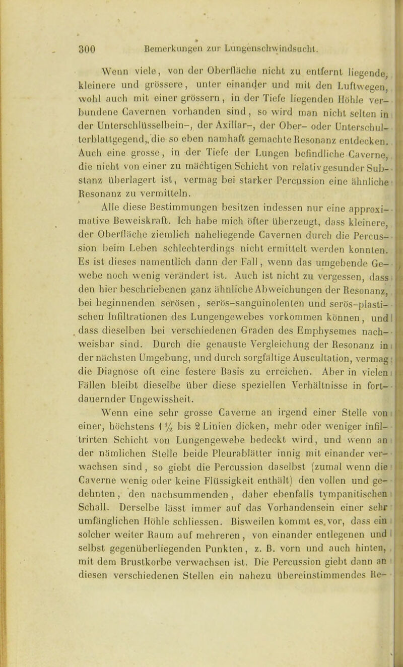 Wenn vide, von der Oberfliiche niclil zu entfernl liegende kleinere und grosserc, unter einanejer und mil den Luftwegen, j wold auch mil einer grOssern, in der Tiefe liegenden Ilolde ver- » bundene Cavernen vorlianden sind , so wird man nicht scllen in der UnterschlUsselbein-, der Axillar-, der Ober- oder Unterschul- tcrblallgegend,.die so eben namhaft gemachle Resonanz enldecken. Auch eine grosse, in der Tiefe der Lungen befindliche Caverne, j die niclil von einer zu rniichligen Schichl von relalivgesunder Sub- slanz llberlagert ist, vermag bei starker Percussion eine ahnliche - Resonanz zu vermitteln. Alle diese Bestimmungen besilzen indessen nur eine approxi- mative Beweiskraft. Ich habe mich ofter Qberzeugt, dass kleinere, der Oberflache ziemli-eh naheliegende Cavernen durch die Percus- sion beim Leben schlechterdings nicht ermittell werden konnten. Es ist dieses namentlich dann der Fall, wenn das umgebende Ge- webe noch wenig verandert ist. Auch ist nicht zu vergessen, dass . den hier beschriebenen ganz ahnliche Abweichungen der Resonanz, j: bei beginnenden serosen , seros-sanguinolenten und seros—jjlasli— schen Infiltrationen des Lungengewebes vorkommen konnen, und . dass dieselben bei verschiedenen Graden des EmpJiysemes nach- weisbar sind. Durch die genauste Vergleichung der Resonanz in der nachslen Umgebung, und durch sorgfallige Auscultation, vermag: 11 die Diagnose oft eine festere Basis zu erreichen. Aber in vielen i Fallen bleibt dieselbe liber diese speziellen Verhaltnisse in forl- dauernder Ungewisshe.it. Wenn eine sehr grosse Caverne an irgend einer Stelle von P einer, hochstens 1 % bis 2 Linien dicken, mehr oder weniger infil- trirten Schicht von Lungengewebe bedeckt wird, und wenn an der ntimlichen Stelle beide Pleura blatter innig mil einander ver- wachsen sind, so giebt die Percussion daselbst (zurnal wenn die Caverne wenig oder keine Fliissigkeit entlnilt) den vollen und ee- f dehnten , den nachsummenden , daher ebenfalls tympanilischen Schall. Derselbe lasst immer auf das Vorhandensein einer selir umfanglichen Ilolde schliessen. Bisweilen kommt es.vor, dass ein solcher weiler Raum auf mehreren , von einander entlegenen und selbst gegenuberliegenden Punkten, z. B. vorn und auch hinlen, mit dem Bruslkorbe verwachsen ist. Die Percussion giebt dann an diesen verschiedenen Stellen ein nahezu Ubereinstimmendes Re- !