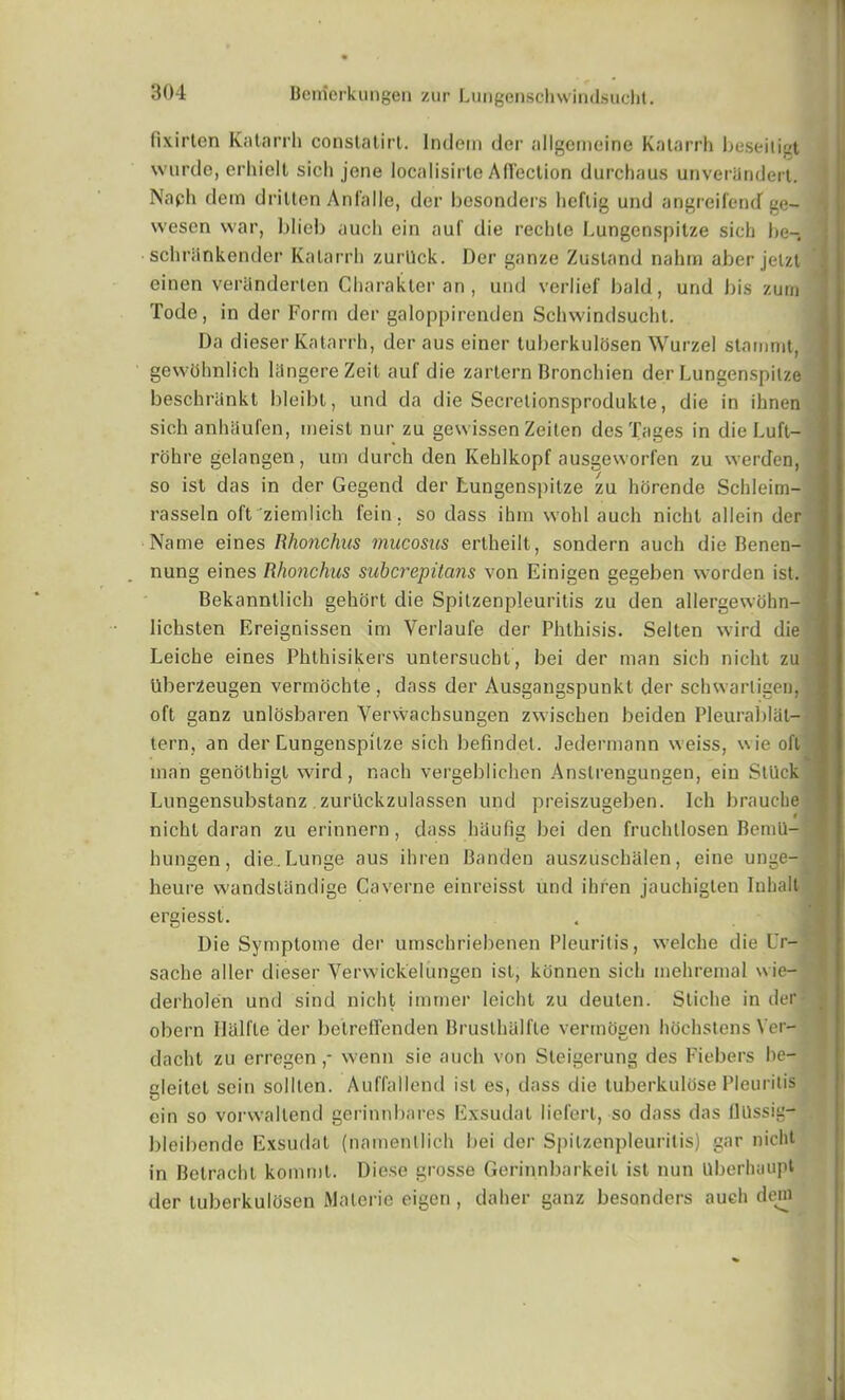 fixirten Katarrh conslatirt. lndem der allgemeine Katarrh beseiligt wurde, erhielt sicli jene localisirte Affection durchaus unveranderl. Naph dein drilten Anfalle, der besonders lieflig und angrcifentT ge- wesen war, blieb aucli ein auf die rechte Lungeospitze sicli be-, schrilnkender Katarrh zurUck. Der ganze Zustand nahm aber jelzt einen veriinderten Character an , und verlief bald, und bis zurn Tode, in der Form der galoppirenden Sclnvindsuclit. Da dieser Katarrh, der aus einer tuberkulosen Wurzel stammt, gewUhnlich liingereZeit auf die zartern Bronchien der Lungenspilze beschriinkt bleibl, und da die Secretionsprodukte, die in ihnen sich anhaufen, meist nur zu gewissen Zeiten desTages in die Luft- rohre gelangen, um durch den Kehlkopf ausgeworfen zu werden, so ist das in der Gegend der Lungenspilze zu horende Schleim- rasseln oft ziemlich fein. so dass ihm wohl auch nicht allein der Name eines Rlionchus mucosus ertheilt, sondern auch die Benen- nung eines Rhonchus subcrepitans von Einigen gegeben worden ist. Bekanntlich gehort die Spitzenpleuritis zu den allergewohn- lichsten Ereignissen im Verlaufe der Phthisis. Selten wird die Leiche eines Phthisikers untersucht, bei der man sich nicht zu Uberzeugen vermochte , dass der Ausgangspunkt der schwarligen, oft ganz unlosbaren Verwachsungen zwischen beiden Pleurablat-j tern, an der Lungenspilze sich befindel. Jedermann weiss, wie oft man genothigt wird, nach vergeblichen Anslrengungen, ein Stuck Lungensubstanz zurUckzulassen und preiszugeben. Ich brauche nicht da ran zu erinnern, dass haufig bei den fruchllosen BemU- hungen, die.Lunge aus ihren Banden auszuschalen, eine unge- heure wandstiindige Caverne einreisst und ihren jauchigten Inhalt ergiessl. Die Symplome der umschriebenen Pleuritis, welche die Ur- sache aller dieser Verwickelungcn ist, konnen sich mehremal wie- derholen und sind nicht imrner leichl zu deuten. Sticlie in der obern Halfle der betretfenden Brusthalfte vermogen hochstcns Ver- dacht zu erregen,- wenn sie auch von Sleigerung des Fiebers he— gleitet sein solllen. Auffallend ist es, dass die tuberkulosePleuritis ein so vorwallend gerinnbares Exsudat liefert, so dass das llUssig- bleibende Exsudat (namenllich bei der Spitzenpleuritis) gar nicht in Betracht kommt. Diese grosse Gerinnbarkeil ist nun Uberhaupt der tuberkulhsen Malcrie eigen, daher ganz besonders auch dein