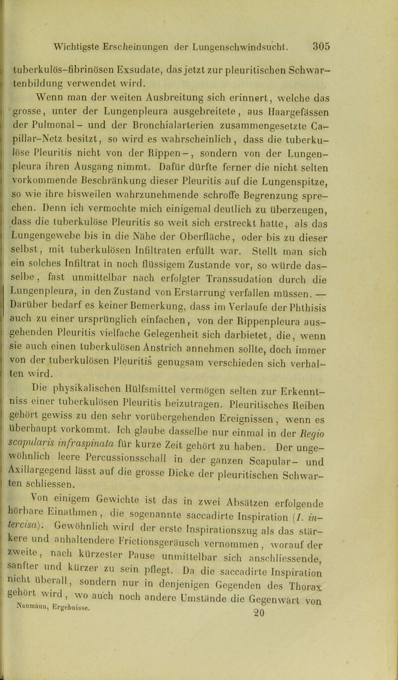 tubcrkulos-fibrindsen Exsudate, das jetzt zur pleuritischen Schwar- tenbildung verwendet wird. Wenn man der weiten Ausbreitung sich erinnert, welche das grosse, unter der Lungenpleura ausgebreilete, aus Haargefassen der Pulmonal- und der Bronchialarterien zusammengesetzte Ca- i pillar—Netz besitzt, so wird es wahrscheinlich , dass die tuberku- Idse Pleurilis nicht von derRippen-, sondern von der Lungen- pleura ihren Ausgang nimmt. Dafiir dlirfte ferner die nicht sellen vorkommende Beschrankung dieser Pleurilis auf die Lungenspitze, so wie ihre bisweilen wahrzunehmende schroffe Begrenzung spre- chen. Denn ich vermochte mich einigemal deutlich zu iiberzeugen, I dass die luberkulose Pleuritis so weit sich erstreckt hatle, als das Lungengewebe bis in die Nahe der Oberfliiche, oder bis zu dieser selbst, mit luberkulosen Infillraten erfllllt war. Stellt man sich ein solches Infiltrat in noch flUssigem Zustande vor, so wtlrde das- selbe . fast unmittelbar nach erfolgter Transsudation durch die Lungenpleura, in den Zustand von Erslarrung verfallen mUssen.— Daruber bedarf es keiner Bemerkung, dass im Verlaufe der Phthisis auch zu einer ursprllnglich einfachen, von der Rippenpleura aus- gehenden Pleurilis vielfache Gelegenheit sich darbietet, die, wenn sie auch einen luberkulosen Anstrich annehmen soilte, doch burner von der tuberkulosen Pleuritis genugsam verschieden sich verhal- ( ten wird. Die physikalischen Iliilfsmitlel vermogen selten zur Erkennt— 1 niss einer tuberkulosen Pleuritis beizutragen. Pleurilisches Reiben j gehoi l gewiss zu den sehr vorllbergehenden Ereignissen, wenn es Uberhaupt vorkommt. Ich glaube dasselbe nur einmal in der Regio i scapular is infraspinata fur kurze Zeit gehort zu ha ben. Der unge- ] wohnlich leere Percussionsschall in der ganzen Scapular- und J Axillargegend lasst auf die grosse Dicke der pleuritischen Schwar- i ten schliessen. Von einigem Gewichte ist das in zwei Absalzen erfolgende ^ horbare Einathmen , die sogenannte saccadirte Inspiration (/. in- ■ tercisa). Gewolmlich wird der erste Inspiralionszug als das star- ' kere und anhaltendere Frictionsgeriiusch vernommen , worauf der zweite, nach ktlizesler Pause unmittelbar sich anschliessende, sanfter und kUrzer zu sein pflegt. Da die saccadirte Inspiration n.cht uberall, sondern nur in denjenigen Gegenden des Thorax gehort wird , wo auch noch andere Umstande die Gegenwart von ISauniann, Ergebnisse. aA