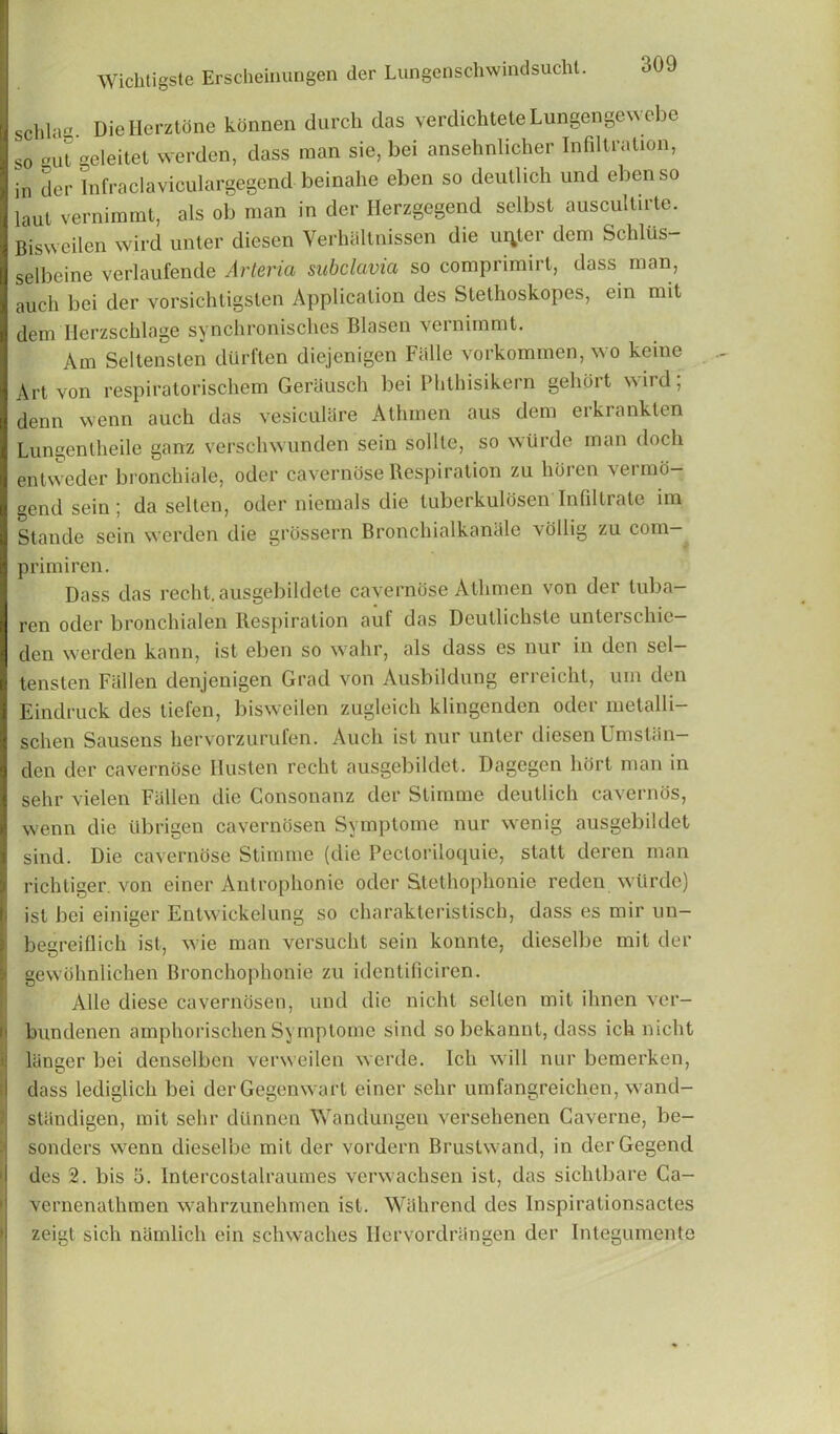 Schlag Die Ilerztone kdnnen durch das verdichteteLungenge^ ebe so gut geleitet werden, dass man sie, bei ansehnlicher Infiltration, in der Infraclaviculargegend beinahe eben so deutlich und ebenso laut vernimmt, als ob man in der Herzgegend selbst auscultirte. Bisweilen wird unter diesen Verhaltnissen die ureter dcm Schliis- selbeine verlaufende Arterici subclavia so comprimirt, dass man, auch bei der vorsichtigsten Application des Stethoskopes, ein mit dem Herzschlage synchroniscbes Blasen vernimmt. Am Seltenslen dilrften diejenigen Fiille vorkommen, wo keine Art von respiratorischem Gerausch bei Phlhisikern gelidit ^ird, denn wenn auch das vesiculare Athmen aus dem erkranklen Lungentheile ganz verschwunden sein sollte, so wlirde man doch entweder bronchiale, oder caverndse Respiration zu horen vermo- gendsein; da selten, oder niemals die tuberkulosen Infiltrate im Stande sein werden die grossern Broncliialkanale vollig zu com- primiren. Dass das reclit. ausgebildete caverndse Athmen von der tuba- ren oder bronchialen Respiration auf das Deutlichste unterschie- dcn werden kann, ist eben so wahr, als dass es nur in den scl- tensten Fallen denjenigen Grad von Ausbildung erreicht, urn den Eindruck des tiefen, bisweilen zugleich klingenden oder metalli- schen Sausens hervorzurufen. Auch ist nur unter diesen Umslan— den der caverndse Husten recht ausgebildet. Dagegen hdrt man in sehr vielen Fallen die Consonanz der Stimme deutlich cavernos, wenn die Ubrigen cavernosen Symptome nur wenig ausgebildet sind. Die caverndse Stimme (die Pectoriloquie, statt deren man richliger. von einer Antrophonie oder Stethophonie reden wtirde) ist bei einiger Entwickelung so charakteristisch, dass es mir un- begreiflich ist, wie man versucht sein konnte, dieselbe mit der gewdhnlichen Bronchophonie zu identificiren. Alle diese cavernosen, und die nicht selten mit ihnen ver- bundenen amphorischen Symptome sind so bekannt, dass ich nicht laneer bei denselben verweilen werde. Ich will nur bemerken, dass lediglich bei derGegenwart einer sehr umfangreichen, wand- stiindigen, mit sehr diinnen Wandungen versehenen Caverne, be- sonders wenn dieselbe mit der vordern Brustwand, in derGegend des 2. bis 3. Intercostalraumes verwachsen ist, das siclitbare Ca- vernenathmen wahrzunehmen ist. Wahrend des lnspirationsactes zeigt sich namlich ein schwaches Ilervordrangen der Integumente