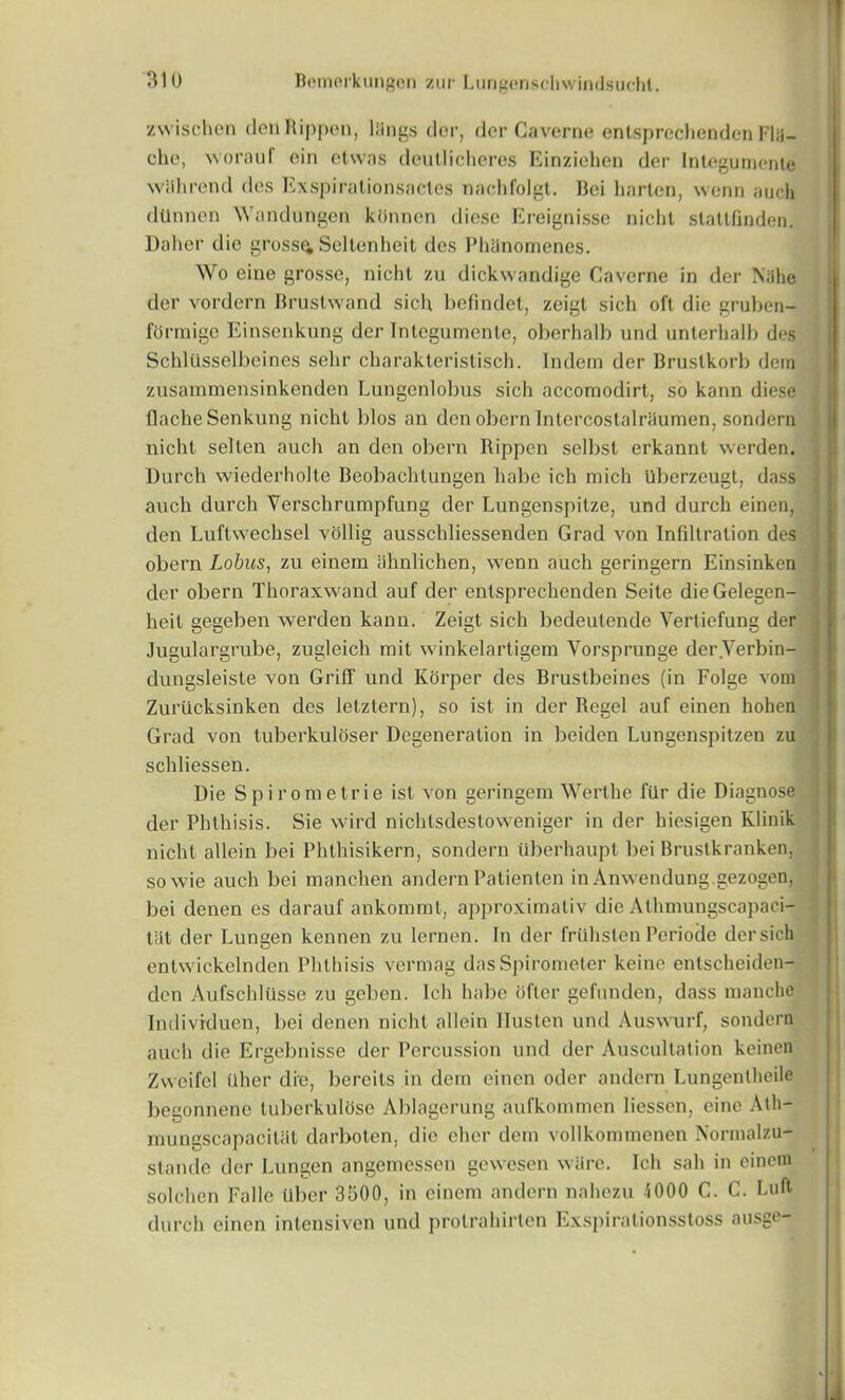 zvvischen denRippen, liings dor, dor Caverne entsprcchendcn Flii- che, wornuf ein etwns deutlicheres Einziehen dor Integumente wiihrend des Exspirationsneles nachfolgt. Bei barton, wonn auch dtlnnen Wandungen ktJnnen diosc Ereignisse nicht staltfinden. Daher die gross^ Sellonheit des PhSnomenes. Wo eine grossc, nicht zu dickwandige Caverne in dor Niihe dor vordorn Brustwand sich befindet, zeigt sich oft die gruben- formige Einsenkung dor Integumente, oberhalb und unterhalb des Schliisselbeines sehr cbarakteristisch. Indem der Bruslkorb dern zusammensinkenden Lungenlobus sich accomodirt, so kann diese flache Senkung nicht bios an den obern Intercostalriiumen, sondern nicht selton auch an den obern Rippen selbst erkannt werden. Durch wiederholte Beobachtungen babe ich mich Uberzeugl, dass auch durch Versckrumpfung der Lungenspitze, und durch einen, den Luftwechsel vollig ausschliessenden Grad von Infdtration des obern Lobus, zu einem ahnlichen, wenn auch geringern Einsinken der obern Thoraxwand auf der entspreckenden Seite dieGelegen- lieit gegeben werden kann. Zeigt sich bedeutehde Vertiefung der Jugulargrube, zugleich mit winkelartigem Vorsprunge der.Verbin- dungsleiste von Griff und Korper des Brustbeines (in Folge vom Zuriicksinken des letztern), so ist in der Regel auf einen hohen Grad von tuberkuloser Degeneration in beiden Lungenspitzen zu schliessen. Die Spirometrie ist von geringern Werthe fiir die Diagnose der Phthisis. Sie vvird nichtsdestoweniger in der hiesigen Klinik nicht allein bei Phthisikern, sondern iiberhaupt bei Brustkranken, sowie auch bei manchen andern Patienten in Anvvendung.gezogen, bei denen es darauf ankommt, approximativ die Athmungscapaci- tjit der Lungen kennen zu lernen. In der fruhstenPeriode dersich entwickelnden Phthisis vermag das Spirometer koine entsekeiden- den Aufschlusse zu geben. Ich habe ofler gefunden, dass manchfl Indivrduen, bei denen nicht allein Ilusten und Auswurf, sondern auch die Ergelmisse der Percussion und der Auscultation keinen Zvvcifcl uher die, bereils in dem einen oder andern Lungentheile begonnene tuberkulose Ablagerung aufkommen liessen, eine Ath- mungscapacitiit darboten, die eher dem vollkommenen Normalzu- stande der Lungen angemessen gewesen ware. Ich sail in einem solchen Fade liber 3500, in einem andern nahezu 1000 C. C. baft durch einen intensive!! und protrahirten Exspirationsstoss ausge-