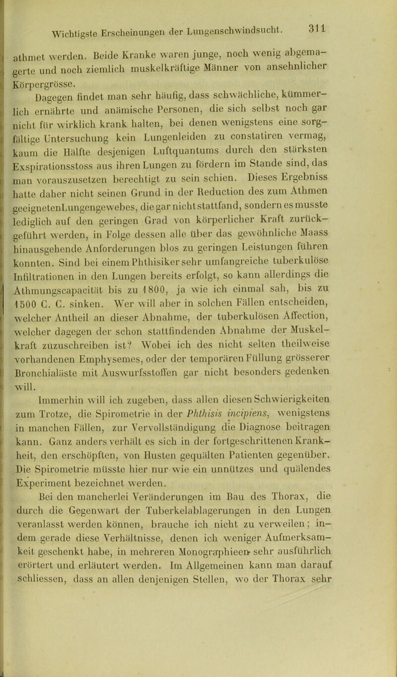 :j athmet vverden. Beide Kranke waren junge, noch wenig abgema- i gerte und noch ziemlich muskelkraftige Manner von ansehnlicher Korpergrosse. Dagegen findet man sehr haufig, dass schwachliche, kunimer- lich ernahrte und anamische Personen, die sicli selbst noch gar nicht fiir wirklich krank halten, bei denen wenigstens eine sorg- falliize Untersuclning kein Lungenleiden zu constatiren \ermag, kaum die Ilalfte desjenigen Luftquantums durch den starksten Exspirationsstoss aus ihrenLungen zu fordern im Stande sind, das man vorauszusetzen berechtigt zu sein schien. Dieses Eigebniss hatte daher nicht seinen Grund in der Reduction des zum Athmen geeignetenLungengewebcs, die gar nicht stattfand, sondern es musste lediglich auf den geringen Grad von korperlicher Kraft zuriick— geftihrt werden, in Folge dessen alle tlber das gewohnliche Maass hinausgehende Anforderungen bios zu geringen Leistungen fiihren konnten. Sind bei einem Phthisiker sehr umfangreiche tuberkulose Infiltrationen in den Lungen bereits erfolgt, so kann allerdings die Athmungscapacitat bis zu 1800, ja wie ich einmal sah, bis zu 1500 C. C. sinken. Wer will aber in solchen Fallen entscheiden, welcher Antheil an dieser Abnahme, der tuberkulosen Affection, welcher dagegen der schon stattfindenden Abnahme der Muskel- kraft zuzuschreiben ist? Wobei ich des nicht sellen theilweise vorhandcnen Emphysemes, oder der temporaren Fiillung grosscrer Bronchialiisle mil Auswurfsstoffen gar nicht besonders gedenken ) will. Immerhin will ich zugeben, dass alien diesen Schwierigkeiten zum Trotze, die Spirometrie in der Phthisis incipiens, wenigstens in manchen Fallen, zur Vervollstiindigung die Diagnose beitragen kann. Ganz anders verhalt es sich in der forlgeschrittenen Krank- heit, den erschopften, von llusten gequalten Patienten gegeniiber. Die Spirometrie musste hier nur wie ein unntitzes und quiilendes Experiment bezeichnet werden. Bei den mancherlei Veranderungen im Bau des Thorax, die durch die Gegenwart der Tuberkelablagerungen in den Lungen veranlasst werden konnen, brauche ich nicht zu verweilen ; in- dein gerade diese Yerhaltnisse, denen ich weniger Aufmcrksam- keit geschenkt habe, in mehreren MonograrjDhieen- sehr ausfuhrlich erortert und erliiutert werden. Im Allgemeinen kann man darauf schliessen, dass an alien denjenigen Stellen, wo der Thorax sehr