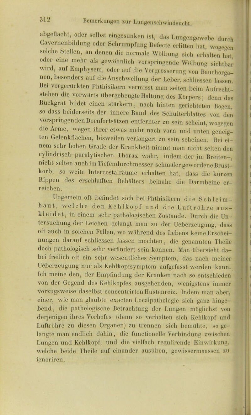 abgeflacht, Oder selbsl eingesunken ist, das Lungengewebe durch Cavernenbildung oder Schrurapfung Defecte erlitlen hat, wogegen solche Slellen, an denen die normale Wdlbung sich erhalten hat oclor eine mehr als gewohnlich vorspringende Wdlbung sichtbar wird, auf Eraphysem, oder aul' die Yergrdsserung von Bauchorga- nen, besonders auf die Anschwcllung der Leber, schliessen lassen. Bei vorgertlckten Phthisikern vermisst man selten beim Aufrecht- stehen die vorwUrts tibergebeugte Haltuug des Korpers; denn das Rdckgrat bildct einen starkern, nach hinten gerichteten Bogen, so dass beiderseits der innere Rand des Schulterblattes von den vorspringenden Dornfortsatzen entfernter zu scin scheint, wogegen die Arme, wegen ihrer etwas mehr nach vorn und unlen gene^g- len Gelcnkflachen, bisweilen verliingert zu sein scheinen. Bei ei- nem sehr liohen Grade der Krankheit nimmt man nicht selten den cylindrisch-paralytischen Thorax wahr, indem der im Breiten-, nicht selten auch im Tiefendurchmesser schmiiler gewordene Brust- korb, so weite Intercostalrhume erhalten hat, dass die kurzen Rippen des erschlafften Behalters beinahe die Darmbeine er- reichen. Ungemein oft befindet sich bei Phthisikern die Schleim- haut, we 1 che den Kehlkopf und die Luftrohre aus — kleidet, in einem sehr pathologischen Zustande. Durch die Un- tersuchung der Leichen gelangt man zu der Ueberzeugung, dass olt auch in solchen Fallen, wo wiihrencl des Lebens keine Erschei— nungen darauf schliessen lassen mochten, die genannten Theile doch pathologisch sehr verandert sein konnen. Man tlbersieht da- bei freilich olt ein sehr wesentliches Symptom, das nach meiner Ueberzeugung nur als Kehlkopfsymptom aufgefasst werden kann. Ich meine den, der Empfindung der Kranken nach so entschieden von der Gegend des Kehlkopfes ausgehenden, wenigstens immer vorzugsweise daselbst concentrirtenHustenreiz. Indem man aber, einer, wie man glaubte cxacten Localpathologie sich ganz hinge- bend, die pathologische Betrachtung der Lungen mhglichst von derjenigen ihres Yorhofes (denn so vcrhalten sich Kehlkopf und Luftrohre zu diesen Organen) zu trennen sich bemtihte, so ge- langte man endlich dahin, die functionelle Verbindung zwischen Lungen und Kehlkopf, und die vielfach regulirende Einwirkung, welche beide Theile auf einandcr austlben, gewissermaassen zu ignorircn.