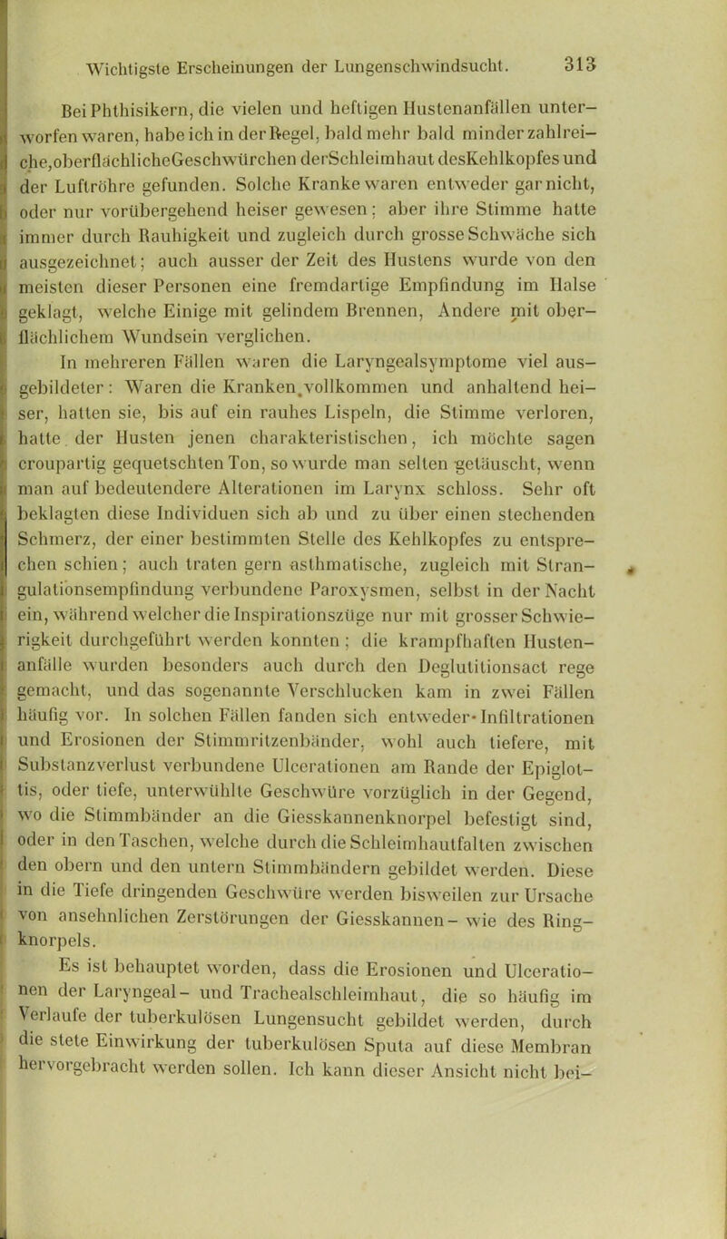 Bei Phthisikern, die vielen und hefligen Hustenanfiillen unter- worfen waren, habe ich in derllegel, baldmehr bald minder zahlrei- !che,oberflachlicheGeschwiirchen derSchleimhaut desKehlkopfes und der Luflrohre gefunden. Solche Krankewaren entweder garnicht, Ioder nur vombergehend heiser gewesen; aber ilire Stimme hatte immer durch Rauhigkeit und zugleich durch grosseSchwache sich ausgezeichnet; auch ausser der Zeit des Hustens wurde von den meisten dieser Personen eine fremdartige Einpfmdung im liaise geklagt, welche Einige mit gelindem Brennen, Andere mit ober- flacMichem Wundsein verglichen. In mehreren Fallen waren die Laryngealsyrnptome viel aus- gebildeter: Waren die Kranken.vollkommen und anhallend hei- ser, halten sie, bis auf ein rauhes Lispeln, die Stimme verloren, hatte der Husten jenen charakteristischen, ich mochle sagen i croupartig gequetschten Ton, so wurde man sellen •getauscht, wenn man auf bedeutendere Alterationen im Larynx schloss. Sehr oft | beklagten diese Individuen sich ab und zu iiber einen stechenden Schmerz, der einer beslimmten Stelle des Kehlkopfes zu entspre- chen schien; auch traten gern asthmatische, zugleich mit Slran- gulationsempfindung verbundene Paroxysmen, selbsl in der Nacht i ein, wahrend welcherdielnspirationsziige nur mit grosser Schwie- rigkeit durchgefilhrl werden konnten ; die krampfhaften Ilusten- anfalle wurden besonders auch durch den Deglutilionsact rege gcmacht, und das sogenannte Verschlucken kam in zwei Fallen lhiufig vor. In solchen Fallen fanden sich entweder* Infiltrationen und Erosionen der Stimmritzenbander, wohl auch tiefere, mit Substanzverlust verbundene Ulcerationen am Rande der Epiglot- i tis, oder tiefe, unterwiildte Geschwure vorztiglich in der Gegend, i wo die StimmMnder an die Giesskannenknorpel befestigt sind, i oder in den Taschen, welche durch die Schleimhautfalten zwischen den obern und den untern Stimmhandern gebildet werden. Diese in die Tiefe dringenden Geschwure werden bisweilen zur Ursache von ansehnlichen Zerstorungen der Giesskannen- wie des Ring- knorpels. Es ist behauptet worden, class die Erosionen und Ulceralio— nen der Laryngeal- und Trachealschleimhaut, die so haufig im Verlaufe der tuberkulosen Lungensucht gebildet werden, durch I die stele Einwirkung der tuberkulosen Sputa auf diese Membran hcrvorgebraclit werden sollen. Ich kann dieser Ansicht nicht bei-