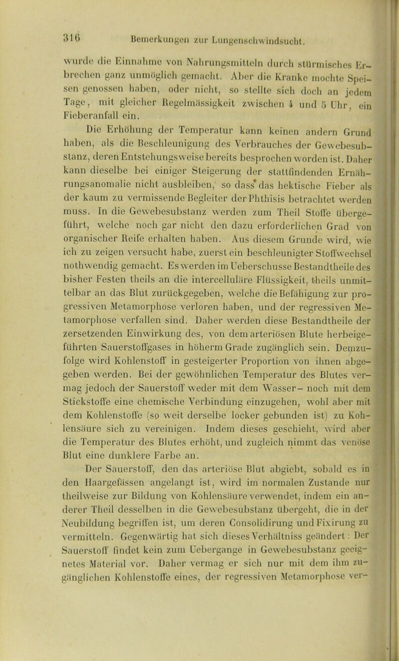 31G wurde die Einnahme von Nahrungsmitteln durch stllrmisches Er- brechen ganz unmOglich gemaclit. Aber die Kranke inochtc Spei- sen genossen haben, oder nicht, so slellte sich docli an jedem Tage, mit gleicher Regelmassigkeit zwischen 4 und 5 Uhr, ein Fieberanfall ein. Die Erhdhung der Temperatur kann keinen andern Grund haben, als die Beschleunigung des Verbrauches der Gewebesub- stanz, derenEntstehungsvveisebereils besprochen worden ist.Daher kann dieselbe bei einiger Steigerung der staltfindenden Ernah- rungsanomalie nicht ausbleibcn, so dass* das hektische Fiebcr als der kaum zu vennissende Begleiter der Phthisis betrachtet werden muss. In die Gewebesubslanz werden zum Theil Stoffe Uberee- fuhrt, vvelche noch gar nicht den dazu erforderlichen Grad von organischer Reife erhallen haben. Aus diesem Grunde wird, wie ich zu zeigen versucht habe, zuerstein besehleunigter Sloffwechsel nothwendig gemaclit. Es werden im Ueberschusse Bestandtheile des bisher Festen theils an die intercellulare Flussigkeit, theils unrait- telliar an das Blut zuriickgegeben, welche die Befahigung zur pro- gressiven Metamorphose verloren haben, und der regressiven Me- tamorphose verfallen sind. Daher werden diese Bestandtheile der zersetzenden Einwirkung des, von dem arteridsen Blute herbeige- fuhrten Sauerstoffgases in hoherm Grade zugiinglich sein. Demzu- folge wird Kohlenstoff in gesteigerter Proportion von ihnen abge- geben werden. Bei der gewohnlichen Temperatur des Blutes ver- mag jedoch der Sauerstoff weder mit dem Wasser- noch mit dem Stickstofie eine chemische Verbindung einzugehen, wold aber mit dem Kohlensloffe (so weit derselbe locker gebunden ist) zu Koh- lensiiure sich zu vereinigen. Indem dieses geschieht, wird aber die Temperatur des Blutes erhoht, und zugleich nimmt das venose Blut eine dunklere Farbe an. Der Sauerstoff, den das arterihse Blut abgiebt, soliald es in den HaargefSssen angelangt ist, wird im normalen Zustande nur theilweise zur Bildung von Koldensiiure verwcndet, indem ein an- dercr Theil desselben in die Gewebesubslanz tlbergeht, die in der Neubildung begriffen ist, um deren Consolidirung undFixirung zu vermitteln. Gegenwiirtig hat sich dieses Verhaltniss geiindert: Der Sauerstoff (indet kcin zum Uebergange in Gewebesubslanz gceig- netcs Material vor. Daher vermag er sich nur mit dem ihm zu- giinglichen Kohlensloffe eincs, der regressiven Metamorphose ver-