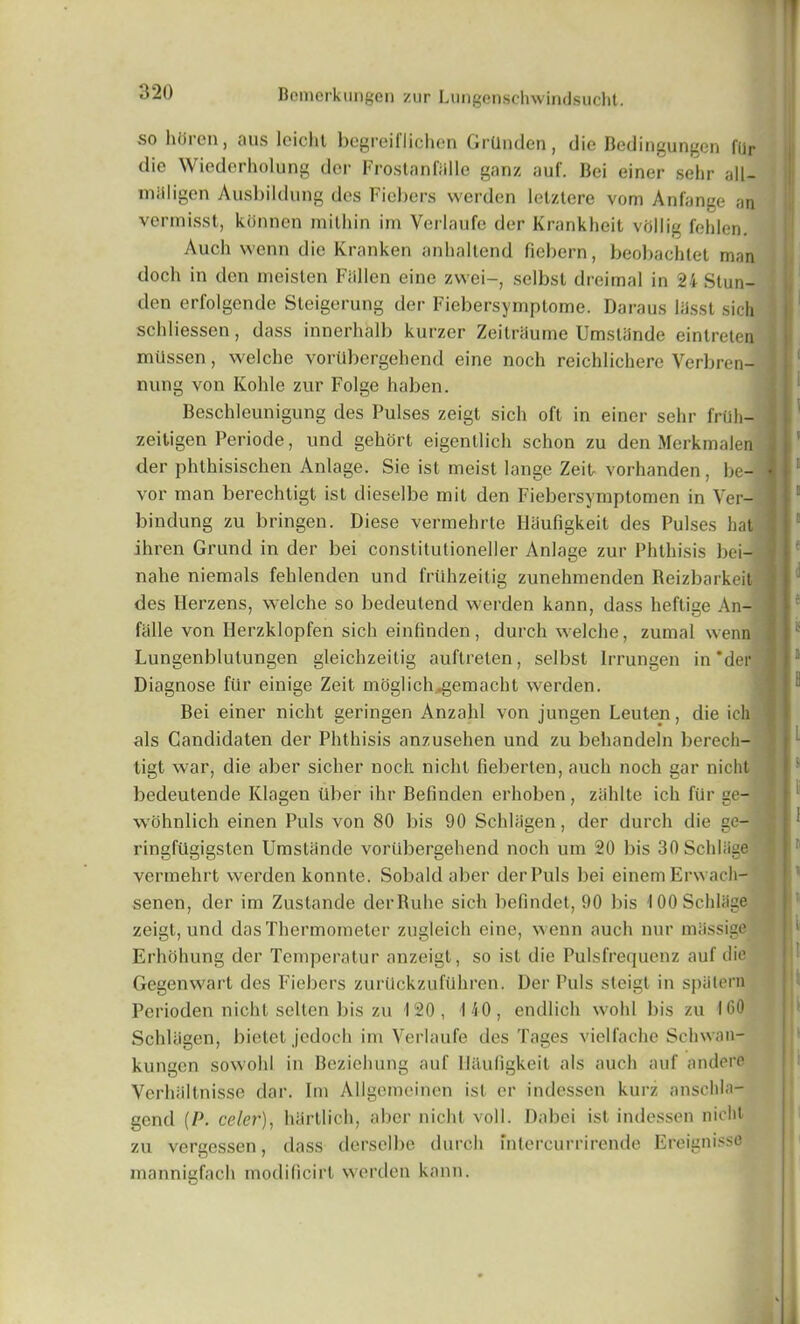 so hOren, aus loichl begreiflichen GrUnden, die Bedingungen fijr die Wiederholung dor FrostanBille ganz auf. Bei einer sehr all— milligen Ausbildung des Fiebers werden lelztere vom Anfange an vermisst, kdnnen mithin im Verlaufe der Krankheit vcillig fehlen. Auch wenn die Kranken anhaltend fiebern, beobachtet man doch in den meisten Fallen eine zwei-, selbsl dreimal in 24 Stun- den erfolgende Steigerung der Fiebersymptome. Daraus liisst sich schliessen, dass innerhalb kurzer Zeitriiume Umslijnde einlreten mussen, welche vortibergehend eine noch reichlichere Verbren- : nung von Kolile zur Folge haben. Beschleunigung des Pulses zeigt sich oft in einer sehr friih- zeitigen Periode, und gehort eigentlich schon zu den Merkmalen der phthisischen Anlage. Sie ist meist lange Zeit vorhanden, be- vor man berechtigt ist dieselbe mit den Fiebersymptomen in Ver- bindung zu bringen. Diese vermehrte flaufigkeit des Pulses hat ihren Grund in der bei constitutioneller Anlage zur Phthisis bei— nahe niemals fehlenden und frtihzeitig zunehmenden Reizbarkeit ' des Herzens, welche so bedeutend werden kann, dass heftise An- fiille von Herzklopfen sich einfinden, durch welche, zumal wenn Lungenblutungen gleichzeitig auftreten, selbst Irrungen in * der j Diagnose fur einige Zeit moglich..gemacht werden. Bei einer nicht geringen Anzahl von jungen Leuten, die ich als Gandidaten der Phthisis anzusehen und zu behandeln berech- tigt war, die aber sicher noch. nicht fieberten, auch noch gar nicht bedeutende Klagen tiber ihr Befinden erhoben , ziihlte ich fur ge- wohnlich einen Puls von 80 bis 90 Schliigen, der durch die ge- ringftigigsten Umstiinde vortibergehend noch um 20 bis 30 SchUige vermehrt werden konnte. Sobald aber der Puls bei einem Erwach- senen, der im Zustande derRuhe sich befindet, 90 bis lOOSchliige zeigt, und das Thermometer zugleich cine, wenn auch nur miissige Erhohung der Temperatur anzeigt, so ist die Pulsfrequenz auf die Gegenwart des Fiebers zuriickzufuhren. Der Puls steigt in spiitern Pcrioden nicht selten bis zu 120, 1 40, endlich wold bis zu 160 Schliigen, bietet jedoch im Verlaufe des Tages vielfache Schwan- kungen sowohl in Beziehung auf Hitufigkeit als auch auf andere Verhaltnisse dar. Im AUgemeinen ist or indessen kurz anschla- gcnd (P. celer), hiirtlich, aber nicht voll. Dabei ist indessen nicht zu vergessen, dass derselbe durch fntercurrirende Ereignisse mannigfach modilicirt werden kann.