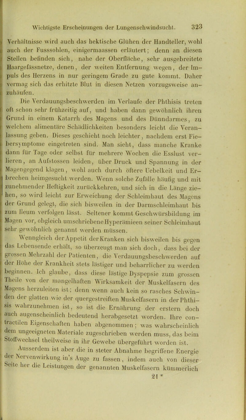 Yerhaltnisse wird auch das hektische Gliilien der Ilandteller, wohl u auch der Fusssohlen, einigermaassen erlaulert; denn an diesen Stellen befinden sich, nahe der Oberfldche, sehr ausgebreitete Haargefassnetze, denen, der weiten Entfernung wegen, der Im- puls des Herzens in nur geringem Grade zu gute kommt. Daher , vermag sich das erhitzte Blut in diesen Netzen vorzugsweise an- i zulniufen. Die Verdauungsbeschwerden im Yerlaufe der Phthisis treten oft schon sehr frilhzeitig auf, und haben dann gewohnlich ihren Grund in einem Katarrh des Magens und des Diinndarmes, zu welchem alimentare Schadlichkeiten besonders leicht die Veran- lassung geben. Dieses geschieht nocli leichter, nachdem erst Fie- bersymptome eingetreten sind. Man sieht, dass manche Ivranke fdann fUr Tage oder selbst fiir mehrere Wochcn die Esslust ver- lieren, an Aufstossen leiden, tiber Druck und Spannung in der Magengegend klagen, wohl auch durch oftere Uebelkeit und Er- brechen heirngesucht werden. Wenn solche Zufalle liiiufig und mit zunehmender Heftigkeit zurilckkehren, und sich in die Lange zie- hen, so wird leicht zur Erweichung der Schleimhaut des Magens der Grund gelegt, die sich bisweilen in der Darmschleimhaut bis zuni lleutn ^rfolgen hisst. Seltener kommt Geschwiirsbildune im I Magen vor, obgleich umschriebeneHyperamieen seiner Schleimhaut | sehr gewohnlich genannt werden mtissen. Wenngleich derAppetit derKranken sich bisweilen bis gegen I das Lebensende erluilt, so iiberzeugt man sich doch, dass bei der I grossen Mehrzahl der Palienten, die Yerdauungsbeschwerden auf | dei llohe der Krankheit stels lasliger und beharrlicher zu werden beginnen. Ich glaube, dass diese lastige Dyspepsie zum grossen : Theile von der mangelhaften Wirksamkeit der Muskelfasern des Magens herzuleiten ist; denn wenn auch kein so rasches Scliwin- i den der glatten wie der quergestreiflen Muskelfasern in derPhthi- | sis wahrzunehraen ist, so ist die Ernahrung der erstern doch i auch augenscheinlich bedeutend herabgesetzt worden. Ihre con- 1 tractilen Eigenschaften haben abgenommen ; was wahrscheinlich J dem ungeeigneten Materiale zugeschrieben werden muss, das beim < Stoffwechsel theilweise in ihr Gewebe ubergefuhrt worden ist. Ausseidem ist aber die in steter Abnahme begriCfene Energie der Nervenwirkung in s Auge zu fassen , indem auch von dieser 1 eite her die Leistungen der genannlen Muskelfasern kiimmerlich 21 *