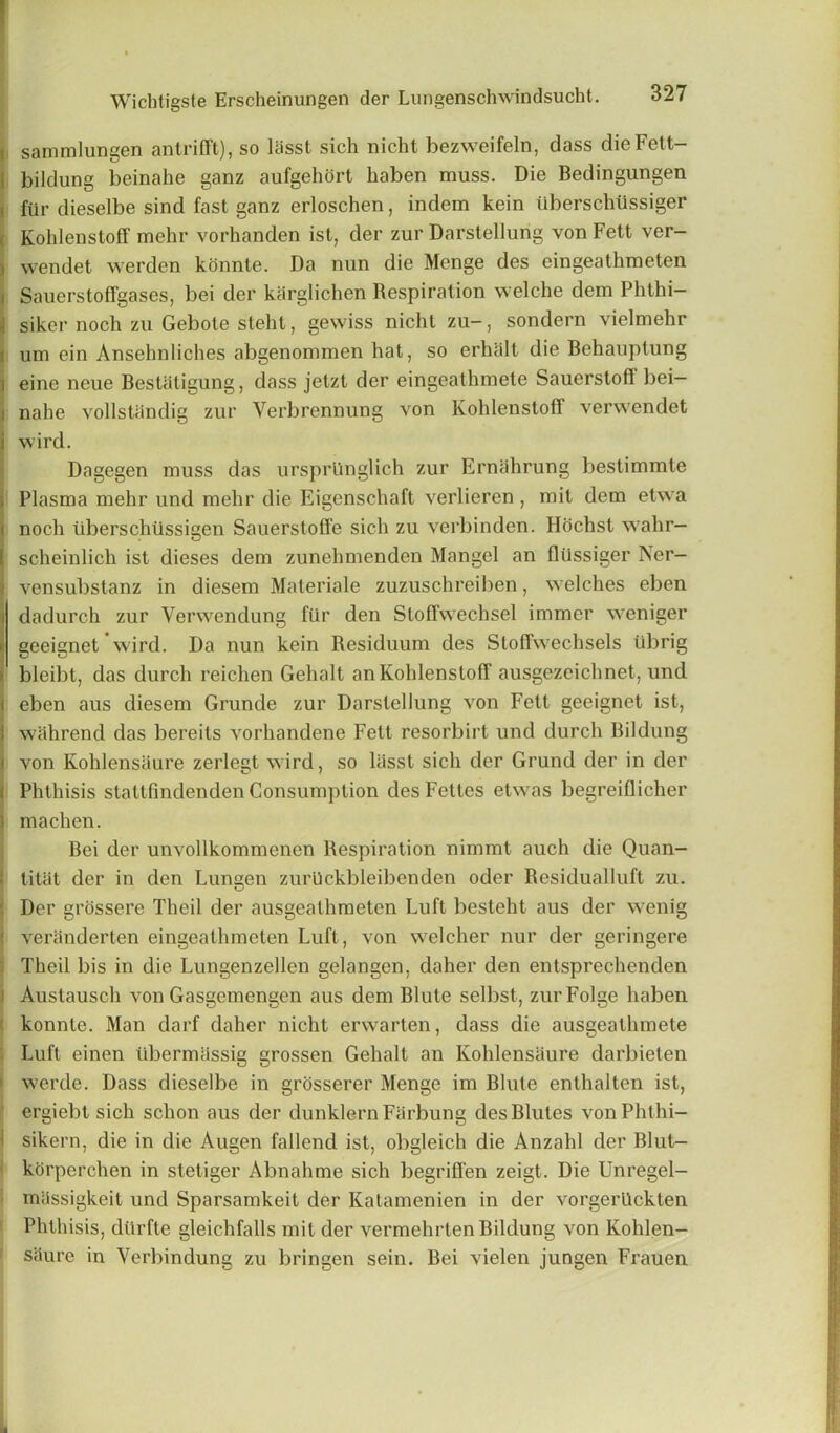 i sammlungen antrifft), so lasst sich nicht bezweifeln, dass dieFett- bildung beinahe ganz aufgehort haben muss. Die Bedingungen fiir dieselbe sind fast ganz erloschen, indem kein tiberschtlssiger Kohlenstoff mehr vorhanden ist, der zur Darstellurig von Fett ver- i wendet werden konnte. Da nun die Mcnge des eingeathmeten i Sauerstoffgases, bei der karglichen Respiration welche dem Phthi- \ siker noch zu Gebote steht, gewiss nicht zu-, sondern vielmehr i urn ein Ansehnliches abgenommen hat, so erhalt die Behauptung i eine neue Bestatigung, dass jetzt der eingeathmete Sauerstoff bei- i nahe vollstiindig zur Yerbrennung von Kohlenstoff verwendet j wird. Dagegen muss das ursprUnglich zur Ernahrung bestimmte ; Plasma mehr und mehr die Eigenschaft verlieren , mit dem etwa i noch liberschtissigen Sauerstoffe sich zu verbinden. Hochst wahr- ( scheinlich ist dieses dem zunehmenden Mangel an flussiger Ner- j vensubstanz in diesem Materiale zuzuschreiben, welches eben dadurch zur Yerwendung fiir den Stoffwechsel immer weniger geeignet wird. Da nun kein Residuum des Stoffwechsels ubrig bleibt, das durch reichen Gehalt an Kohlenstoff ausgezeichnet, und i eben aus diesem Grunde zur Darslellung von Fett geeignet ist, 1 wahrend das bereits vorhandene Fett resorbirt und durch Bildung l von Kohlensaure zerlegt wird, so liisst sich der Grund der in der ( Phthisis stattfindenden Consumption desFettes etwas begreiflicher J machen. Bei der unvollkommenen Respiration nimmt auch die Quan- ; titat der in den Lungen zurUckbleibenden oder Residualluft zu. Der grossere Theil der ausgeathmeten Luft besteht aus der wenig veriinderten eingeathmeten Luft, von welcher nur der geringere Theil bis in die Lungenzellen gelangen, daher den entsprechenden i Austausch von Gasgemengen aus dem Blute selbst, zurFolge haben konnte. Man darf daher nicht erwarten, dass die ausgeathmete Luft einen iibermassig grossen Gehalt an Kohlensaure darbieten werde. Dass dieselbe in grosserer Menge im Blute enthalten ist, ergiebt sich schon aus der dunklern Farbung desBlutes vonPhthi- sikern, die in die Augen fallend ist, obgleich die Anzahl der Blut- korperehen in stetiger Abnahme sich begrififen zeigt. Die Unregel- mijssigkeit und Sparsamkeit der Katamenien in der vorgerttckten Phthisis, dttrfte gleichfalls mit der vermehrten Bildung von Kohlen- saure in Verbindung zu bringen sein. Bei vielen jungen Frauen