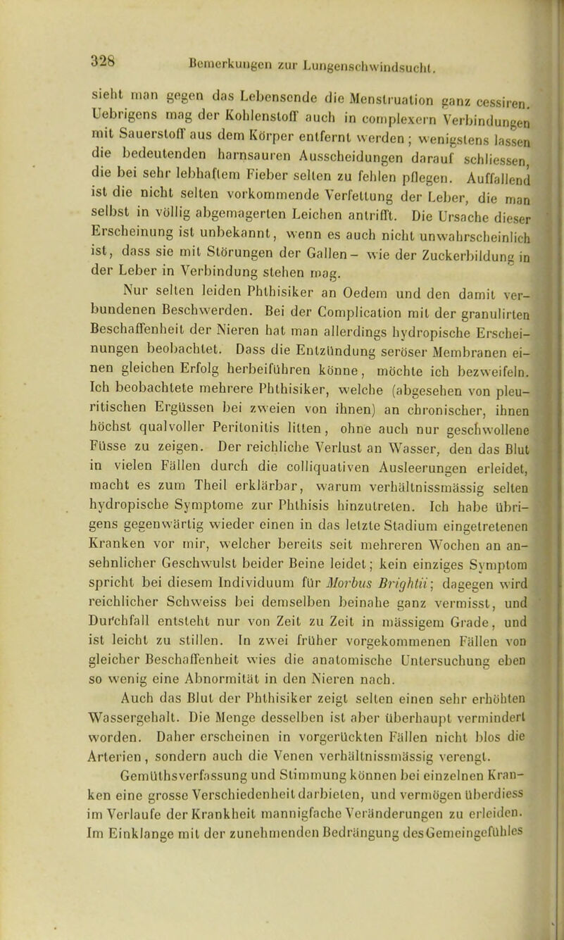 sieht man gegen das Lebenscnde die Menstruation ganz cessiren. Uebrigens mag der Kohlensloff auch in complexern Verbindungen nut Sauerstod' aus dem Kcirper enlfernt werden ; wenigstens lassen die bedeutenden harnsauren Ausscheidungen darauf sch Lessen die bei sehr lebha(lem Fieber sellen zu fehlen pflegen. Auffallend ist die niclit sellen vorkommende Verfellung der Leber, die man selbst in viillig abgemagerten Leichen antrifft. Die Ursache dieser Erscheinung ist unbekannt, wenn es auch niclit unwahrscheinlich ist, dass sie mit Storungen der Gallen- vvie der Zuckerbildung in der Leber in Verbindung stehen mag. Nur sellen leiden Phlhisiker an Oedem und den damit ver- bundenen Beschwerden. Bei der Complication mit der granulirten Beschaffenheil der Nieren hat man allerdings hydropische Erschei- nungen beobachtet. Dass die Enlzilndung seroser Membranen ei— nen gleichen Erfolg kerbeifllhren konne, mochte ich bezweifeln. Ich beobachlete mehrere Phlhisiker, welche (abgesehen von pleu- ritischen Ergilssen bei zweien von ihnen) an chronischer, ihnen hochst cjualvoller Peritonitis lilten, ohne auch nur geschwollene Fi'isse zu zeigen. Der reichliche Yerlust an Wasser, den das Blut in vielen Fallen durch die collicjuativen Ausleerungen erleidet, macht es zum Theil erklarbar, warum verhallnissmassig sellen hydropische Symptome zur Phthisis hinzulrelen. Ich habe tlbri- gens gegenwarlig wieder einen in das letzle Stadium eingetretenen Kranken vor inir, welcher bereits seit mehreren Wochen an an- sehnlicher Geschwulst beider Beine leidet; kein einziges Symptom spricht bei diesem Individuum fur Morbus Brightii; dagegen wird reichlicher Schvveiss bei demselben beinahe ganz vermisst, und Durchfall entsleht nur von Zeit zu Zeit in massigem Grade, und ist leicht zu stillen. In zvvei frUher vorgekommenen Fallen von gleicher BeschafTenheit vvies die anatomische Untersuchung eben so wenig eine Abnormitat in den Nieren nach. Auch das Blut der Phlhisiker zeigl selten einen sehr erhohten Wassergehalt. Die Menge desselben ist aber tlberhaupt verminderl worden. Daher erscheinen in vorgerilckten Fallen niclit bios die Arterien, sondern auch die Venen verhaltnissmassig verengt. Gemlllhsverfassung und Slimmung konnen bei einzelnen Kran- ken eine grosse Verschiedenheil darbielen, und vermcigen llberdiess im Verlaufe derKrankheit mannigfachc Yeranderungen zu erleiden. Im Einklange mil der zunehmenden Bedrangung desGemeingcfllhlcs