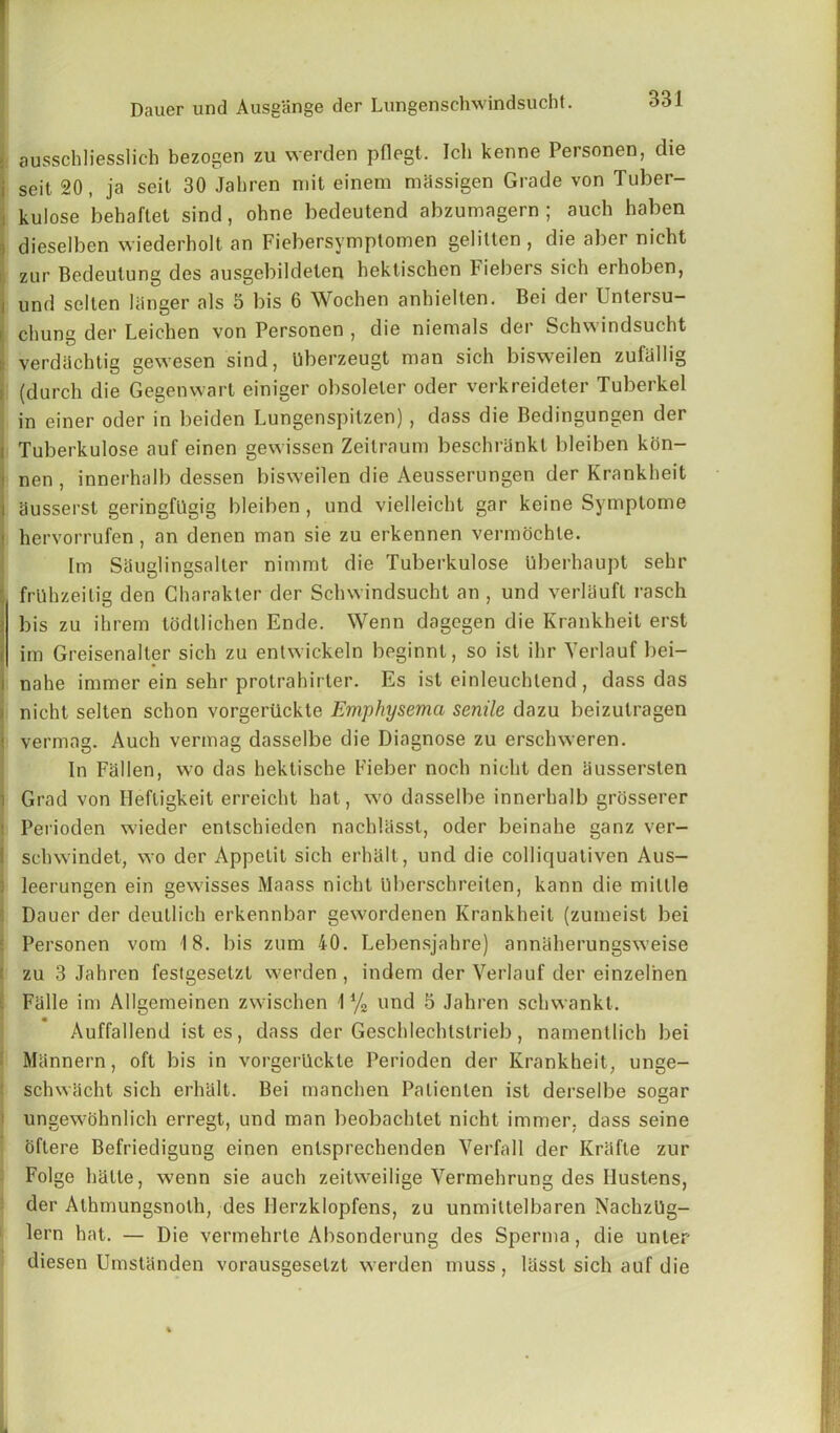 : ausschliesslich bezogen zu werden pflegt. Ich kenne Personen, die i seit 20, ja seit 30 Jahren mit einem massigen Grade von Tuber- kulose behaftet sind, ohne bedeutend abzumagern ; auch haben dieselben wiederholt an Fiebersymptomen gelitten , die aber nieht zur Bedeutung des ausgebildelen hektischen Fiebers sich erhoben, / und selten 1 linger als 5 bis 6 Wochen anhielten. Bei der Untersu- r chung der Leichen von Personen , die niemals der Schwindsucht verdachtig gewesen sind, Uberzeugt man sich bisweilen zufallig (durch die Gegenwart einiger obsoleler oder verkreideter Tuberkel in einer oder in beiden Lungenspitzen), dass die Bedingungen der Tuberkulose auf einen gewissen Zeitraum beschriinkl bleiben kon- nen , innerhalb dessen bisweilen die Aeusserungen der Krankheit ausserst geringfllgig bleiben, und vielleicht gar koine Symptome hervorrufen, an denen man sie zu erkennen vermochle. Im Sauglingsalter nimmt die Tuberkulose uberhaupt sehr frllhzeitig den Gharakter der Schwindsucht an , und verliiuft rasch bis zu ihrem todtlichen Ende. Wenn dagegen die Krankheit erst im Greisenalter sich zu entwickeln beginnt, so ist ihr Verlauf bei- nahe immer ein sehr protrahirter. Es ist einleuchtend , dass das , nicht selten schon vorgertickte Emphysema senile dazu beizutragen j vermag. Auch vermag dasselbe die Diagnose zu erschweren. In Fallen, wo das hektische Fieber noch nicht den iiussersten i Grad von Heftigkeit erreicht hat, wo dasselbe innerhalb grosserer IPerioden wieder entschieden nachliisst, oder beinahe ganz ver- schwindet, wo der Appetit sich erhalt, und die colliquativen Aus- leerungen ein gewisses Maass nicht Uberschreiten, kann die miltle Dauer der deutlich erkennbar gewordenen Krankheit (zumeist bei Personen vom 18. bis zum 40. Lebensjahre) anniiherungsweise zu 3 Jahren festgesetzt werden , indem der Verlauf der einzelnen Falle im Allgemeinen zwischen 1 % und 5 Jahren schwankt. Auffallend istes, dass der Geschlechtstrieb, namentlich bei Mannern, oft bis in vorgertickte Perioden der Krankheit, unge- schwacht sich erhalt. Bei manchen Palienlen ist derselbe sogar ungewohnlich erregt, und man beobachtet nicht immer. dass seine oftere Befriedigung einen entsprechenden Verfall der Kriifte zur Folge halle, wenn sie auch zeitweilige Vermehrung des Uustens, der Athmungsnolh, des Uerzklopfens, zu unmittelbaren Nachzllg- lern hat. — Die vermehrte Absonderung des Sperma, die unter diesen Umstanden vorausgesetzt werden muss, liisst sich auf die
