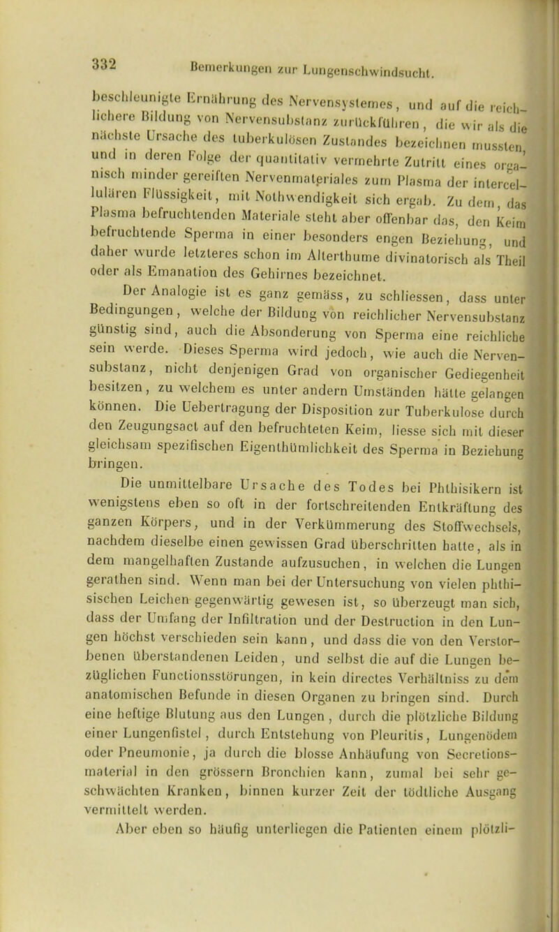 beschlounigle Ernahrung ties Nervensystemes , unti auf die reich l.cl.ere Bildung von Nervensubslanz zurUckfaliren, die wir als die niichste L’rsache ties tuberkulosen Zuslandes bezeichnen mussten und in deren Folge der quantitativ verrnehrte Zutrilt eines oroa- nisch minder gereiften Nervenmalpriales zum Plasma der inlercel- lultiren FlUssigkeit, mil Nolhwendigkeit sich ergab. Zu dem das Plasma befruchtenden Materiale sleht aber offenbar das, den Keim befruchtende Sperma in einer besonders engen Bezieliung, und daher wurde letzleres schon im Alterthume divinatorisch als Theil oder als Emanation des Gehirnes bezeichnet. Der Analogic ist es ganz gemass, zu schliessen, dass unler Bedmgungen , welche der Bildung von reichlicher Nervensubslanz gunstig sind, auch die Absonderung von Sperma eine reichlicbe sein werde. Dieses Sperma wird jedoch, wie auch die Nerven- subslanz, nicht denjenigen Grad von organischer Gediegenheit besitzen, zu welchem es unler andern Umslanden halte gelangen konnen. Die Uebertragung der Disposition zur Tuberkulose durch den Zeugungsact auf den befruchteten Keim, liesse sich mil dieser gleichsam spezifischen EigenlhUmlichkeit des Sperma in Bezieliung bringen. Die unmittelbare Ur s ache des To des bei Phlhisikern ist w enigstens eben so oft in der fortschreilenden Enlkraftung des ganzen Korpers, und in der VerkUmmerung des Stoffwechsels, nachdem dieselbe einen gewissen Grad Uberschrilten halte, als in dem mangelhaflen Zustande aufzusuchen, in welchen die Luneen geralhen sind. Wenn man bei der Untersuchung von vielen phthi— sischen Leichen gegenwartig gewesen ist, so Uberzeugt man sich, dass der Umfang der Infiltration und der Destruction in den Lun- gen hochst verschieden sein kann, und dass die von den Verslor- benen Qberstandenen Leiden, und selbst die auf die Lungen be- zllglichen Functionsstorungen, in kein directes Verhallniss zu deni analomischen Befunde in diesen Organen zu bringen sind. Durch eine heftige Blulung aus den Lungen , durch die plotzliche Bildung einer Lungenfistel, durch Entstehung von Pleurilis , Lungenodem oder Pneumonic, ja durch die blosse Anhaufung von Secrelions- material in den grossern Bronchicn kann, zumal bei sehr ge- schwachten Kranken, binnen kurzer Zeit der lodlliche Ausgang vermittelt werden. Aber eben so haufig unterliegen die Patienlen einem pldlzli-