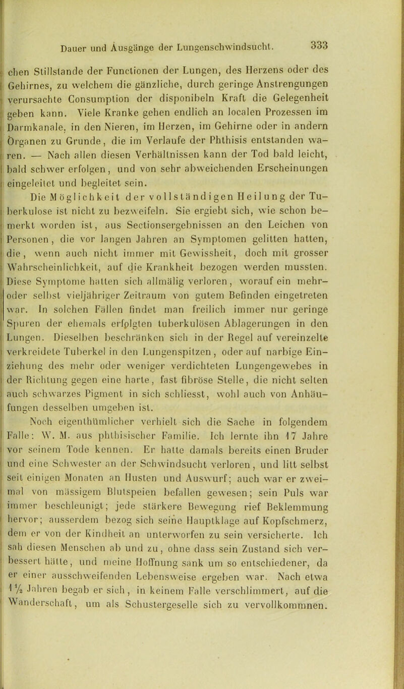 | clien Stillslande der Funclioncn der Lunger), des Herzens oder des I Gehirnes, zu vvelchem die ganzliche, durch geringe Anstrengungen ■i yerursachte Consumption der disponibeln Kraft die Gelegenheit ' «eben kann. Viele Kranke gehen endlich an localen Prozessen im Darmkanale, in den Nieren, im Herzen, im Gehirne oder in andern Organen zu Grunde, die im Verlaufe der Phthisis enlstanden wa- ren. — Nach alien diesen Verhallnissen kann der Tod bald Ieicht, bald schwer erfolgen, und von sehr abweichenden Erscheinungen ! eingeleitet und begleitet sein. Die Mog 1 ichkeit der vollstclndigen Hei 1 ung der Tu- i berkulose ist nicht zu bezweifeln. Sie ergiebt sich, wie schon be— < merkt worden ist, aus Sectionsergebnissen an den Leichen von i Personen , die vor langen Jahren an Symptomen gelitlen batten, < die, wenn aucli nicht irnmer mit Gewissheit, doch mil grosser Wahrscheinlichkeit, auf die Krankheit bezogen werden musslen. Diese Symplome batten sich allmiilig verloren , worauf ein mehr- ] oder sell>st vieljahriger Zeitraum von gutem Befinden eingelreten i war. In solchen Fallen findet man freilich immer nur geringe i Sj)uren der ehemals erfplgten tuberkulosen Ablagerungen in den Lungen. Dieselben beschranken sich in der Regel auf vereinzelle i verkreidete Tuberkel in den Lungenspilzen, oder auf narbige Ein- ziehung des mehr oder weniger verdichteten Lungengewebes in i der Richtung gegen eine harle, fast fibrose Slelle, die nicht selten ; auch sehwarzes Pigment in sich scldiesst, wold auch von AnhSu- | fungen desselben umgeben ist. Noch eigenlhllmlicher verhielt sich die Sache in folgendem I Falle: W. M. aus phlbisischer Familie. Ich lernte ihn 17 Jahre ! vor seinem Tode kennen. Er hatte darnals bereits einen Bruder und eine Schwesler an der Schwindsucht verloren, und litt selbst seit einigen Monaten an Husten und Auswurf; auch war er zwei- ; mal von miissigem Blutspeien befallen gewesen; sein Puls war immer beschleunigt; jede stiirkere Bewegung rief Beklemmung i hervor; ausserdem bezog sich seine Ilauptklage auf Kopfschmerz, dem er von der Kindheit an unlerworfen zu sein versicherte. Ich sail diesen Menschen ab und zu, ohne dass sein Zustand sich ver- bessert hiitte, und meine Hoffnung sank um so entschiedener, da er einer ausschweifenden Lebensweise ergeben war. Nach elwa 1 V2 Jahren begab er sich, in keinem Falle verscldimmert, auf die 1 Wanderschaft, um als Schustergeselle sich zu vervollkommnen.