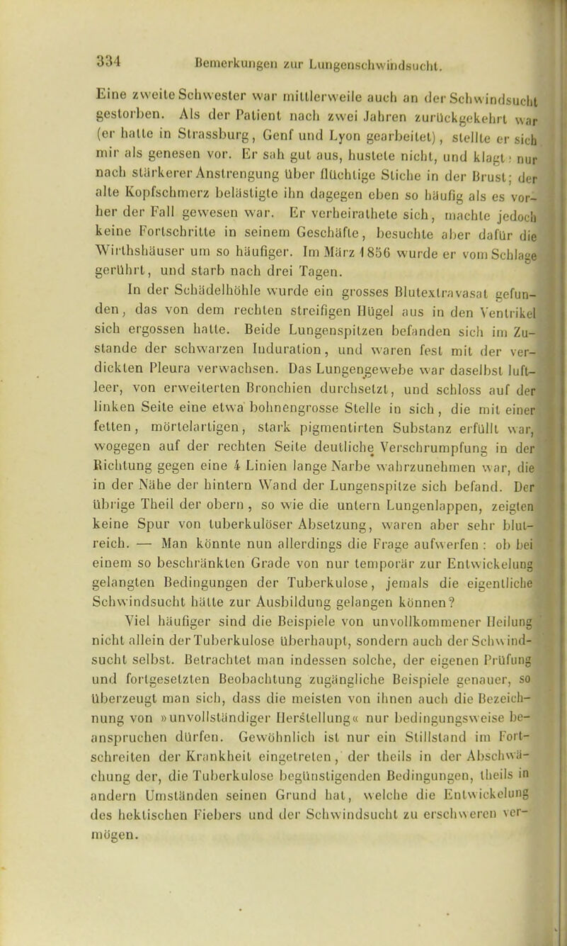 Eine zvveite Schwester war mittlerweile auch an tier Schwindsucht gestorben. Als tier Patient nacli zwei Jabren zurllckgekehrt war (er halle in Strassburg, Genf und Lyon gearbeitet), stellle or sich mir als genesen vor. Er sail gut aus, huslele nichl, und klagt : nur nach sUlrkerer Anstrengung liber (lUohlige Stiche in der Brust; tier alte Kopfschmerz behisligte ihn dagegen eben so hiiufig als es vor- her tier Fall gewesen war. Er verheiralhete sich, machle jedocli keine Fortschritte in seinem Geschiifle, besuchle alter daflir die WirthshUuser um so haufiger. Im MUrz 1856 wurde er vomSchlage gerlllirt, und starb nach drei Tagen. In der Schadelhohle wurde ein grosses Blutextravasat gefun- den, das von dem rechten strcifigen Uligel aus in den Venlrikel sich ergossen halle. Beide Lungenspitzen befanden sich im Zu- stande der schwarzen Induration, und waren fest mil der ver- dickten Pleura verwachsen. Das Lungengewebe war daselbsl luft— leer, von erweilerten Bronchien durchsetzl, und schloss auf der linken Seite eine elwa bohnengrosse Stelle in sich , die mil einer fetten , mortelarligen, stark pigmentirten Substanz erfulll war, vvogegen auf der rechten Seite deutliclm Verschrumpfung in der Richlung gegen eine 4 Linien lange Narbe wahrzunehmen war, die in der Nahe tier hintern Wand der Lungenspilze sich befand. Der iibrige Theil der obern , so wie die untern Lungenlappen, zeiglen keine Spur von luberkuloser Absetzung, waren aber sehr blut- reich. — Man konnte nun allerdings die Frage aufwerfen : ob hei einem so beschranklen Grade von nur temporal- zur Entwickelung gelangten Bedingungen der Tuberkulose, jemals die eigentliclie Schwindsucht halle zur Ausbildung gelangen kcinnen? Viel haufiger sind die Beispiele von unvollkommener Ileilung niclit allein der Tuberkulose llberhaupt, sondern auch der Schwind- sucht selbst. Belrachtet man indessen solclie, tier eigenen PrUfung und forlgeselzlen Beobachtung zugangliche Beispiele genauer, so Uberzeugt man sich, dass die meisten von ilinen auch die Bezeicli- nung von »unvollstlindiger IJerslellung« nur bedingungsweise he- anspruchen dlirfen. Gewohnlich isl nur ein Stillstand im Fort— schreiten der Krankheit eingetreten, der theils in tier Abschwii- cliung tier, die Tuberkulose begUnstigenden Bedingungen, theils in andern UmsUlnden seinen Grund hat, vvelche die Entwickelung ties heklischen Fiebers und tier Schwindsucht zu erschweren ver- mogen.