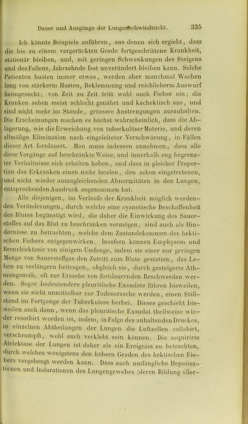 Ich konnte Beispiele anfilhren, aus denen sich ergiebt, dass die bis zu einem vorgerilcklen Grade fortgeschritlene Krankheit, stationer bleiben, und, mil geringen Schvvankungen des Sleigens i und des Fallens, Jahrzehnde fast unverandert bleiben kann. Solche i Patienten husten immer etvvas, werden aber manchmal Wochen • lang von starkerm Iluslen, Beklemmung und reichlicherm Auswurf i heirngesucht; von Zeit zu Zeit tritt wohl aucb Fieber ein ; die ; Kranken seben meist schlechl genahrt und kachektisch aus, und ; sind night mehr irn Slande, grossere Anslrengungen auszuhallen. Die Erscheinungen machen es hochst wahrscheinlich, dass die Ab- Ilagerung, wie die Erweichung von tuberkuloserMaterie, und deren allmalige Elimination nach eingeleiteter Verscbwarung, in Fallen j dieser Art fortdauert. Man muss indessen annehmen, dass alle | diese Vorgiinge auf beschriinkle Weise, und innerhalb eng begrenz- : ter Verhaltnisse sich erhallen haben , und dass in gleicher Propor- I tion das Erkranken einen mehr localen, den schon eingetretenen, und nicht vvieder auszugleichenden Abnormilaten in den Lungen, enlsprechenden Ausdruck angenommen hat. Alle diejenigen, im Verlaufe der Krankheit moglich werden— : den Yeranderungen, durch welche eine cyanotische BeschafTenheit \ des Blules begllnstigt wird, die daher die Einwirkung des Sauer- I. slofTes auf das Blut zu beschriinken vermogen, sind auch als Hin— dernisse zu betrachten, welche dem Zuslandekommen des hekti- i schen Fiebers entgegenwirken. Insofern konnen Emphysem und Bronchiektasie von einigem Umfange, indem sie einer nur geringen i Menge von Sauerstoffgas den Zulrilt zum Blule gestatlen, das Le- i ben zu verlangern beilragen, obgleich sie, durch gesteigerle Alh- mungsnolh, oft zur Ursache von forldauernden Beschwerden wer- f den. Sogar bedeutendere pleuritische Exsudate fUhren bisweilen, f. wenn sie nicht unmilielliar zur Todesursache werden, einen Still— f stand im Foi'lgange der Tuberkulose herbei. Dieses geschieht bis— i \\eilen auch dann , wenn das pleuritische Exsudal theilweise w ie- dei lesorbirt worden isl, indem, in Folge des anhaltendenDruckes, in einzelnen Abtheilungen der Lungen die Luftzellen collabirt, verscluumpft, wohl auch verklebt sein konnen. Die acquirirte Ateleklase der Lungen ist daher als ein Ereigniss zu betrachten, duich welches wenigslens den ho hern Graden des hektischen Fie- beis \orgebeugl werden kann. Dass auch umfangliche liepalisa- ■ tioncn und Indurationen des Lungengewebes (deren Bildung aller-