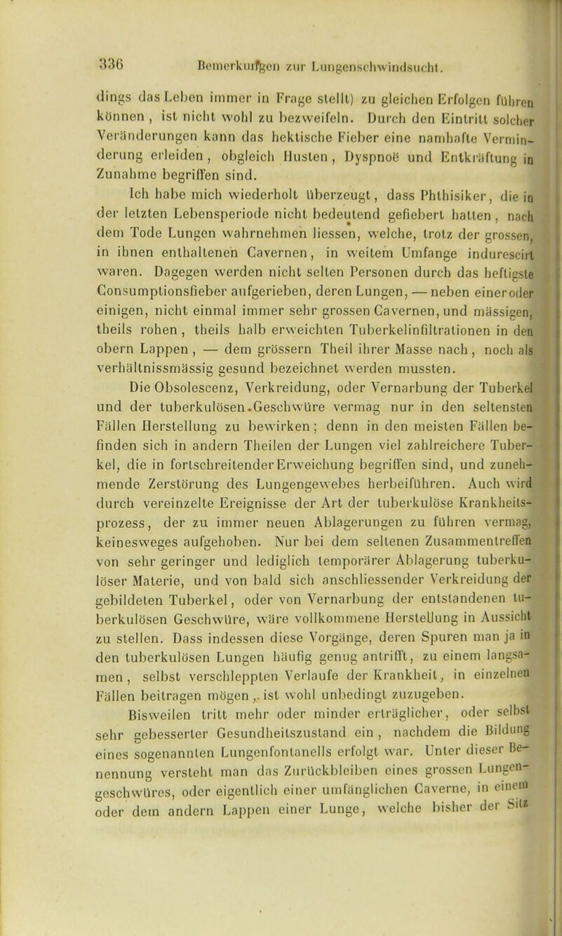 dings das Leben immer in Frage slelll) zu gleichcn Erfolgen fuliren konncn , ist nicht wold zu bezweifeln. Durch den Eintritt solcher Veranderungen kann das heklisclie Fieber eine namhafte Vermin- derung erleiden , obgleich IJusten , Dyspnoh und Entkriiflung in Zunabme bcgrilFen sind. Ich babe micb wiederholl Uberzeugt, dass Phthisiker, die in der ietzten Lebensperiode nicht bedeutend gefiebert batten, nach deni Tode Lungen wahrnehmen liessen, welche, trolz der grossen, in ibnen enthallenen Cavernen, in weitem Umfange indurescirt waren. Dagegen werden nicht sellen Personen durch das hefligsle Consumptionsfieber aufgerieben, deren Lungen, — neben eineroder einigen, nicht einmal immer sehr grossen Cavernen, und massigen, tbeils rohen , theils balb erweichlen Tuberkelinfiltrationen in den obern Lappen , — dem grossern Theil ihrer Masse nach, noch als verhaltnissmassig gesund bezeichnet werden mussten. Die Obsolescenz, Verkreidung, oder Vernarbung der Tuberkel und der tuberkulosen .Geschw'ure vermag nur in den seltensten Fallen Herstellung zu bewirken; denn in den meisten Fallen be- finden sich in andern Theilen der Lungen viel zahlreichere Tuber- kel, die in fortschreitender Erweichung begrilFen sind, und zuneh- mende Zerstorung des Lungengewebes herbeifUhren. Auch wird durch vereinzelle Ereignisse der Art der tuberkulose Krankheits- prozess, der zu immer neuen Ablagerungen zu fllhren vermag, keinesweges aufgehoben. Nur bei dem seltenen Zusammentreflen von sehr geringer und lediglich lemporarer Ablagerung tuberku- loser Materie, und von bald sich anschliessender Verkreidung der gebildeten Tuberkel, oder von Vernarbung der entstandenen tu- berkulosen Geschwllre, ware vollkommene Herstellung in Aussicht zu stellen. Dass indessen diese Vorgitnge, deren Spuren man ja in den tuberkulosen Lungen haufig genug antrifft, zu einem langsa- men , selbst verscbleppten Verlaufe der Krankheil, in einzelnefl Fallen beitragen mogen ist wold unbedingt zuzugeben. Bisvveilen tritt mehr oder minder ertraglicher, oder selbst sehr gebesserter Gesundheitszustand ein , nachdem die Bildung eines sogenannlen Lungenfontanells erfolgt war. Unter dieser Be- ncnnung versteht man das Zurilckldeiben eines grossen Lungen- geschwUres, oder eigentlicb ciner uinfanglichen Caverne, in eineni oder dem andern Lappen einer Lunge, welche bisher der Sit*