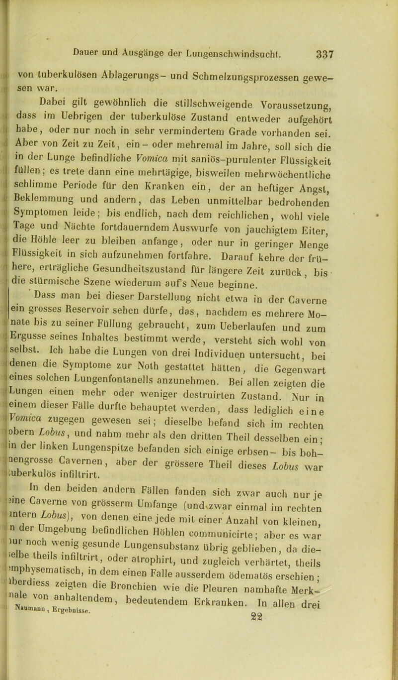 von luberkulosen Ablagerungs— und Schmelzungsprozessen gewe— sen war. Dabei gilt gewohnlich die stilischweigende Vorausselzung, dass im Uebrigen der tuberkulose Zustand enlvveder aufgehort habe, oder nur noch in sehr vermindertem Grade vorhanden sei. Aber von Zeit zu Zeit, ein- oder mehremal im Jahre, soil sich die in der Lunge befindliche Vomica mit sanios-purulenter Fllissigkeit fallen; es trele dann eine mehrtagige, bisweilen mebrwochentliche schlimme Periode fQr den Kranken ein, der an heftiger Angst, Beklemmung und andern, das Leben unmiltelbar bedrohenden Symptomen leide; bis endlich, nach dem reichlichen, wold viele Tage und Niichle fortdauerndem Auswurfe von jauchigtem Eiter die Hohle leer zu bleiben anfange, oder nur in geringer Menge FlUssigkeit in sich aufzunehmen fortfahre. Darauf kehre der fril- here, erlrdgliche Gesundheitszustand fur langere Zeit zurQck , bis die slurmische Szene wiederurn auFs Neue beginne. Dass man bei dieser Darstellung nicht etwa in der Caverne ein glosses Reservoir sehen dUrfe, das, nachdem es mehrere Mo- nale bis zu seiner Fullung gebraucht, zum Ueberlaufen und zum I Ergusse seines Inhaltes bestimmt werde, versleht sich wohl von Iselbst. Ich habe die Lungen von drei Individuen untersucht, bei idenen die Symptome zur Noth gestattet batten, die Gegenwart seines solchen Lungenfonlanells anzunehmen. Bei alien zeigten die (Lungen einen mehr oder weniger destruirten Zustand. °Nur in einem dieser Fade durfte behauptet werden, dass lediglich eine Vomica zugegen gewesen sei; dieselbe befand sich im rechlen obern Lobus, und nahm mehr als den dritten Theil desselben ein ■ m der linken Lungenspitze befanden sich einige erbsen- bis boh- nengrosse Cavemen, aber der grossere Theil dieses Lobus war mberkulos infiltrirt. In den beiden andern Fallen fanden sich zwar auch nur ie nne Caverne von grosserm Umfange (undvzwar einmal im rechlen V°n deDen eine Jede mil einer Anzahl von kleinen, n er mgebung befindlichen Holden communicirle; aber es war iur noch wenig gesunde Lungensubstanz Ubrig geldieben, da die- ie l ei s infiltriit, oder alrophirl, und zugleich verhartet, theils •mphysemausch, in dem einen Falle ausserdem odemalos erschien • iei less /.eigien die Bronchien wie die Pleuren namhafle Merk- « e \on anhallendem, bedeutendem Erkranken. In alien drei Naumann, Ergeboisse. el 22