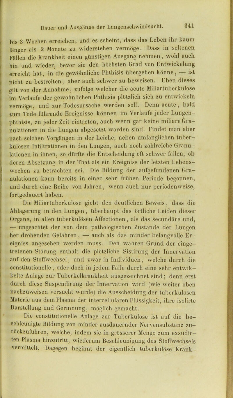 bis 3 Wochen erreicben, und es scheint, dass das Leben ihr kaum janger als 2 Monale zu vviderslehen vermoge. Dass in sellenen Fallen die Krankheit einen gllnstigen Ausgang nehmen, wohl auch hin und wieder, bevor sie den hochsten Grad von Entwickelung erreicht hat, in die gewohnliche Phthisis Ubergehen konne, — ist nicht zu bestreiten, aber auch schwer zu bevveisen. Eben dieses gilt von der Annahme, zufolge welcher die acute Miliartuberkulose im Verlaufe der gewohnlichen Phthisis plotzlich sich zu entwickeln vermoge, und zur Todesursache werden soil. Denn acute, bald zum Tode fllhrende Ereignisse konnen im Verlaufe jeder Lungen- phthisis, zu jeder Zeit eintreten, auch wenn gar keine miliareGra- nulationen in die Lungen abgesetzt worden sind. Findet man aber nach solchen Vorgiingen in der Leiche, neben umflinglichen luber- kulosen Infiltrationen in den Lungen, auch noch zahlreiche Granu- lationen in ihnen, so dlirfte die Entscheidung oft schwer fallen, ob deren Absetzung in der That als ein Ereigniss der letzten Lebens- I wochen zu betrachten sei. Die Bildung der aufgefundenen Gra- nulationen kann bereits in einer sehr frlihen Periode begonnen, und durch eine Reihe von Jahren, wenn auch nur periodenweise, fortgedauert haben. Die Miliartuberkulose giebt den deutlichen Beweis , dass die Ablagerung in den Lungen, Uberhaupt das ortliche Leiden dieser Organe, in alien luberkulosen Aflectionen, als das secundare und, — ungeachtet der von dem pathologischen Zustande der Lungen her drohenden Gefahren, — auch als das minder belangvolle Er- eigniss angesehen werden muss. Den wahren Grund der einge- tretenen Stoning enthall die plotzliche Sislirung der Innervation auf den Stoffwechsel, und zwar in Individuen , welche durch die constitutionelle, oder doch in jedem Falle durch eine sehr entwik- kelte Anlage zur Tuberkelkrankheit ausgezeichnet sind; denn erst durch diese Suspendirung der Innervation wird (wie weiter oben nachzuweisen versucht wurde) die Ausscheidung der luberkulosen Materie aus dem Plasma der intercellularen FlUssigkeit, ihre isolirle Darstellung und Gerinnung, moglich gemacht. Die constitutionelle Anlage zur Tuberkulose ist auf die be- schleunigte Bildung von minder ausdauernder Nervensubstanz zu- rllckzuflihren, welche, indem sie in grosserer Menge zum exsudir— ten Plasma hinzutritt, wiederum Beschleunigung des Stoffwechsels vermittelt. Dagegen beginnt der eigentlich tuberkulose Krank-