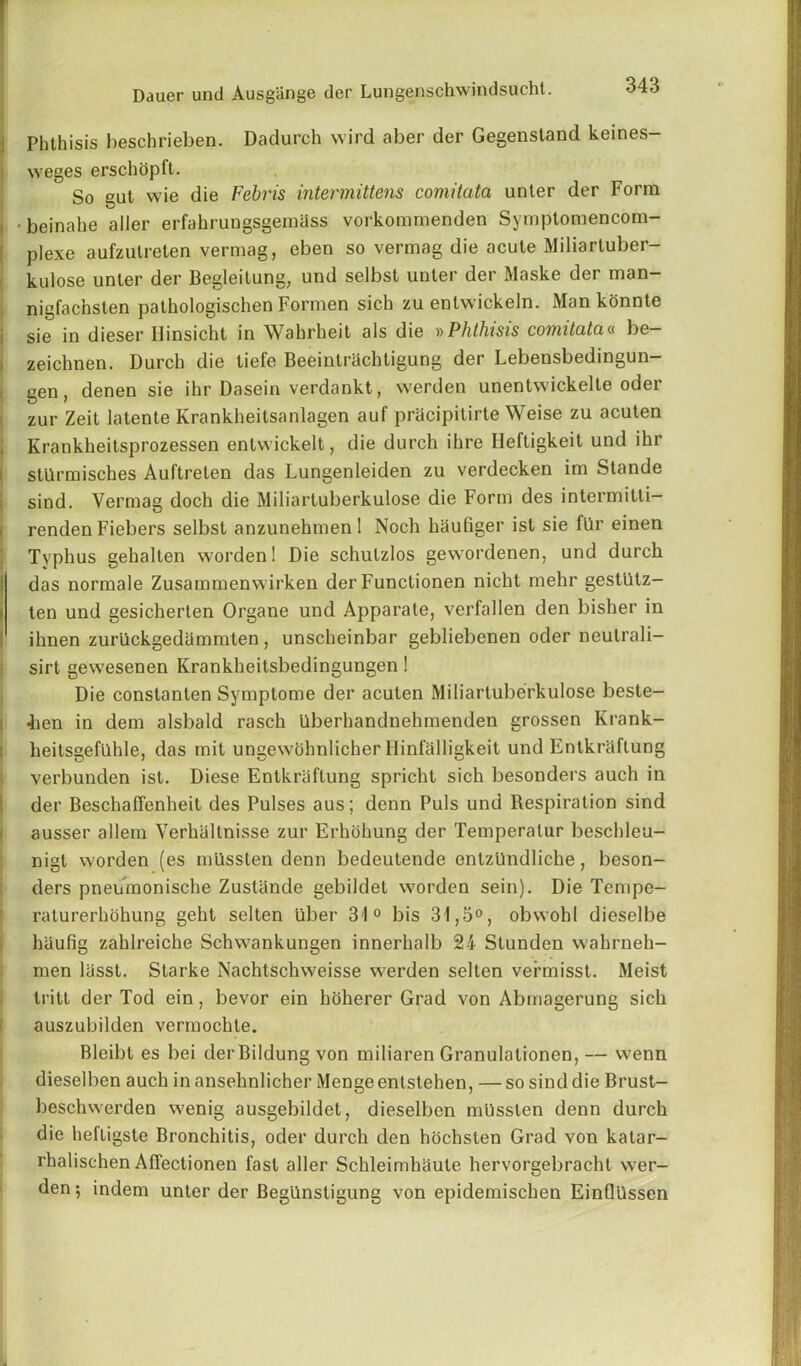 Phthisis heschrieben. Dadurch wird aber der Gegenstand keines- weges erschopft. So gut wie die Febris intermittens comitata unler der Form •beinahe aller erfahrungsgemass vorkommenden Symptomencom- plexe aufzutreten vermag, eben so vermag die acute Miliartuber- kulose unter der Begleitung, und selbst unter der Maske der man- nigfachsten pathologischen Formen sich zu entwickeln. Man konnte sie in dieser Hinsicht in Wahrheit als die »Phthisis comitata« be- zeichnen. Durch die tiefe Beeintrachligung der Lebensbedingun- gen, denen sie ihr Dasein verdankt, werden unentwickelte oder zur Zeit latente Krankheitsanlagen auf pracipitirte Weise zu acuten Krankheitsprozessen entwickelt, die durch ihre Ileftigkeit und ihr stilrmisches Auftrelen das Lungenleiden zu verdecken im Stande sind. Vermag doch die Miliartuberkulose die Form des intermitti- renden Fiebers selbst anzunehmenl Noch haufiger ist sie fllr einen Typhus gehalten worden! Die schutzlos gewordenen, und durch das normale Zusammenwirken der Functionen nicht mehr gestiitz- i ten und gesicherlen Organe und Apparate, verfallen den bisher in ! ihnen zurllckgedammten , unscheinbar gebliebenen oder neulrali- sirt gewesenen Krankheitsbedingungen! Die constanten Symptome der acuten Miliartuberkulose beste- 4ien in dem alsbald rasch Uberhandnehmenden grossen Krank- heitsgefilhle, das mit ungewbhnlicher Hinfalligkeit und Entkraflung verbunden ist. Diese Entkraflung spricht sich besonders auch in der Beschaffenheit des Pulses aus; denn Puls und Respiration sind ausser allem Verhaltnisse zur Erhohung der Temperalur beschleu- nigt worden (es milsslen denn bedeutende entzllndliche, beson- ders pneumonische Zustiinde gebildet worden sein). Die Tempe- raturerhohung geht selten liber 31° bis 31,3°, obwohl dieselbe hiiufig zahlreiche Schwankungen innerhalb 24 Slunden wahrneh- men liisst. Starke Nachtschweisse werden selten vermisst. Meist tritt der Tod ein, bevor ein hoherer Grad von Abmagerung sich auszubilden vermochle. Bleibt es bei der Bildung von miliaren Granulalionen, — wenn dieselben auch in ansehnlicher Menge enlstehen, —so sind die Brust- beschwerden wenig ausgebildet, dieselben mlisslen denn durch die hefligste Bronchitis, oder durch den hochsten Grad von katar- rhalischen AfTectionen fast aller Schleimhaute hervorgebracht wer- den ; indem unter der BegUnsligung von epidemischen Einflllssen
