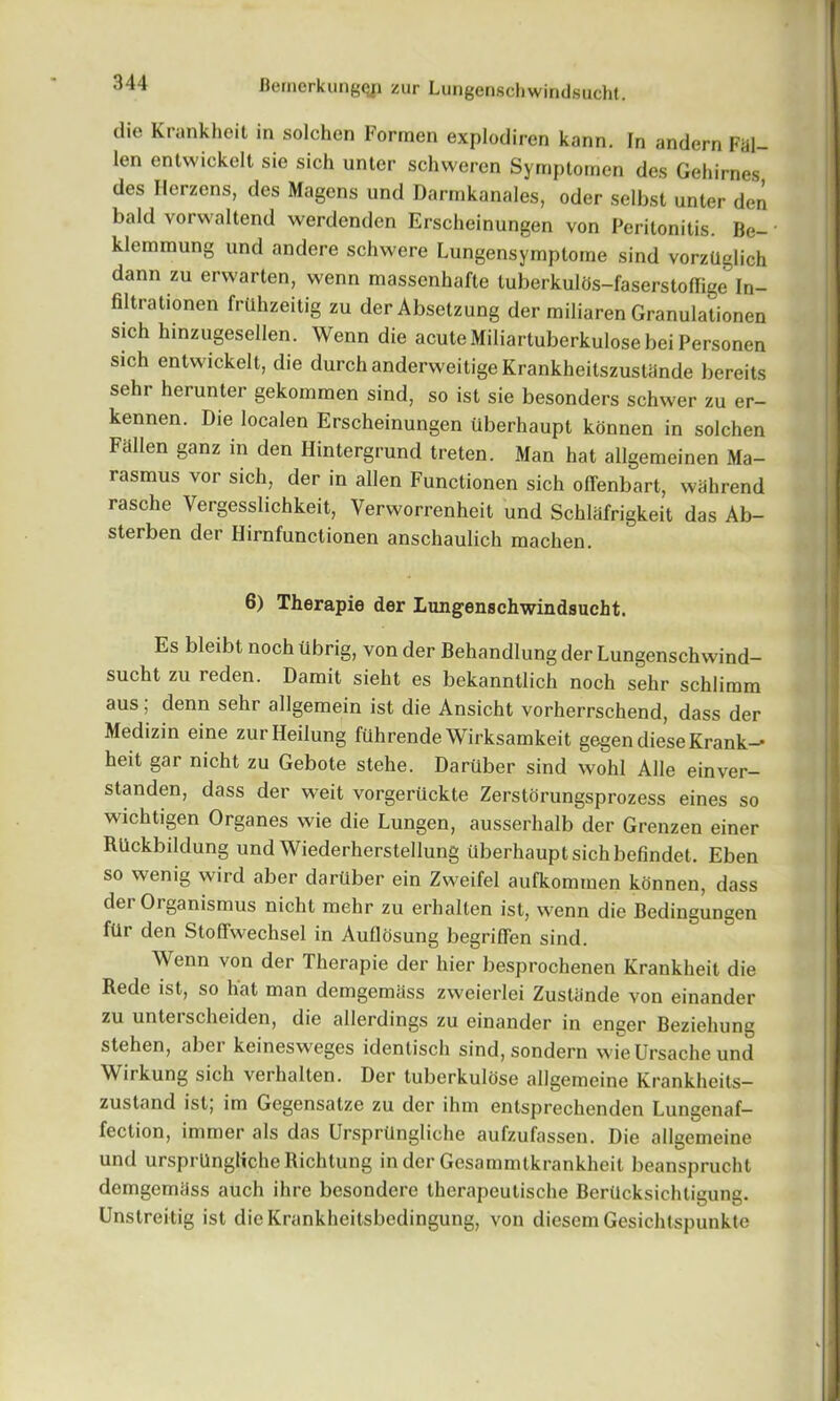 die Krankheit in solchen Forraen explodiren kann. In andern Fal- len entvvickelt sie sich untcr schvvercn Syrnptomen des Gehirnes des Herzens, des Magcns und Darrnkanales, oder selbst unter den bald vorwaltend werdendcn Erscheinungen von Peritonitis. Be- * klemmung und andere schwere Lungensymploine sind vorzdglich dann zu erwarten, wenn massenhafte tuberkulOs-faserstoffige In- filtrationen frUhzeitig zu derAbsetzung der miliaren Granulationen sich hinzugesellen. Wenn die acuteMiliartuberkulosebeiPersonen sich entwickelt, die durch anderweitige Krankheitszustande bereits sehr herunter gekommen sind, so ist sie besonders schwer zu er- kennen. Die localen Erscheinungen uberhaupt konnen in solchen Fallen ganz in den Hintergrund treten. Man hat allgemeinen Ma- rasmus vor sich, der in alien Functionen sich ofTenbart, wahrend rasche Vergesslichkeit, Verworrenheit und Schlafrigkeit das Ab- sterben der Hirnfunctionen anschaulich machen. 6) Therapie der Lungenschwindsucht. Es bleibt noch tibrig, von der Behandlung der Lungenschwind- sucht zu reden. Damit sieht es bekanntlich noch sehr schlimm aus; denn sehr allgemein ist die Ansicht vorherrschend, dass der Medizin eine zurHeilung ftlhrende Wirksamkeit gegendieseKrank-* heit gar nicht zu Gebote stehe. Dartiber sind wohl Alle einver- standen, dass der weit vorgertickte Zerstorungsprozess eines so wichtigen Organes wie die Lungen, ausserhalb der Grenzen einer Rlickbildung und Wiederherstellung uberhaupt sich befindet. Eben so wenig wird aber dartiber ein Zweifel aufkommen konnen, dass der Orgamsmus nicht mehr zu erhallen ist, wenn die Bedingungen ftir den Stoffwechsel in Audosung begriffen sind. Wenn von der Therapie der hier besprochenen Krankheit die Rede ist, so hat man demgemiiss zweierlei Zustiinde von einander zu unterscheiden, die allerdings zu einander in enger Beziehung stehen, aber keinesweges identisch sind, sondern wieUrsache und Wirkung sich verhalten. Der tuberkulose allgemeine Krankheits— zustand ist, im Gegensatze zu der ihm enlsprechenden Lungenaf— fection, immer als das UrsprUngliche aufzufassen. Die allgemeine und ursprUngliche Richtung in der Gesammtkrankheit beansprucht demgemiiss auch ihre besondere therapeutische BerUcksichtigung. Unstreitig ist die Krankheitsbcdingung, von diesem Gesichtspunkte