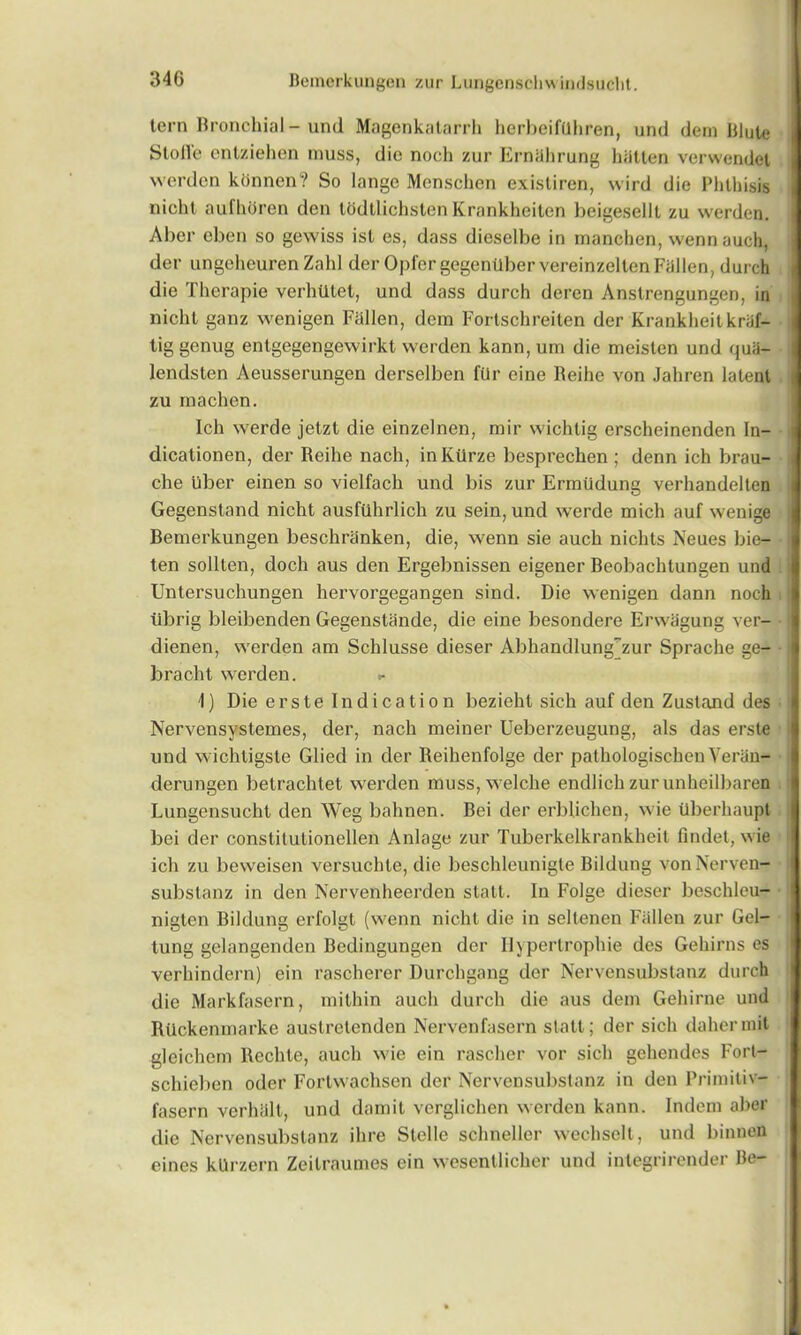 tern Bronchial - und Magenkatarrh herbeifuhren, und dem Blute Stofle entziehen muss, die noch zur Ernlihrung hiitten verwendet werden konnen? So lange Monschen existiren, wird die Phthisis nichl aufhoren den todtlichslen Krankheiten beigesellt zu werden. Aber eben so gewiss isl es, dass dieselbe in manchen, wennauch, der ungeheuren Zahl der Opfergegentlbervereinzelten Fallen, durch die Therapie verhUlet, und dass durch deren Anstrengungen, in nichl ganz wenigen Fallen, dem Fortschreilen der Krankheitkriif- tiggenug entgegengewirkt werden kann, urn die meislen und quii- lendsten Aeusserungen derselben ftlr cine Reihe von Jahren latent zu rnachen. Ich werde jetzt die einzelnen, mir wichtig erscheinenden In- dicationen, der Reihe nach, in Kiirze besprechen ; denn ich brau- che uber einen so vielfach und bis zur Ermiidung verhandelten Gegenstand nicht ausfiihrlich zu sein, und werde mich auf wenige Bemerkungen beschranken, die, wenn sie auch nichts Neues bie- ten sollten, doch aus den Ergebnissen eigener Beobachtungen und Untersuchungen hervorgegangen sind. Die wenigen dann noch tibrig bleibenden Gegenstande, die eine besondere Erwagung ver- dienen, werden am Schlusse dieser Abhandlung“zur Sprache ge- bracht werden. >- 1) Die erste Indication bezieht sich auf den Zustand des Nervensystemes, der, nach meiner Ueberzeugung, als das erste und wichtigste Glied in der Reihenfolge der pathologischen Veriin- derungen betrachtet werden muss, welche endlich zur unheilbaren Lungensucht den Weg bahnen. Bei der erblichen, wie tlberhaupt bei der constitulionellen Anlage zur Tuberkelkrankheit findet, wie ich zu beweisen versuchte, die beschleunigte Bildung von Nerven- substanz in den Nervenheerden statt. In Folge dieser beschleu- nigten Bildung erfolgt (wenn nicht die in seltenen Fallen zur Gel- tung gelangenden Bedingungen der Ilypertrophie des Gehirns es verhindern) ein rascherer Durchgang der Nervensubstanz durch die Markfasern, mithin auch durch die aus dem Gehirne und Riickenmarke austretenden Nervenfasern statt; der sich dahermit gleichem Bechte, auch wie ein rascher vor sich gehendes Fort- schieben oder Forlwachsen der Nervensubstanz in den Primitiv- fasern verluilt, und damit verglichen werden kann. Indem aber die Nervensubstanz ihre Stelle schneller wechscll, und binnen eines kllrzern Zeilraumes ein wesentlicher und integrirender Be-