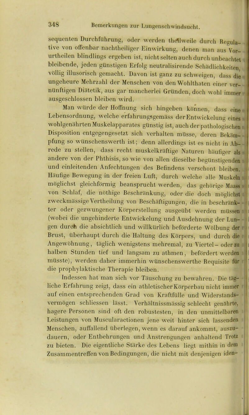 sequenten Durchflihrung, oder werden thdllweile durch Regula- tive von offenbar nachtheiliger Einwirkung, denen man aus Vor- urtheilen blindlings ergeben ist, nicht selten auch durch unbeachtet bleibende, jeden gUnstigen Erfolg neutralisirende Schadlichkeiten vollig illusorisch gcmacht. Davon ist ganz zu schvveigen, dass die ungeheure Mehrzahl dcr Menschen von den Wohlthaten einer ver- niinftigen Diiitetik, aus gar mancherlei Grilnden, doch wohl immer ausgeschlosscn bleiben wird. Man wtirde der HofFnung sich hingeben kdnnen, dass eine Lebensordnung, welche erfahrungsgemass derEntwickelung eines wohlgenahrten Muskelapparates gUnstig ist, auch der pathologischen Disposition entgegengesetzt sich verhalten milsse, deren Bekiim- pfung so wtinschenswerth ist; denn allerdings ist es nicht in Ab- rede zu stellen, dass recht muskelkriiftige Naturen hiiufiger als andere von der Phthisis, so wie von alien dieselbe begiinstigenden und einleitenden Anfechtungen des Befindens verschont bleiben. ii Haufige Bewegung in der freien Luft, durch welche alle Muskeln moglichst gleichformig beansprucht werden, das gehorige Maass - von Schlaf, die nolhige Beschrankung, oder die doch mdglichst zweckmassige Vertheilung von Beschaftigungen, die in beschrank- ter oder gezwungener Korperstellung ausgeubt werden miissen (wobei die ungehinderte Entwickelung und Ausdehnung der Lun- gen durch die absichtlich und willkurlich beforderte Wdlbune der D Brust, tlberhaupt durch die Haltung des Korpers, und durch die Angewohnung, taglich wenigstens mehremal, zu Yiertel- oder zu halben Stunden tief und langsam zu athmen, befordert werden mtlsste), werden daher immerhin wtlnschenswerthe Requisite filr die prophylaktische Therapie bleiben. Tndessen hat man sich vor Tauschung zu bewahren. Die tiig- liche Erfahrung zeigt, dass ein athletischer Korperbau nicht immer auf einen entsprechenden Grad von Kraftfulle und Widerstands- vermogen schliessen liisst. Yerhaltnissmiissig schlecht genSbrte, hagere Personen sind oft den robustesten, in den unmittelbaren Leistungen von Muscularactionen jene weit hintcr sich lassenden Menschen, auffallend tlberlegen, wenn es darauf ankommt, auszu- dauern, oder Entbehrungen und Anstrengungen anhaltend Trotz zu bicten. Die eigenlliche Starke des Lebens liegt mithin in dem Zusainmenlreffen von Bedingungen, die nicht mil denjenigen iden-