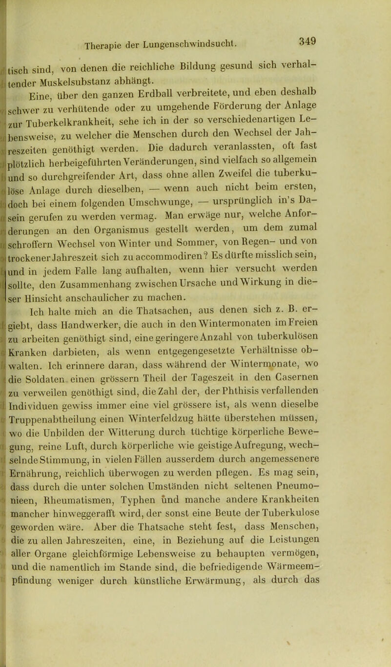 tisch sind, von denen die reichliche Bildung gesund sich verhal- i lender Muskelsubstanz abhangt. Eine, Uber den ganzen Erdball verbreitete, und eben deshalb nschwer zu verhtitende oder zu umgehende Forderung der Anlage ■zur Tuberkelkrankheit, sehe ich in der so verschiedenartigen Le- •bensweise, zu welcher die Menschen durch den Wechsel der Jah- xjreszeiten genolhigt werden. Die dadurch veranlassten, oft fast 'plotzlich herbeigefUhrten Veranderungen, sind vielfach soallgemein i und so durchgreifender Art, dass ohne alien Zweifel die tuberku- olose Anlage durch dieselben, — wenn auch nicht beim ersten, • idoch bei einem folgenden Umschwunge, ursprilnglich in s Da- u sein gerufen zu werden vermag. Man erwiige nur, welche Anfor- derungen an den Organismus gestellt werden, um dem zumal fljschroffern Wechsel von Winter und Sommer, von Regen- und von itrockener Jahreszeit sich zuaccommodiren ? Es diirfte misslich sein, | und in jedem Falle lang aufhalten, wenn hier versucht werden il sollte, den Zusammenhang zwischen Ursache undWirkung in die- * ser Hinsiclit anschaulicher zu machen. Ich halte mich an die Thatsachen, aus denen sich z. B. er- jgiebt, dass Handwerker, die auch in den Wintermonaten imFreien zu arbeiten genothigt sind, eine geringere Anzahl von tuberkulosen v Kranken darbieten, als wenn entgegengesetzte Verhiiltnisse ob- De walten. Ich erinnere daran, dass wahrend der Wintennonate, wo ■ die Soldaten einen grossern Theil der Tageszeit in den Casernen zu verweilen genothigt sind, dieZahl der, der Phthisis verfallenden ) Individuen gewiss immer eine viel grossere ist, als wenn dieselbe Truppenabtheilung einen Winterfeldzug hatte Uberstehen mUssen, ( wo die Unbilden der Witterung durch tUchtige korperliche Bewe- gung, reine Luft, durch korperliche wie geistige Aufregung, wech- selndeStimmung, in vielen Fallen ausserdem durch angemessenere Erniihrung, reichlich tiberwogen zu werden pflegen. Es mag sein, dass durch die unter solchen Umstiinden nicht seltenen Pneumo- nieen, Rheumatismen, Typhen und manche andere Krankheiten mancher hinweggerafft wird, der sonst eine Beute der Tuberkulose geworden ware. Aber die Thatsache stelit fest, dass Menschen, die zu alien Jahreszeiten, eine, in Beziehung auf die Leistungen aller Organe gleichformige Lebensweise zu behaupten vermogen, und die namentlich im Stande sind, die befriedigende Warmeem- pfindung weniger durch kiinslliche Erwiirmung, als durch das