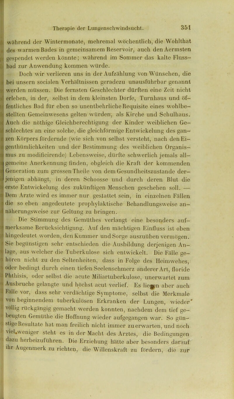 i wiihrend der Wintermonate, mehremal wochentlich, die Wohlthat 6 des warmen Bades in gemeinsamem Reservoir, auch denAermsten « gespendet werden konnte; wiihrend im Sommer das kalte Fluss- bad zur Anwendung kommen wiirde. Doch wir verlieren uns in der Aufzahlung von Wiinschen, die bei unsern socialen Yerhaltnissen geradezu unausfilhrbar genannt H werden miissen. Die fernsten Geschlecbter durften eine Zeit nicht a erleben, in der, selbst in dem kleinsten Dorfe, Turnhaus und of- <i fentliches Bad ftlr eben so unentbehrliche Requisite eines wohlbe- 9stclllen Gemeinwesens gelten wiirden, als Kirche und Schulhaus. Auch die nolhige Gleichberechtigung der Kinder weiblichen Ge- id schlechles an eine solche. die gleichformige Entwickelung des gan- !zen Korpers fordcrnde (wie sich von selbst versleht, nach denEi- genthUmlichkeiten und der Bestimmung des weiblichen Organis- mus zu modificirende) Lebensweise, dtirfte schwerlich jemals all— gemeine Anerkennung linden, obgleich die Kraft der kommenden Generation zum grossen Theile von dem Gesundheitszustando der- jenigen abhiingt, in deren Schoosse und durch deren Blut die erste Entwickelung des zukiinftigen Menschen geschehen soil. — f'Dem Arzle wird es imrrier nur geslattet sein, in einzelnen Fallen die so eben angedeuletc prophylaktische Behandlungsweise an- i naherungsweise zur Geltung zu bringen. Die Stimmung des Gemlithes verlangt eine besonders auf- • merksame Berucksichtigung. Auf den milchtigen Einfluss ist oben ii hingedeutet worden, den Kumraer undSorge auszuUben vermogen. ■ Sie begtinstigen sehr entschieden die Ausbildung derjenigen An- » lage, aus welcher die Tuberkulose sich entwickelt. Die Fiille ge- i horen nicht zu den Seltenheiten, dass in Folge des Ileimwehes, ' oder bedingt durch einen tiefen Seelenschmerz andererArt, floride I Phthisis, oder selbst die acute Miliartuberkulose, unerwartet zum Ausbruche gelangle und hochst acut verlief. Es liegpn aber auch li Fiille vor, dass sehr verdiichtige Symptome, selbst die Merkmale a von beginnendem tuberkulosen Erkranken der Lungen, wieder* II vollig riickg;ingig gemacht werden konnten, nachdem dem tief ge— a beugten Gemtithe die Hoffnung wieder aufgegangen war. So giln- • stigeRcsultate hat man freilich nicht immer zuerwarten, und noch viel.weniger steht es in der Macht des Arztes, die Bedingungen dazu herbeizuftihren. Die Erziehung liiitte aber besonders darauf ihr Augenmerk zu richten, die Willenskraft zu fhrdern, die zur