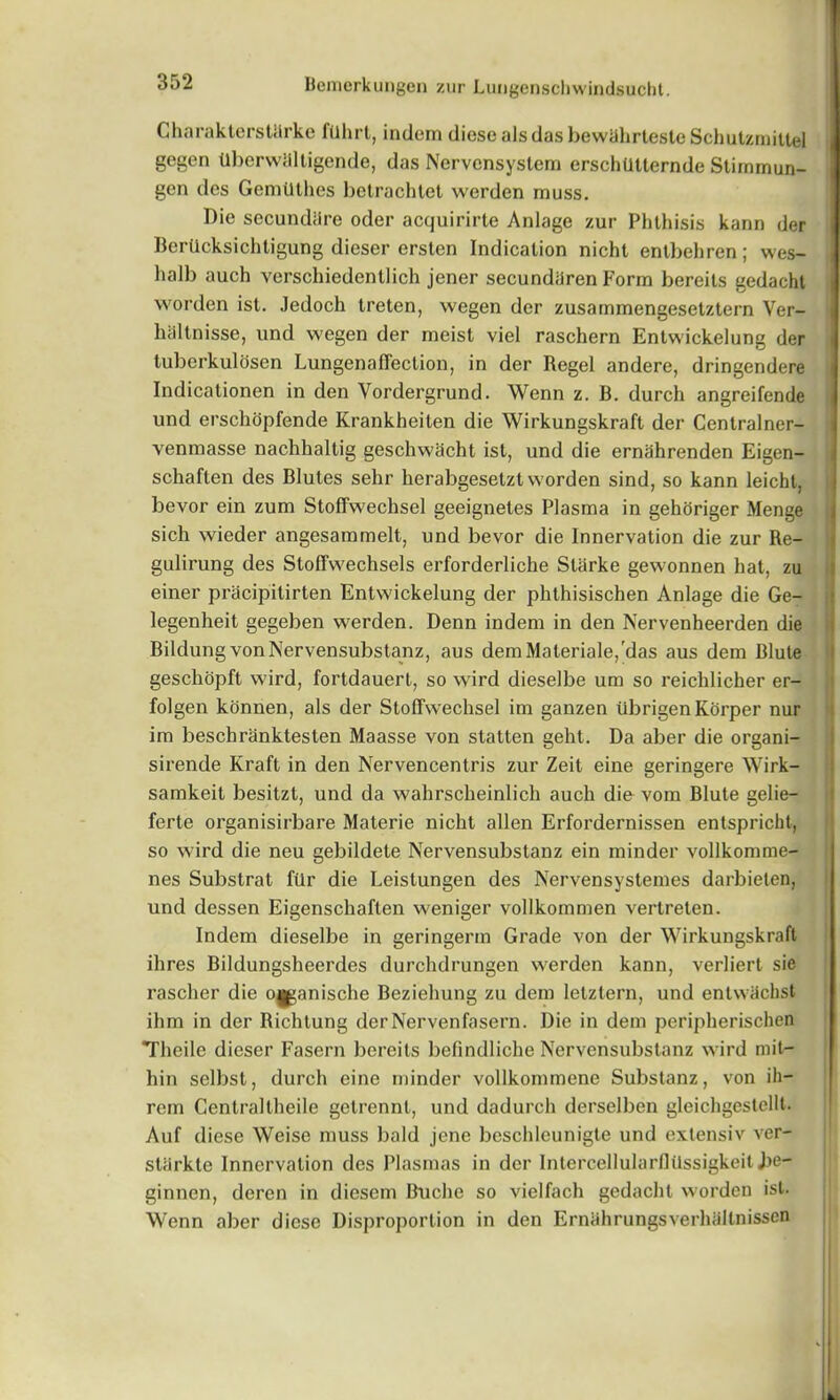Charakterstlirke ftlhrt, indem diese alsdas bewahrteste Schutzmittel gegen tlberwaltigende, das Nervcnsystem erschUlternde Stiramun- gen des Gemillhes betrachtet werden muss. Die secundare oder acquirirte Anlage zur Phthisis kann der Bcrticksichtigung dieser ersten Indication nicht enlbehren; wes- halb auch verschiedenllich jener secundiiren Form bereits gedacht worden ist. Jedoch treten, wegen der zusammengesetztern Ver- haltnisse, und wegen der meist viel raschern Entwickelung der tuberkulosen Lungenaffection, in der Regel andere, dringendere Indicationen in den Yordergrund. Wenn z. B. durch angreifende und erschopfende Krankheiten die Wirkungskraft der Centralner- venmasse nachhaltig geschwacht ist, und die ernahrenden Eigen- schaften des Blutes sehr herabgesetzt worden sind, so kann leicht, bevor ein zum Stoffwechsel geeignetes Plasma in gehoriger Menge sich wieder angesammelt, und bevor die Innervation die zur Re- gulirung des Stoffwechsels erforderliche Starke gewonnen hat, zu einer pracipitirten Entwickelung der phthisischen Anlage die Ge- legenheit gegeben werden. Denn indem in den Nervenheerden die Bildung vonNervensubstanz, aus demMateriale/das aus dem Blute geschopft wird, fortdauert, so wird dieselbe um so reichlicher er- folgen konnen, als der Stoffwechsel im ganzen tibrigenKorper nur im beschranktesten Maasse von statten geht. Da aber die organi- sirende Kraft in den Nervencentris zur Zeil eine geringere Wirk- samkeit besitzt, und da wahrscheinlich auch die vom Blute gelie- ferte organisirbare Materie nicht alien Erfordernissen entspricht, so wird die neu gebildete Nervensubstanz ein minder vollkomme- nes Substrat filr die Leistungen des Nervensystemes darbieten, und dessen Eigenscliaften weniger vollkommen vertreten. Indem dieselbe in geringerm Grade von der Wirkungskraft ihres Bildungsheerdes durchdrungen werden kann, verliert sie rascher die owanische Beziehung zu dem letztern, und enlwiichst ihm in der Richtung derNervenfasern. Die in dem peripherischen Theile dieser Fasern bereits befindliche Nervensubstanz wird mil- hin selbst, durch eine minder vollkommene Substanz, von ih- rem Centraltheile getrennl, und dadurch derselben gleichgestellt. Auf diese Weise muss bald jene beschleunigte und extensiv ver- starkte Innervation des Plasmas in der Intercellularflilssigkeit J>e- ginnen, deren in diesem Buche so vielfach gedacht worden ist. Wenn aber diese Disproportion in den ErnahrungsverhSltnissen