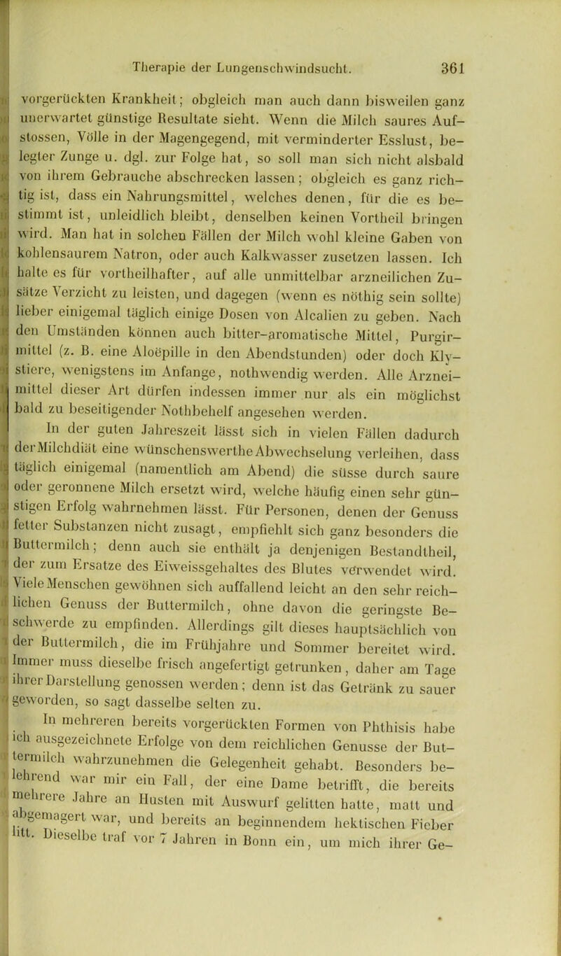 vorgeriickten Krankheit; obgleich man auch dann bisweilen ganz unerwartet gilnstige Resultate sieht. Wenn die Milch saures Auf- stossen, Voile in der Magengegend, mit verminderter Esslust, be- legler Zunge u. dgl. zur Folge hat, so soil man sich niclit alsbald von ihrem Gebrauche abschrecken lassen; obgleich es ganz rich- tig ist, dass ein Nahrungsmittel, welches denen, fiir die es be- stimmtist, unleidlich bleibt, denselben keinen Vorlheil bringen wird. Man hat in solchen Fallen der Milch wohl kleine Gaben von kohlensaurem Natron, oder auch Kalkwasser zusetzen lassen. Ich halte es fiir vortheilhafter, auf alle unmittelbar arzneilichen Zu- siitze Verzicht zu leisten, und dagegen (wenn es nothig sein sollte) lieber einigemal taglich einige Dosen von Alcalien zu geben. Nach den Umstanden konnen auch bitter-aromatische Millel, Purgir- inittel (z. B. eine Aloepille in den Abendstunden) oder doch Kly- sliere, wenigstens im Anfange, nothwendig werden. Alle Arznei- mittel dieser Art diirfen indessen immer nur als ein moglichst bald zu beseitigender Nothbehelf angesehen werden. In dei guten Jahreszeit lasst sich in vielcn Fallen dadurch dei Milchditit eine wiinschenswertheAbwechselung verleihen, dass taglich einigemal (namentlich am Abend) die siisse durch saure oder geronnene Milch ersetzt wird, welche liaufig einen sehr giln- sligen Erlolg wahrnehmen lasst. Fiir Personen, denen der Genuss fellei Substanzen niclit zusagt, empfiehlt sich ganz besonders die Buttermilch; denn auch sie enthalt ja denjenigen Bestandlheil, der zum Ersatze des Eiweissgehaltes des Blutes vCrwendet wird. VieleMenschen gewohnen sich auffallend leichl an den sehr reich- hchen Genuss der Buttermilch, ohne davon die geringste Be- schwerde zu empfinden. Allerdings gilt dieses hauptsaehlich von der Buttermilch, die im Frtlhjahre und Sommer bereitet wird. Immer muss dieselbe frisch angefertigt getrunken, daher am Tage direrDarstellung genossen werden; denn ist das Getriink zu sauer geworden, so sagl dasselbe selten zu. In mehreren bereits vorgeriickten Formen von Phthisis habe 10 1 ,nisSoze‘cluiete Erfolge von dem reichlichen Genusse der But- termilch wahrzunehmen die Gelegenheit gehabt. Besonders be- eirend war mir ein Fall, der eine Dame betrifft, die bereits me uere Jahre an Husten mit Auswurl' gelitten hatte, matt und a igemagert war, und bereits an beginnendem hektischen Ficber 1 f- Dieselbe traf vor 7 Jahren in Bonn ein, urn rnich ihrer Ge-