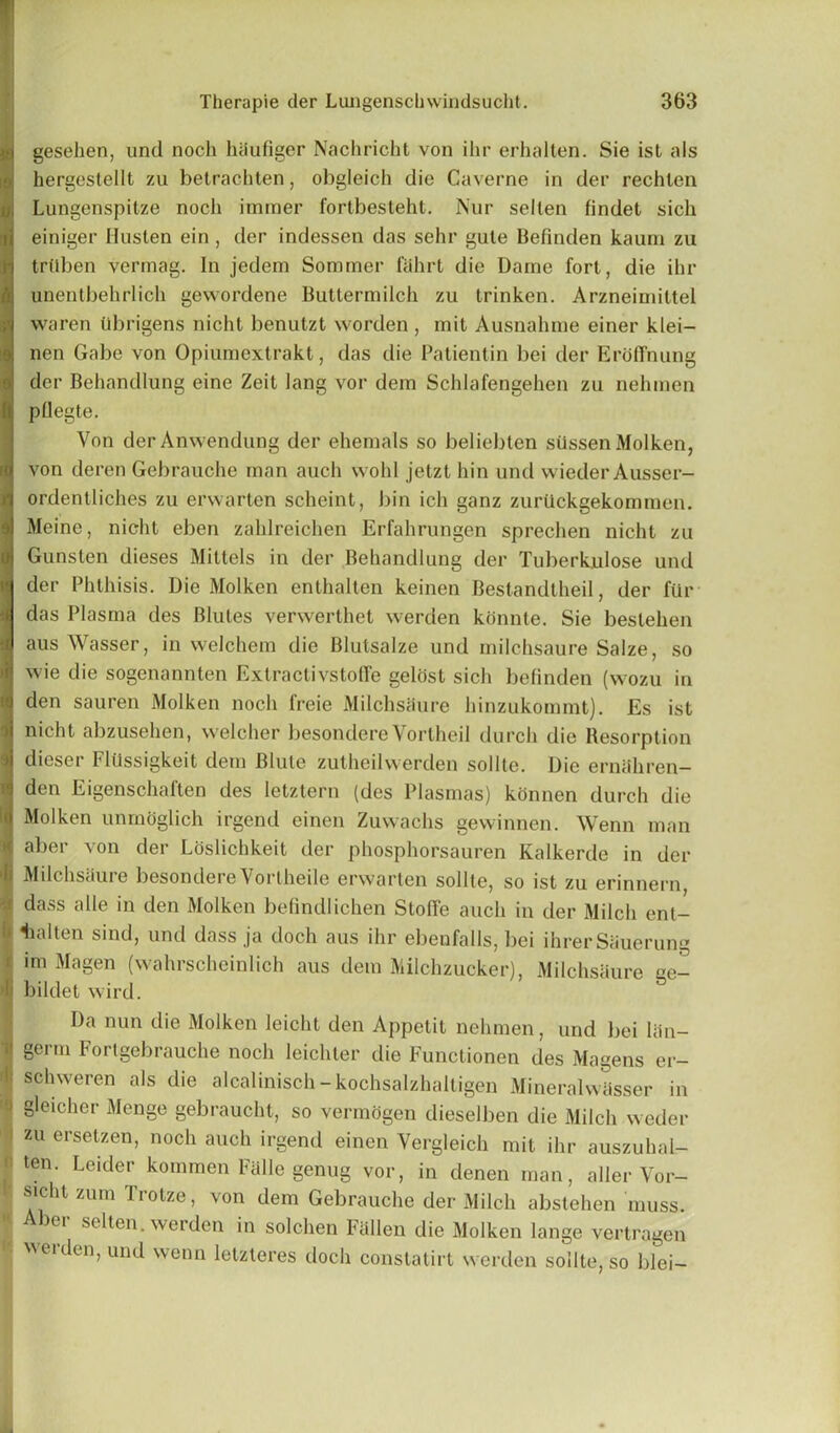 gesehen, und noch hiiufiger Nachricht von ihr erhalten. Sie ist als hergestellt zu betrachten, obgleich die Caverne in der rechlen Lungenspitze noch immer fortbesteht. Nur selten findet sich einiger Husten ein , der indessen das sehr gule Befinden kaum zu trtlben vermag. In jedem Sommer fahrt die Dame fort, die ihr unentbehrlich gewordene Buttermilch zu trinken. Arzneimittel waren llbrigens nicht benutzt worden , mit Ausnahme einer klei- nen Gabe von Opiumextrakt, das die Patientin bei der Eroffnung ia der Behandlung eine Zeit lang vor dem Schlafengehen zu nehmen 8 pOegte. Von derAnwendung der ehemals so beliebten silssen Molken, von deren Gebrauche man auch wohl jetzt hin und wieder Ausser- l ordentliches zu erwarten scheint, bin ich ganz zuriickgekommen. j Meine, nicht eben zahlreichen Erfahrungen sprechen nicht zu j Gunsten dieses Mittels in der Behandlung der Tuberkulose und der Phthisis. Die Molken enthalten keinen Bestandtheil, der fur j das Plasma des Blutes verwerthet werden konnte. Sie bestehen I aus Wasser, in welchem die Blutsalze und milchsaure Salze, so I wie die sogenannten ExtractivstofTe gelost sich befinden (wozu in ;i den sauren Molken noch lreie Milchsaure hinzukommt). Es ist ii nicht abzusehen, welcher besondere Vortheil durch die Resorption ij dieser Fliissigkeit dem Blule zutheilwerden sollte. Die erniihren- 1 den Eigenschaften des letztern (des Plasmas) konnen durch die ii Molken unrnoglich irgend einen Zuwachs gewinnen. Wenn man | aber von der Loslichkeit der phosphorsauren Kalkerde in der li Milchsaure besondere Vortheile erwarten sollte, so ist zu erinnern Idass alle in den Molken befindlichen StolTe auch in der Milch ent- lialten sind, und dass ja doch aus ihr ebenfalls, bei ihrerSauerung im Magen (wahrscheinlich aus dem Milchzucker), Milchsaure ge- bildet wird. Da nun die Molken leicht den Appetit nehmen, und bei liin- germ Fortgebrauche noch leichter die Functionen des Magens er- schweren als die alcalinisch-kochsalzhaltigen Mineralwlisser in > gleicher Menge gebraucht, so vermogen dieselben die Milch weder zu ersetzen, noch auch irgend einen Vergleich mit ihr auszuhal- • ten' Leider kommen Falle genug vor, in denen man, aller Vor- '• sicht zum Trotze, von dem Gebrauche der Milch abstehen muss. < Aber selten. werden in solchen Fallen die Molken lange vertragen weiden,und wenn letzteres doch constatirt werden sollte, so blei