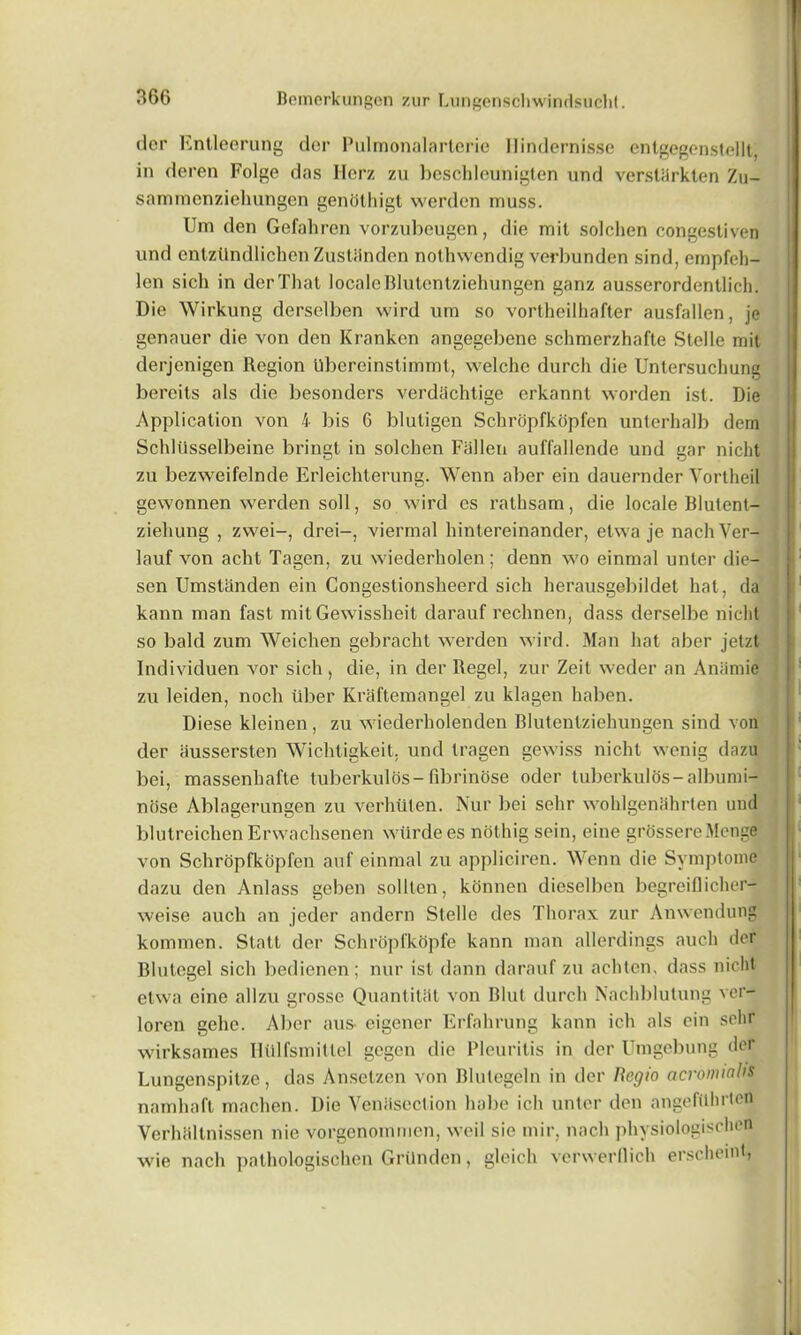 dor Entleerung dor Pulmonalarterie Ilindernisse entgegenstellt in deren Folge das Herz zu beschleuniglen und verstSrkten Zu- sammenziehungen genothigt werden muss. Urn den Gefahren vorzubeugen, die mit solchen congestiven und cntzUndlichen Zustiinden nothwendig verbunden sind, empfeh- lon sich in derThat localeBlulentziehungen ganz ausserordenllich. Die Wirkung derselben wird urn so vortheilhafter ausfallen, je genauer die von den Kranken angegebene schmerzhafte Stelle mit derjenigen Region Ubereinstimmt, welche durch die Untersuchung bereits als die besonders verdhchtige erkannt worden ist. Die Application von 4 bis G blutigen Schropfkopfen unterhalb dem Schliisselbeine bringt in solchen Fallen auffallende und gar nicht zu bezweifelnde Erleichterung. Wenn aber ein dauernder Vortheil gewonnen werden soil, so wird es rathsam, die locale Blutent- ziehung , zwei-, drei-, viermal hintereinander, etwa je nachVer- lauf von acht Tagen, zu wiederholen; denn wo einmal unter die- sen Umstanden ein Congestionsheerd sich herausgebildet hat, da kann man fast mit Gewissheit darauf rechnen, dass derselbe nicht so bald zum Weiclien gebracht werden wird. Man hat aber jetzt Individuen vor sich, die, in der Regel, zur Zeit weder an Aniimie zu leiden, noch liber Kraftemangel zu klagen haben. Diese kleinen, zu wiederholen den Blutentziehungen sind you der aussersteb Wichtigkeit. und tragen gewiss nicht wenig dazu bei, massenbafte tuberkulos-fibrinose oder tuberkulos-albunii- nose Ablagerungen zu verhllten. Nur bei sehr wohlgenahrten und blutreichen Erwachsenen wtlrdees nothig sein, eine grOssereMenge von Schropfkopfen anf einmal zu appliciren. Wenn die Symptome dazu den Anlass geben sollten, konnen dieselben begreiflicher- weise aucli an jeder andern Stelle des Thorax zur Anwendung kommen. Statt der Schropfkopfe kann man allerdings aucli der Blutcgel sich bedienen; nur ist dann darauf zu achtcn, dass nicht etwa eine allzu grosse Quantitiit von Blut durch Nachblulung ver- loren gehc. Aber aus- eigener Erfahrung kann ich als ein sehr wirksames Iltilfsmitlel gegen die Pleuritis in der Umgebung der Lungenspitze, das Anselzen von Blutegeln in der Regio acromtnhs namhaft machen. Die Venasection babe ich unter den angefilhrten Verhciltnissen nie vorgenommen, weil sie mir, nach physiologischen wie nach pathologischen Grilnden, gleich verwerllich erscheint,