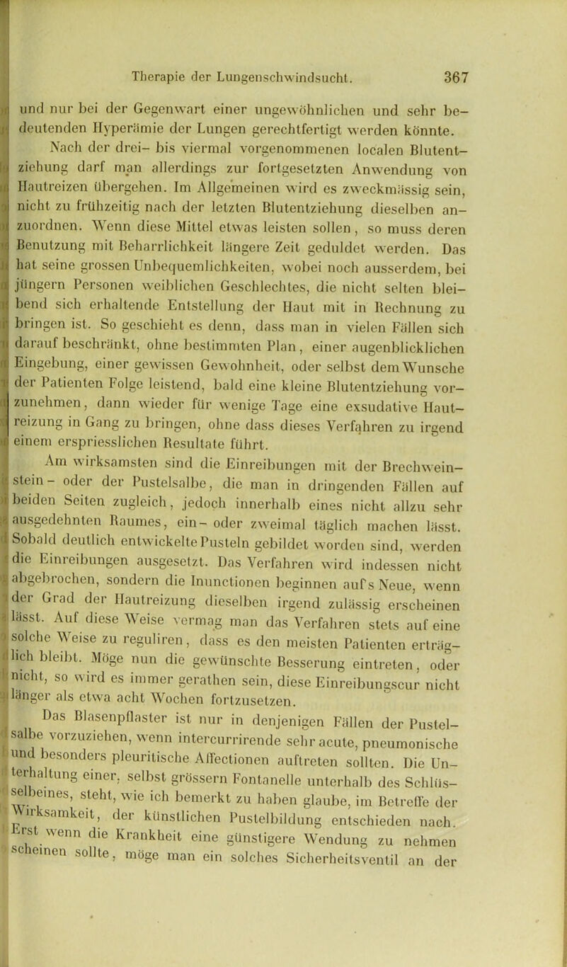 und nur bei der Gegenwart einer ungewohnlichen und sehr be- ! deutenden Hyperiimie der Lungen gerechtfertigt werden konnte. Nach der drei- bis viermal vorgenommenen locaien Blutent- ziehung darf man allerdings zur fortgesetzten Anwendung von Hautreizen tlbergehen. Im Allgemeinen wird es zweckmassig sein, nicht zu frtihzeitig nach der lelzten Blutentziehung diesel ben an- zuordnen. Wenn diese Mittel etwas leisten sollen, so muss deren Benutzung mit Beharrlichkeit langere Zeit geduldet werden. Das hat seine grossen Unbequemlichkeiten, wobei noch ausserdem, bei jilngern Personen weiblichen Geschlechles, die nicht selten blei- bend sich erhaltende Entstellung der Haut mit in Redlining zu bringen ist. So geschieht es denn, dass man in vielen Fallen sich darauf beschninkt, ohne bestimmten Plan, einer augenblicklichen Eingebung, einer gewissen Gewohnheit, oder selbst demWunsche der Patienten Folge leistend, bald eine kleine Blutentziehung vor- zunehmen, dann wieder ftir wenige Tage eine exsudative Haut— reizung in Gang zu bringen, ohne dass dieses Verfahren zu irgend einem erspriesslichen Resultate fuhrt. Am wirksamsten sind die Einreibungen mit der Brechwein- stein - oder der Pustelsalbe, die man in dringenden Fallen auf beiden Seiten zugleich, jedoch innerhalb eines nicht allzu sehr ausgedehnten Raumes, ein- oder zweimal thglich machen lasst. Sobald deutlich entwickelte Pusteln gebildet worden sind, werden die Einreibungen ausgesetzt. Das Verfahren wird indessen nicht abgebrochen, sondern die Inunctionen beginnen auf s Neue, wenn der Grad der Hautreizung dieselben irgend zuliissig erscheinen lasst. Auf diese Weise vermag man das Verfahren stets auf eine solche Weise zu leguliien, dass es den meisten Patienten ertriig- hchbleibt. Moge nun die gewiinschte Besserung eintreten. oder mcht, so wird es burner gerathen sein, diese Einreibungscur nicht anger als ctwa acht Wochen fortzusetzen. Das Blasenpflaster ist nur in denjenigen Fallen der Pustel- salbe vorzuziehen, wenn intercurrirende sehr acute, pneumonische und besonders pleuritische Affectionen auftreten solltcn. Die Un- ter altung einer. selbst grossern Fontanelle unterhalb des Schliis- selbeines, steht, wie ich bemerkt zu haben glaube, im Betreffe der ir samkeit, dei kiinstlichen Pustelbildung entschieden nach. rst wenn die Krankheit eine giinstigere Wendung zu nehmen scneinen sollte, mdge man ein solches Sicherheitsventil an der