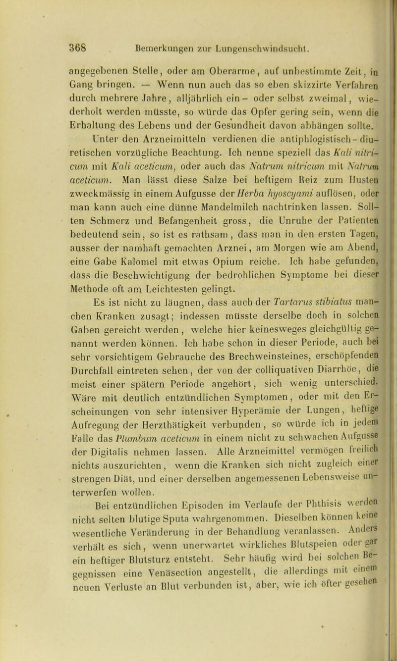 angegebenen Stclle, odor am Oberarme, auf unbestimmte Zeit, in Gang bringen. — Wenn nun auch das so ebon skizzirle Verfabren durcli mehrere Jahre, alljahrlich ein — oder selbst zweimal, wie- derholt werden milssle, so wllrde das Opfer goring soin, wenn die • Erhaltung des Lebens und der Gesundheit davon abhiingen soliie. Unler den Arzneimitteln verdienen die antiphlogistisch-diu- retischen vorzllgliche Beachlung. Ich nenne speziell das Kali nilri- cum mit Kali aceticum, oder auch das Natrum nitricurn mil Natrim aceticum. Man liisst diese Salze bei heftigern Reiz zum Husten zweckmassig in einern Aufgusse der Herba hyoscyami auflosen, oder man kann auch eine diinne Mandelmilch nachlrinken lassen. Soil- ten Schmerz und Befangenheit gross, die Unruhe der Patienlen bedeutend sein, so ist es rathsam , dass man in den erslen Tagen, ausser der namhaft gemachten Arznei, am Morgen wie am Abend, eine Gabe Kalomel mit etvvas Opium reiche. Ich habe gefunden, dass die Beschwichtigung der bedrohlichen Symptome bei dieser Melhode oft am Leichteslen gelingt. Es ist nicht zu laugnen, dass auch der Tartarus stibiatus man- chen Kranken zusagl; indessen mtlsste derselbe doch in solchen Gaben gereicht werden , welche bier keinesweges gleichgllltig ge- nannt werden konnen. Ich habe schon in dieser Periode, auch bei sehr vorsichtigem Gebrauche des Brechweinsleines, erschOpIenden Durchfall eintreten sehen, der von der colliquativen Diarrhoe, die meist einer spatern Periode angehort, sich wenig unterschied. Ware mit deutlich entzilndlichen Symptomen, oder mit den Er- scheinungen von sehr inlensiver Hyperamie der Lungen, heltige Aufregung der Ilerzthatigkeit verbunden, so wUrde ich in jedem | Falle das Plumbum aceticum in einem nicht zu schwachen Aufgusse der Digitalis nehmen lassen. Alle Arzneimittel verinogen freilich nichts auszurichlen, wenn die Kranken sich nicht zugleich einer strengen Diat, und einer derselben angemessenen Lebensweise un- terwerfen wollen. Bei entzilndlichen Episoden im Verlaufe der Phthisis werden nicht selten blutige Sputa wahrgenommen. Dieselben konnen keine wesentliche Veriinderung in der Behandlung veranlassen. Anders verhalt es sich, wenn unerwartet wirkliches Blulspeien oder gar ein heftiger Blutsturz enlsteht. Sehr hilufig wird bei solchen Be- gegnisscn eine Venesection angeslellt, die allerdings mil tine ncuen Verlusle an Blul verbunden ist, aber, wie ich ofler gesehen