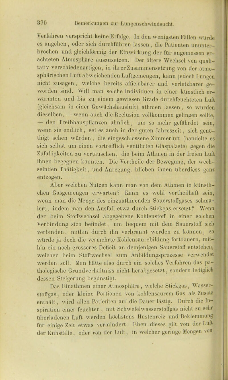 Verfahren verspricht keine Erfolge. In den wenigsten Fallen wUrde es angehen, odcr sich durchfUhren lassen , die Patienlen ununter- brochen und gleichfdrmig der Einwirkung der 1'Ur angemessen er- achteten Atmosphare auszusetzen. Der dftere Wecbsel von quali- tativ verschiedenartigen, in ihrerZusammenselzung von der almo- spharischen Luft abweichenden Luftgemengen, kann jedoch Lungen nicht zusagen, welche bereits afficirbarer und verletzbarer ge- worden sind. Will man solehe Individuen in einer kUnsllich er- warmten und bis zu einem gewissen Grade durchfeuchteten Luft (gleichsam in einer Gewachshausluft) alhmen lassen, so wlirden dieselben, — wenn aucli die Reclusion vollkommen gelingen sollte, — den Treibhauspflanzen ahnlich, um so mehr gefahrdet sein, wenn sie endlich, sei es auch in der guten Jahreszeit, sich genci- tliigt sehen wiirden , die eingeschlossene Zimmerluft (handelte es sich selbst um einen vortrefflich ventilirten Glaspalaste) gegen die Zufalligkeiten zu vertauschen, die beim Athmen in der freien Luft ihnen begegnen konnten. Die Vortheile der Bewegung, der wech- selnden Thatigkeit, und Anregung, blieben ihnen Uberdiess ganz entzogen. Aber welchen Nutzen kann man von dem Athmen in kUnstli- chen Gasgemengen erwarten? Kann es wohl vortheilhaft sein, wenn man die Menae des einzuathmenden Sauerstoffgases schmii- lert, indem man den Ausfall etwa durch Stickgas ersetzt? Wenn der beim Stoffwechsel abgegebene Kohlenstoff in einer solchen Yerbindung sich befindet, um bequem mit dem Sauerstoff sich verbinden , mithin durch ihn verbrannt werden zu konnen, so wUrde ja doch die vermehrte Kohlensaurebildung fortdauern, mil— hin ein noch grosseres Deficit an demjenigen SauerslofT entstehen, welcher beim Stofi’wechsel zum Anbildungsprozesse verwendet werden soil. Man hiitte also durch ein solches Verfahren das pa- thologische Grundverhallniss nicht herabgesetzt, sondern lcdiglich dessen Steigerung begUnstigt. Das Einathmen einer Atmosphare, welche Stickgas, Wasser- stolTgas, oder kleine Porlionen von kohlensaurem Gas als Zusalz enthtilt, wird alien Patieriten auf die Dauer liistig. Durch die In- spiration einer feuchten , mit Schwefelwassersloffgas nicht zu sehr llberladenen Luft werden hochslens Ilustenreiz und Beklemmung fUr einige Zeil etwas vermindert. Ebon dieses gilt von der Luft der Kuhstalle, oder von der Luft, in welcher geringe Mengen von