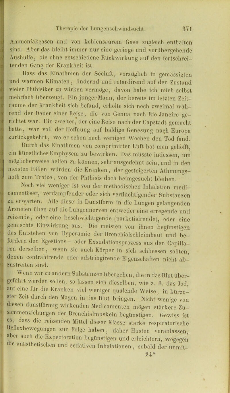 Ammoniakgasen und von kohlensaurem Gase zugleich entlialten sind. Aber das bleibt immer nur eine geringe und vorllbergehende Aushillfe, die ohne entscbiedene Rllckwirkung auf den fortschrei- lenden Gang der Krankheit ist. Dass das Einathmen der Seeluft, vorzuglich in gemassiglen und warmen Klimalen, lindernd und retardirend auf den Zustand vieler Phlhisiker zu wirken vermoge, davon babe icb mich selbst mebrfach Uberzeugt. Ein jungerMann, der bereils im letzten Zeit— raume der Krankheit sich befand, erholte sicb noch zweimal wall— rend der Dauer einer Rejse, die von Genua nach Rio Janeiro ge- ricbtet war. Ein zweiter, der eine Reise nach der Capstadt gemacht lialte, war voll der Iloffnung auf baldige Genesung nach Europa zurlickgekehrt, wo er scbon nach wenigen Wochen den Tod fand. Durch das Einathmen von comprimirler Luft hat man geh'offt, ein kUnstlichesEmphysem zu bewirken. Das mtisste indessen, urn mdglicherweise helfen zu konnen, sehr ausgedehnt sein, und in den meisten Fallen wtlrden dieKranken, der gesleigerten Alhmungs- noth zum Trotze, von der Phthisis doch heimgesuchl bleiben. Noch viel weniger ist von der methodischen Inhalation medi- camentoser, verdampfender oder sich verflUchtigender Substanzen zu erwarten. Alle diese in Dunslform in die Lungen eelangenden Arzneien ilben auf die Lungennerven entwedereine erregende und reizende, oder eine beschwichligende (narkotisirende), oder eine gemiscble Einwirkung aus. Die meisten von ihnen begtinstigen das Enlstehen von IIyperilmie der Rronchialschleimhaut und be— ifordern den Egeslions- oder Exsudationsprozess aus den Capilla— ren derselbcn, wenn sie auch Korper in sich schliessen sollten, denen conlrahirende oder adstringirende Eigenschaflen nicht ab- i zuslreiten sind. Wenn wir zu andern Substanzen Ubergehen, die in das Rlut Uber- I Befbhrt werden sollen, so lassen sich dieselben, wie z. B. das Jod, i. auf eine fllr die Kranken viel weniger quulende Weise, in kUrze- f ster Zeit durch den Magen in das Blut bringen. Nicht wenige von i diesen dunslformig wirkenden Medicamenlen mogen starkere Zu- sammenziehungen der Bronchialmuskeln begUnsligen. Gewiss ist • es, dass die reizenden Millel dieser Klasse slarke respiralorische eflexbewegungen zur Folge liaben , daher Husten veranlassen, a lei auch die Expectoration begUnstigen und erleichtern, wogegen die anasthelischen und sedativen Inhalationen, sobald der unmit- 24*