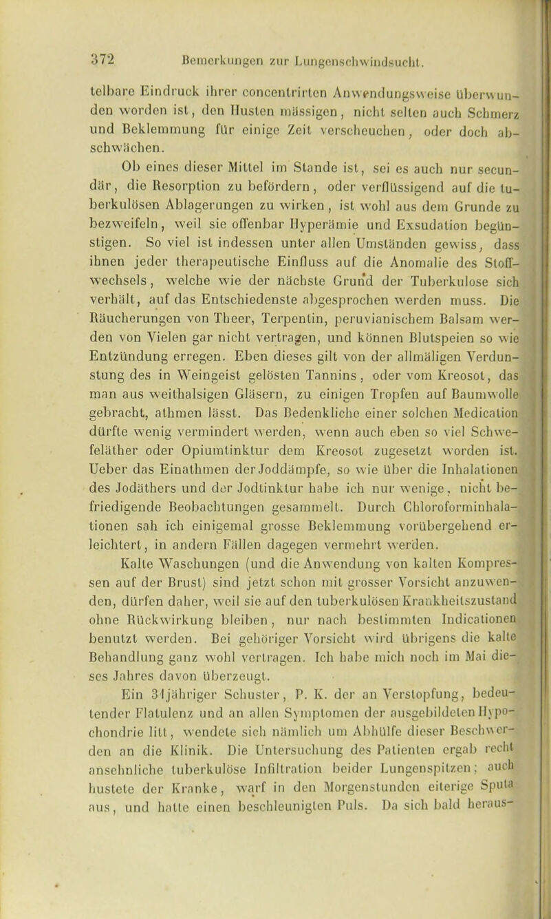 telbare Eindruck ihrer concentrirtcn Anwendungsweise Uberwun- den worden ist, den Iluslen rntlssigen, niclil selten auch Schmerz und Bcklemmung fUr einige Zeil verscheuchen, oder doch ab- schwacken. Ob eines dieser Miltel im Stande ist, sei es auch nur secun- dar, die Resorption zu befordern , oder verflllssigend auf die lu- berkulosen Ablagerungen zu wirken, ist wohl aus dem Grunde zu bezweifeln, weil sic ofTenbar Ilyperamie und Exsudalion beglin- stigen. So viel ist indessen unler alien Umstanden gewiss, dass ihnen jeder therapeulische Einfluss auf die Anomalie des Sloff- wechsels, welche wie der niichste Grund der Tuberkulose sich verhalt, auf das Entsckiedenste al)gesprochen werden muss. Die Rauckerungen von Theer, Terpentin, peruvianischem Balsam wer- den von Yielen gar nickl vertragen, und kbnnen Blutspeien so wie Entziindung erregen. Eben dieses gilt von der allmaligen Verdun- slung des in Weingeist gelosten Tannins, oder vom Kreosot, das man aus weithalsigen Glasern, zu einigen Tropfen auf Baumwolle gebracht, atkmen liisst. Das Bedenkliche einer solcken Medication diirfle wenig vermindert werden, wenn auch eben so viel Schwe- felather oder Opiumtinklur dem Kreosot zugesetzt worden ist. Ueber das Einathmen der Joddiimpfe, so wie Uber die Inkalalionen des Jodathers und dor Jodtinktur habe ich nur wenige, nicht be- friedigende Beobachtungen gesammelt. Durck Ckloroforminhala- tionen sah ich einigemal grosse Beklemmung vorubergekend cr- leicktert, in andern Fallen dagegen vermekrl werden. Kalle Waschungen (und die Anwendung von kallen Kompres- sen auf der Brusl) sind jetzt sekon mit grosser Vorsickt anzuwen- den, dtlrfen daher, weil sie auf den tuberkulosen Krankkeilszustand okne R'llckwirkung bleiben, nur nach beslimmten Indicationen benutzt werden. Bei gehoriger Vorsickt wird Ubrigens die kalte Behandlung ganz wohl vertragen. Ich habe mich nock im Mai die- ses Jahres davon Uberzeugt. Ein 31 jlikriger Schuster, P. K. der an Verslopfung, bedeu- tender Flatulenz und an alien Symplomen der ausgebildelen llypo- ckondrie lilt, wendete sick namlick um AbhUlfe dieser Beschwer- den an die Klinik. Die Untersuckung des Palienten ergab reclit anscknlicke tuberkulose Infiltration beider Lungenspitzen; auch hustete der Kranke, warf in den Morgenstundon eiterige Sputa aus, und kalle einen besckleuniglen Puls. Da sick bald keraus-