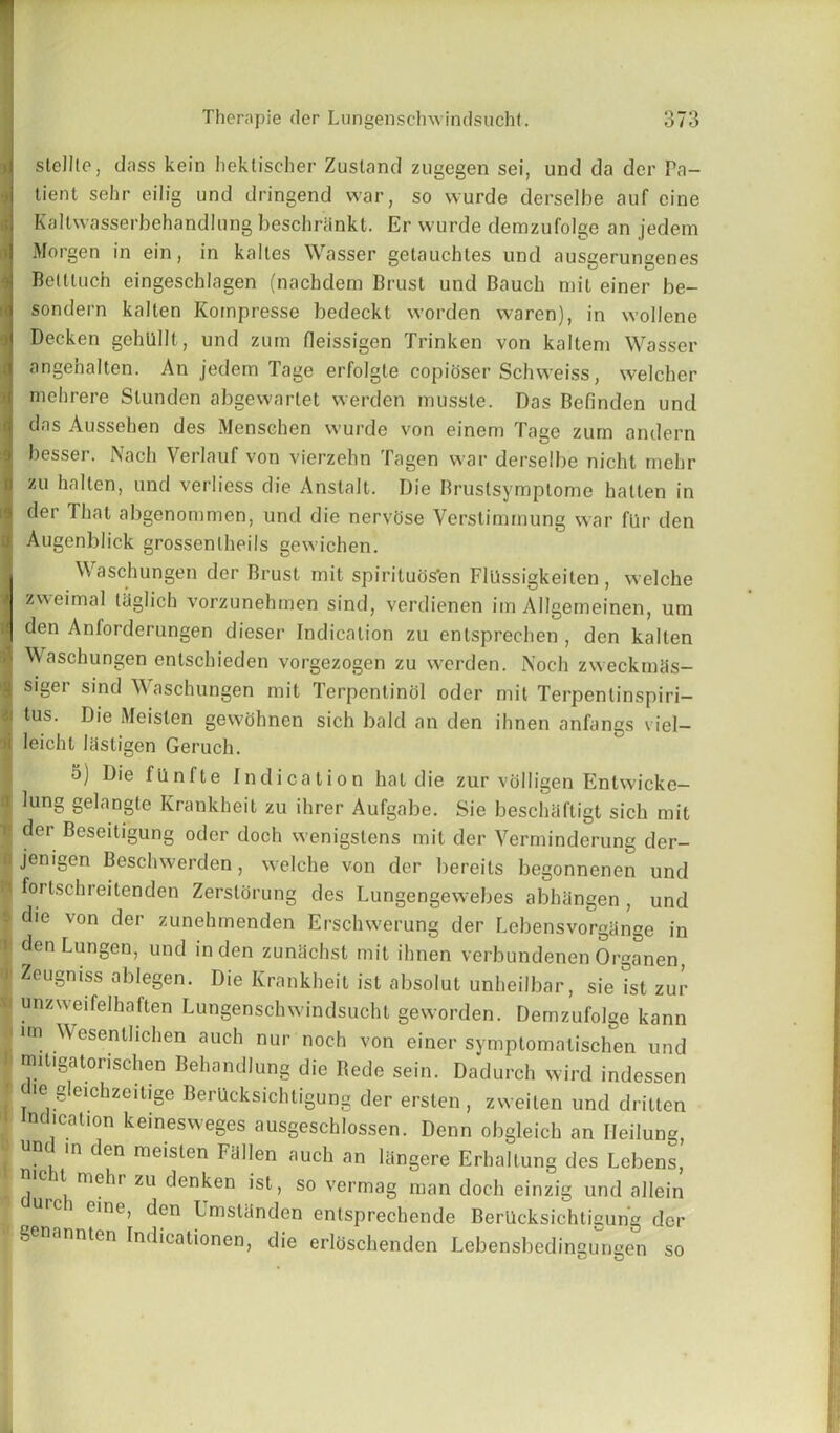 stellle, dass kein hektischer Zusland zugegen sei, und da der Pa- tient sebr eilig und dringend war, so wurde derselbe auf cine Kallwasserbehandlung beschrSnkt. Er wurde dernzufolge an jedem Morgen in ein, in kaltes Wasser getauchtes und ausgerungenes Bettluch eingeschlagen (nachdem Brust und Bauch mit einer be- sondern kalten Kompresse bedeckt worden waren), in wollene Decken gehullt, und zum fleissigen Trinken von kaltem Wasser angehalten. An jedem Tage erfolgle copioser Schweiss, welcher de abgewartet werden musste. Das Befinden und das Ausseben des Menschen wurde von einem Tage zum andern besser. Nach Verlauf von vierzehn Tagen war derselbe nicht mebr zu halten, und verliess die Anslalt. Die Bruslsymptome hatten in der That abgenommen, und die nervose Verstimmung war flir den Augenblick grossenlheils gewichen. Waschungen der Brust mit spirituos’en FlUssigkeiten, welche zweimal Itiglich vorzunehmen sind, verdienen im Allgemeinen, um 9 den Anforderungen dieser Indication zu entsprechen , den kalten | Waschungen enlschieden vorgezogen zu werden. Noch zwecknnis- g siger sind Waschungen mit Terpenlinol oder mit Terpenlinspiri- ii tus. Die Meisten gewohnen sich bald an den ihnen anfangs viel— i leicht lasligen Geruch. 5) Die fiinfte Indication hat die zur volligen Enhvicke- I ^unS Se'angle Krankheit zu ihrer Aufgabe. Sie beschaftigt sich mit I ^er Beseitigung oder doch wenigslens mit der Verminderung der- >■ jenigen Besclnverden , welche von der bereits begonnenen und 1 fortschreitenden Zerslorung des Lungengewebes abhangen , und | die von der zunehmenden Erschwerung der Lebensvorghnge in >■ denLungen, und in den zunhchst mit ihnen verbundenen Organen J- Zeugniss ablegen. Die Krankheit ist absolut unheilbar, sie ist zur a unzweifelhaften Lungenschwindsucht geworden. Dernzufolge kann aim Wesenllichen auch nur noch von einer symptomatischen und mitigatorischen Behandlung die Rede sein. Dadurch wird indessen ! Ie S’eichzeitige BerUcksichtigung der ersten , zweiten und dritten ndication keinesweges ausgeschlossen. Denn obgleich an Ileilung, in den meisten Fallen auch an langere Erbaltung des Lebens, Id ^i me^ir ZU c^en^en ,st> so vermag man doch einzig und allein I ci eine, den Umslanden entsprechende BerUcksichtigung der genannten Indicationen, die erloschenden Lebensbedingungen so