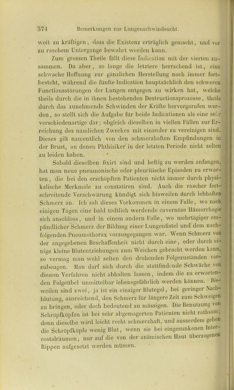 wcit zu krUftigen, dass die Existenz ertraglich gemaeht, und vor zu raschem Untergange bevvahrt werden kann. Zum grossen Tkeile falll diese Indication mil der vierlen zu- sammcn. Da a her, so lange die lelzlere herrschend isl, eine schwache Iloffnung zur ghnzlichen Ilerslellung noch irnmer i'orl- besleht, withrend die fllnfte Indication hauplsilchlich den schweren Functionssltjrungen der Lungen entgegen zu wirken hat, welche theils durch die in ihnen bestehenden Deslructionsprozesse, Iheils durch das zunehmende Schwinden der Krafle hervorgerufen vver- den, so slelll sich die Aufgabe filr beide Indicalionen als eine sei.r verschiedenarlige dar; obgleich dieselben in viellen Fallen zurEr- reichung des namlichen Zweckes mil einander zu vereinigen sind. Dieses gilt namentlich von den schmerzhaflen Empfindungen in der Brust, an denen Phthisiker in der letzlen Periode nicht selten zu leiden baben. Sobald dieselben fixirt sind und beftig zu werden anfangen, hat man neue pneumonische oder pleurilische Episoden zu erwar- ten , die bei den erschopften Patienten nicht irnmer durch physi- kalische Merkmale zu constatiren sind. Auch die rascher fort- schreilende Verschwiirung kUndigt sich bisweilen durch lebhaften Schmerz an. Ich sah dieses Vorkommen in einem Falle, wo nach einigen Tagen eine bald todtlich werdende cavernose Ilamorrhagie sich anschloss, und in einem andern Fade, wo raehrliigiger era- pfindlicher Schmerz der Bildung einer Lungenfistel und dem nach- folgenden Pneumothorax vorausgegangen war. Wenn Schmerz von der angegebenen Beschaffenheil nicht durch eine, oder durch ei- nige kleine Blutenlziehungen zum Weichen gebracht werden kann, so vermag man wohl selten den drohenden Folgezuslanden 'oi- zubeugen. ftlan darf sich durch die staltfindende Schwache \on diesem Verfahren nicht abhallen lassen, indem die zu erwarten- den Folgellbel unmittelbar lebensgefahrlich werden konnen. Bis- weilen sind zwei, ja isl ein einziger Blutegel, bei geringer Nacli- blutung, ausreichend, den Schmerz fUr langereZeit zum SchN’seigen zu bringen, oder doch bedcutend zu massigen. Die Benulzung 'on Schropfkopfen ist bei sehr abgemagerten Patienten nicht ratbsani, denn dieselbe wird leichl recht schmerzhaft, und ausserdem gehen die Schropfkopfe \venig Blut, wenn sie bei eingesunkenen Intor- costalraumen, nur auf die von der anlimischen Haul uberzogenen Rippen aufgesetzt werden mllssen.