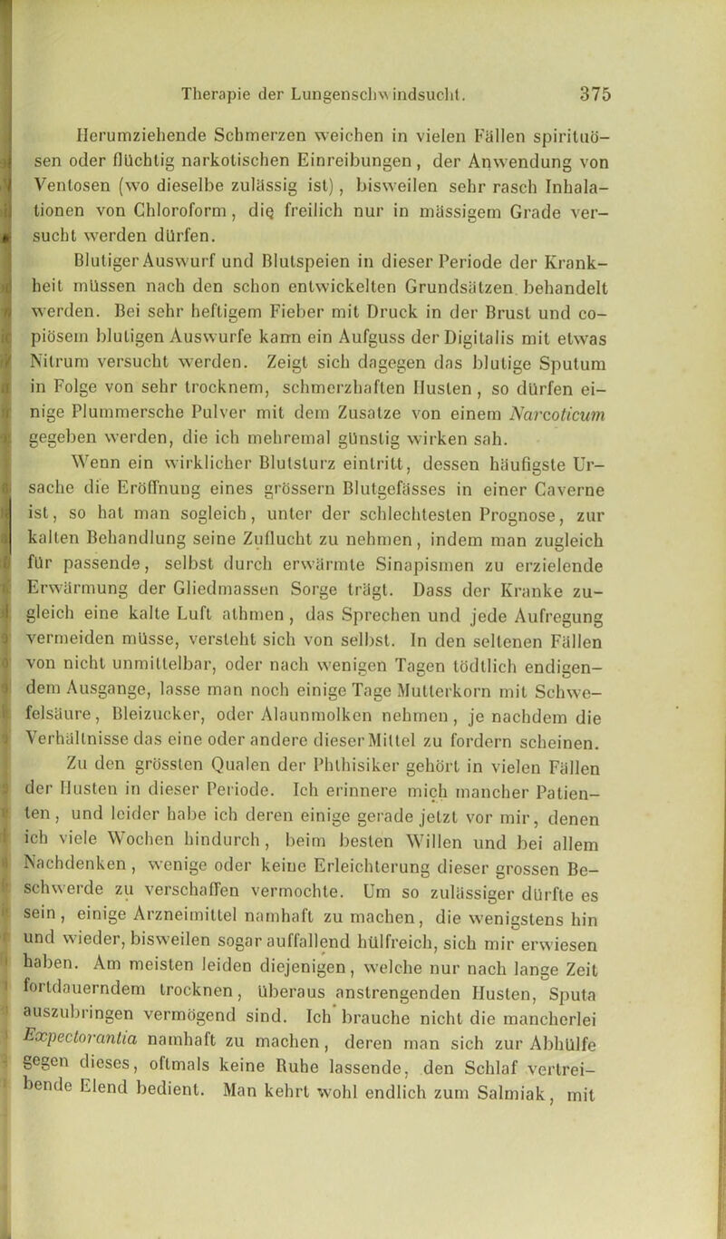 Iierumziehende Schmerzen weichen in vielen Fallen spirituo- sen oder flUchtig narkolischen Einreibungen, der Anwendung von Venlosen (wo dieselbe zuliissig ist), bisweilen sehr rasch Inhala- tionen von Chloroform , diQ freilich nur in massigem Grade ver- sucht werden dilrfen. Blutiger Auswurf und Blulspeien in dieser Periode der Krank- heit milssen nach den schon entwickelten Grundsatzen behandelt werden. Bei sehr hefligem Fieber mit Druck in der Brust und co- piosem bluligen Auswurfe karrn ein Aufguss der Digitalis mit etwas Nilrum versucht werden. Zeigt sich dagegen das blutige Sputum in Folge von sehr trocknem, schmerzhaften Iluslen , so dlirfen ei- nige Plummersche Pulver mit dem Zusatze von einem Narcoticum gegeben werden, die ich mehremal gUnslig wirken sah. Wenn ein wirklicher Blutslurz eintritt, dessen haufigste Ur- sache die ErofTnung eines grossern Blutgefasses in einer Caverne ist, so hat man sogleich, unter der schlechtesten Prognose, zur kalten Behandlung seine Zuflucht zu nehmen , indem man zugleich fUr passende, selbst (lurch erwarmte Sinapismen zu erzielende ErwSrmung der Gliedmassen Sorge tragt. Dass der Kranke zu- gleich eine kalte Luft athmen , das Sprechen und jede Aufregung vermeiden mllsse, verslehl sich von selbst. In den seltenen Fallen von nicht unmitlelbar, oder nach wenigen Tagen lodtlich endigen- dem Ausgange, lasse man noch einige Tage Mutlerkorn mit Schwe- felsaure, Bleizucker, oder Alaunmolken nehmen, je nachdem die Verhaltnisse das eine oder andere dieser Miltel zu fordern scheinen. Zu den grosslen Qualen der Phlhisiker gehort in vielen Fallen der Husten in dieser Periode. Ich erinnere mich mancher Patien- ten, und leider habe ich deren einige gerade jetzt vor mir, denen ich viele Wochen hindurch, beim beslen Willen und bei allem Nachdenken , wenige oder keiue Erleichterung dieser grossen Be- schwerde zu verschaffen vermochte. Urn so zuliissiger dUrfte es sein, einige Arzneimittel namhaft zumachen, die wenigstens hin und wieder, bisweilen sogar auffallend htllfreich, sich mir erwiesen haben. Am meislen leiden diejenigen, welche nur nach lange Zeit fortdauerndem trocknen, llberaus anstrengenden Iluslen, Sputa auszubringen vermogend sind. Ich brauche nicht die mancherlei Expectorantia namhaft zu machen, deren man sich zur Abhlilfe gegcn dieses, oflmals keine Buhe lassende, den Schlaf vertrei- bende Elend bedient. Man kehrt wohl endlich zum Salmiak, mil