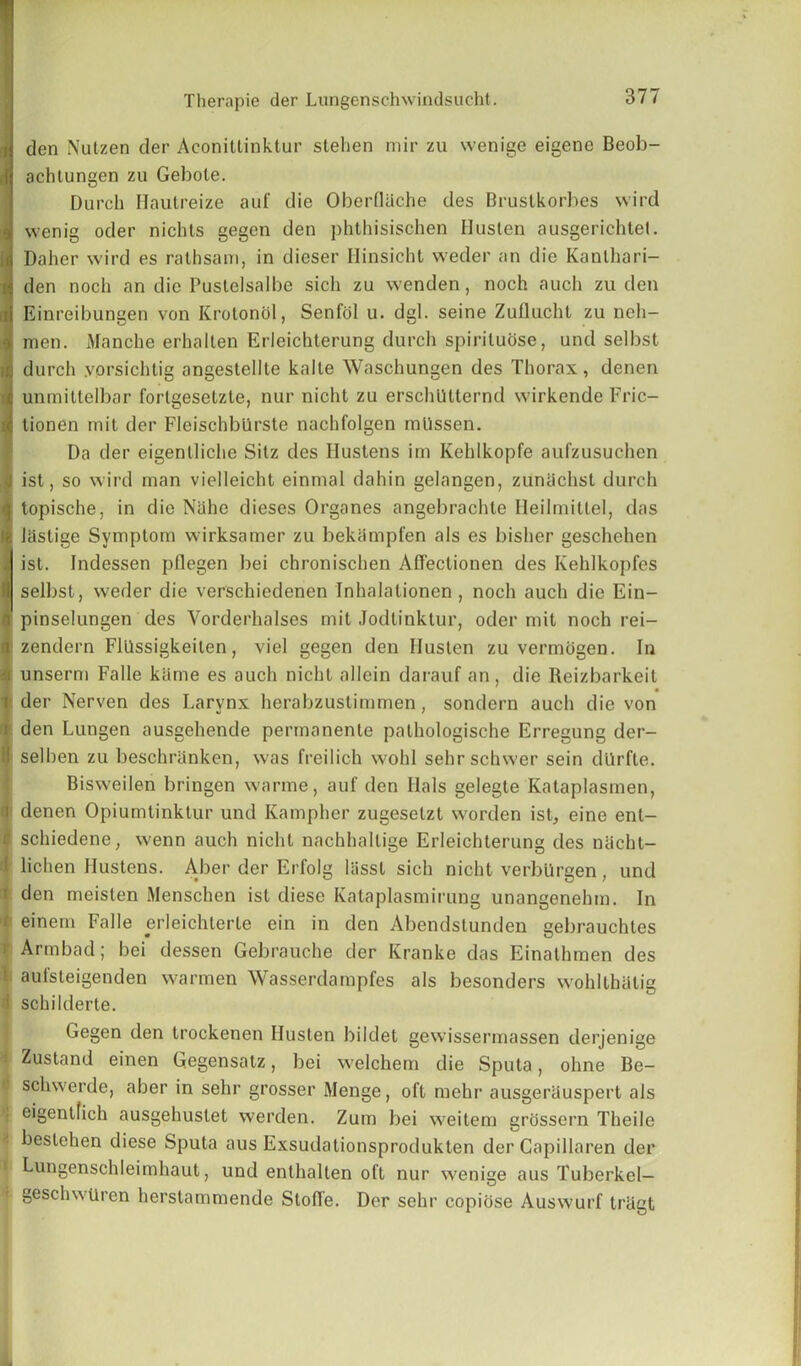 | den Nutzen der Aconitlinktur stehen mir zu wenige eigene Beob- ,1 achtungen zu Gebote. Durch Hautreize auf die Oberflilche des Brustkorbes wird J wenig oder nichts gegen den phthisischen Husten ausgerichtet. b Daher wird es rathsam, in dieser Hinsicht weder an die Kanlhari- i den noch an die Pustelsalbe sicli zu wenden, noch auch zu den ii Einreibungen von Krotonol, Senfcil u. dgl. seine Zuflucht zu neh- men. Manche erhalten Erloichterung durch spirituose, und selbst durch yorsichtig angestellte kaite Waschungen des Thorax, denen unmittelbar fortgesetzle, nur nicht zu erscluUternd wirkende Fric- tionen mit der Fleischbilrste nachfolgen mlissen. Da der eigenlliche Sitz des Hustens im Kehlkopfe aufzusuchen ist, so wird man vielleicht einmal dahin gelangen, zunachst durch topische, in die Nahe dieses Organes angebrachle Heilmitlel, das I Jastige Symptom wirksamer zu bekampfen als es lusher geschehen ist. Indessen pflegen bei chronischen Affectionen des Kehlkopfes selbst, weder die verschiedenen Inhalationen , noch auch die Ein- pinselungen des Yorderhalses mit Jodtinktur, oder mit noch rei- zendern Flllssigkeiten, viel gegen den Ilusten zu vermogen. In ■i unserm Falle kiime es auch nicht allein darauf an, die Reizbarkeit i der Nerven des Larynx herabzustimmen, sondern auch die von i den Lungen ausgehende permanente pathologische Erregung der- iselben zu beschranken, was freilich wohl sehrschwer sein dilrfte. Bisweilen bringen warme, auf den Hals gelegte Kataplasmen, denen Opiumtinklur und Kampher zugeselzt worden ist, eine enl- schiedene, wenn auch nicht nachhallige Erleichterung des nacht- i lichen Hustens. Aber der Erfolg liisst sich nicht verbiirgen, und ' den meisten Menschen ist diese Kataplasmirung unangenehm. In i einem Falle erleichterte ein in den Abendstunden gebrauchles 1 Armbad; bei dessen Gebrauche der Kranke das Einathmen des t aufsteigenden warmen Wasserdampfes als besonders wohlthalig ! schilderte. Gegen den trockenen Ilusten bildet gewissermassen derjenige Zustand einen Gegensatz, bei welchem die Sputa, ohne Be- i schwerde, aber in sehr grosser Menge, oft mehr ausgerauspert als * e'Sen^ich ausgehustet werden. Zum bei weitem grossern Theile I beslehen diese Sputa aus Exsudationsprodukten der Capillaren der Lungenschleimhaut, und enlhalten oft nur wenige aus Tuberkel— t geschwtiren herstammende StoITe. Der sehr copiose Auswurf trligt