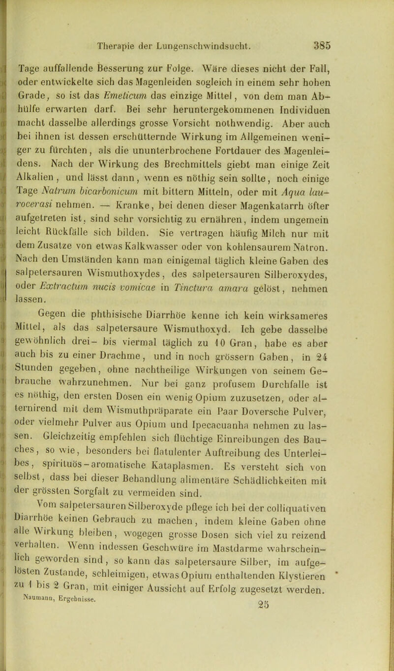 Tage auffallende Besserung zur Folge. Ware dieses nicht der Fall, oder entvvickelle sich das Magenleiden sogleich in einem sehr hohen Grade, so ist das Emeticum das einzige Mittel, von dem man Ab- hiilfe erwarten darf. Bei sehr heruntergekommenen Individuen macht dasselbe allerdings grosse Vorsicht nothsvendig. Aber auch bei ihnen isl dessen erschiitternde Wirkung im Allgemeinen weni- ger zu flirchten, als die ununterbroehene Fortdauer des Magenlei- dens. Nach der Wirkung des Brechmittels giebt man einige Zeit Alkalien , und liissl dann, went) es nolhig sein sollte, noch einige Tage Natrum bicarbonicum mit bittern Mitteln, oder mit Aqua lau- I'ocerasi nehmen. — Kranke, bei denen dieser Magenkalarrh ofter aufgetrelen ist. sind sehr vorsichtig zu ernahren, indem ungemein leicht RUckfalle sich bilden. Sie vertragen hiiufig Milch nur mit dem Zusatze von etwas Kalkwasser oder von kohlensaurem Natron. Nach den Umstanden kann man einigernal tiiglich kleine Gaben des salpetersauren \\ ismuthoxydes , des salpetersauren Silberoxydes, oder Extraction nucis vomicae in Tinctura arnara gelost, nehmen lassen. Gegen die phthisische Diarrhoe kenne ich kein wirksameres Mittel, als das salpelersaure Wismuthoxyd. Ich gebe dasselbe gevvohnlich drei- bis viermal tiiglich zu 10 Gran, habe es aber auch bis zu einer Drachme, und in noch grossern Gaben, in 24 Stunden gegeben, ohne nachtheilige Wirkungen von seinem Ge- brauche wahrzunehmen. Nur bei ganz profusem Durchfalle ist es nothig, den ersten Dosen ein wenig Opium zuzusetzen, oder al- teinirend mil dem Wismuthpriiparate ein Paar Doversche Pulver, oder vielmehr Pulver aus Opium und Ipecacuanha nehmen zu las- sen. Gleichzeilig empfehlen sich flllchtige Einreibungen des Bau- ches, so wie, besonders bei flatulenter Auftreibung des Unterlei- bes, spirituos-aromatische Kataplasmen. Es versteht sich von selbst, dass bei dieser Behandlung alimentiire Schiidlichkeiten mit der grosslen Sorgfalt zu vermeiden sind. \om salpetersauren Silberoxyde pflege ich bei der colliquativen Diarrhoe keinen Gebrauch zu machen, indem kleine Gaben ohne alle Wirkung bleiben, wogegen grosse Dosen sich viel zu reizend verhallen. Wenn indessen Geschwtlre im Mastdarme wahrschein- lich geworden sind, so kann das salpelersaure Silber, im aufge- lOslen Zustande, schleimigen, etwas Opium enthaltenden Klystieren zu I bis 2 Gran, mit einiger Aussicht auf Erfolg zugeselzt vverden. ''iauniann, Ergcbnisse. „M 25