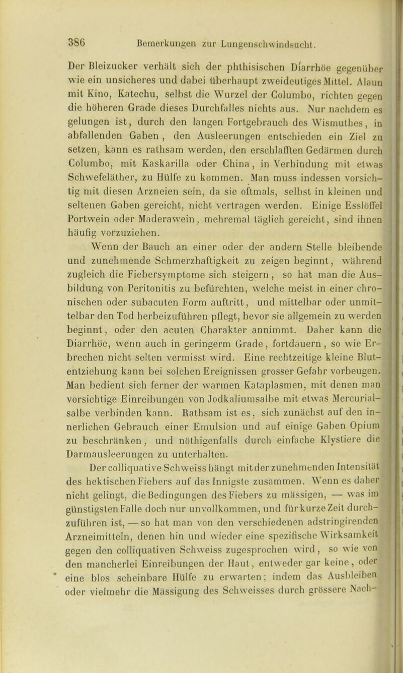 Der Bleizucker verhiill sich der phlliisischen Diarrhoe gegenliber wie ein unsicheres und dabei Uberhaupt zweideutigesMittel. Alaun mit Kino, Katechu, selbsl die Wurzel der Columbo, richten gegen die hoheren Grade dieses Durchfalles nichts aus. Nur nachdem es gelungen ist, durch den langen Fortgebrauch des Wismulhes, in abfallenden Gaben , den Ausleerungen entschieden ein Ziel zu setzen, kann es ralhsam werden, den erschlafiften Gediirmen durch Columbo, mit Kaskarilla oder China , in Verbindung mit etwas Schwefelather, zu Hlllfe zu kommen. Man muss indessen vorsich- tig mit diesen Arzneien sein, da sie oftmals, selbst in kleinen und seltenen Gaben gereicht, nicht verlragen werden. Einige Esslodel Portwein oder Maderawein, mehremal laglich gereicht, sind ihnen hiiufig vorzuziehen. Wenn der Bauch an einer oder der andern Stelle bleibende j und zunehmende Schmerzhaftigkeit zu zeigen beginnt, wahrend zugleich die Fiebersymptome sich steigern , so hat man die Aus- I bildung von Peritonitis zu befllrchten, welche meist in einer chro- nischen oder subacuten Form auftritt, und mittelbar oder unmit- telbar den Tod herbeizufuhren pflegt, bevor sie allgemein zu werden beginnt, oder den acuten Charakter annimmt. Daher kann die Diarrhoe, wenn auch in geringerm Grade, fortdauern , so wie Er- brechen nicht sellen vermisst wird. Eine rechtzeitige kleine Blut- entziehung kann bei solchen Ereignissen grosser Gefahr vorbeugen. Man bedient sich ferner der warmen Kataplasmen, mit denen man vorsichtige Einreibungen von Jodkaliumsalbe mit etwas Mercurial- salbe verbinden kann. Rathsam ist es. sich zunachst auf den in- nerlichen Gebrauch einer Emulsion und auf einige Gaben Opium zu beschranken, und nothigenfalls durch einfache Klystiere die Darmausleerungen zu unterhallen. Der colliquative Schweiss hhngt mitder zunehmenden Inlensiliit des hektischenFiebers auf daslnnisste zusammen. Wenn es daher nicht gelingt, die Bedingungen des Fiebers zu miissigen, — was im gllnstigstenFalle doch nur unvollkommen, und fllrkurzeZeit durch- zufuhren ist, —so hat man von den verschiedenen adslringirenden Arzneimitleln, denen hin und wieder eine spezifische Wirksamkeit gegen den colliquativen Schweiss zugesprochen wird, so wie von den mancherlei Einreibungen der Haut, entweder gar keine, oder * eine bios scbcinbare Hlllfe zu erwarten; indem das Ausbleiben oder vielmchr die MUssigung des Schweisses durch grossere Nach— I