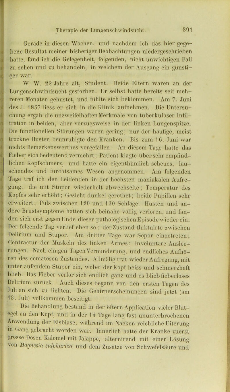 Gerade in diesen Wochen, und nachdem ich das hier gege- bcne Resultat meiner bisherigenBeobachtungen niedergeschrieben hatte, fand ich die Gelegenheit, folgenden, nicht unwichtigen Fall zu sehen und zu behandeln, in welchem der Ausgang ein gtinsti- ger war. W. W. 22 Jahre alt, Student. Beide Eltern waren an der Lungenschwindsucht gestorben. Er selbst hatte bereits seit meh- reren Monaten gehustet, und filhlte sich beklommen. Am 7. Juni des J. 1837 Hess er sich in die Klinik aufnehmen. Die Untersu- chung ergab die unzweifelhaftenMerkmale von tuberkuloser Infil- tration in beiden, aber vorzugsweise in der linken Lungenspitze. Die functionellen Stdrungen waren gering; nur der haufige, meist trockne Huslen beunruhigte den Kranken. Bis zum 16. Juni war nichts Bemerkenswerthes vorgefallen. An diesem Tage hatte das Fieber sichbedeutend vermehrt; Patient klagte fiber sehr empfind- lichen Kopfschmerz, und hatte ein eigenthiimlich scheues, lau- schendes und furchtsames Wesen angenommen. Am folgenden Tage traf ich den Leidenden in der hochstcn maniakalen Aufre- gung, die mit Stupor wicderholt abwechselte; Temperalur des Ivopfes sehr erhoht; Gesicht dunkel gerolhet; beide Pupillen sehr erweitert; Puls zwischen 120 und 130 Schliige. Ilusten und an- dere Brustsymptome batten sich beinahe vollig verloren, und fan- den sich erst gegenEnde dieser pathologischenEpisode wieder ein. Der folgende Tag verlief eben so; derZustand fluktuirle zwischen Delirium und Stupor. Am dritten Tage war Sopor eingetreten; Contractin' der Muskeln des linken Amies; involunlare Auslee- rungen. Nach einigen Tagen Verminderung, und endliches Aufho- ren des comatosen Zustandes. Allmalig trat wieder Aufregung, mit unterlaufendem Stupor ein, wobei derKopf heiss und schmerzhaft blieb. Das Fieber verlor sich endlich ganz und es blieb fieberloses Delirium zuriick. Auch dieses begann von den ersten Tagen des Juli an sich zu lichten. Die Gehirnerscheinungen sind jetzt (am 13. Juli) vollkommen beseitigt. Die Behandlung bestand in der oftern Application vielerBlut— egel an den Kopf, und in der 14 Tage lang fast ununterbrochenen Anwendung der Eisblase, wahrend im Nacken reichliche Eiterung in Gang gebracht worden war. Innerlich hatte der Kranke zuerst grosse Dosen Kalomel mit Jalappe, alternirend mit einer Losung von Magnesia sulphunca und dem Zusatze von Schwefelsaure und