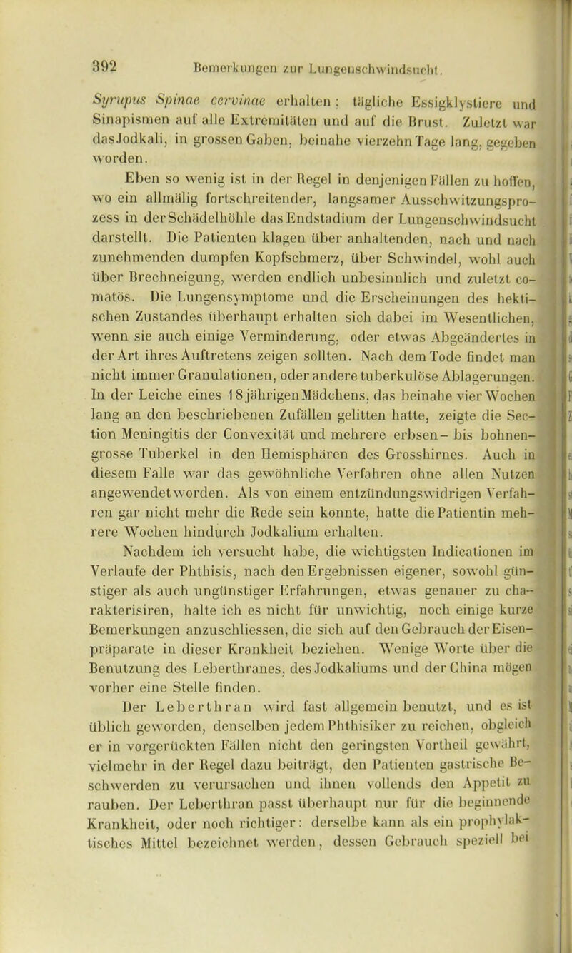 Syrupus Spinae cervinae erhallen ; tiigliche Essigklystiere und Sinapisraen auf alle Extremitaten und auf die Brust. Zuletzt war dasJodkali, in grossen Gabon, heinahe vierzehnTage lang, gegeben worden. Eben so wenig ist in der Regel in denjenigen Fallen zu hoffen, wo ein alhnalig fortscbreitender, langsamer Ausschwitzungspro- zess in derSchadelhohle dasEndstadiura der Lungensohwindsucht darstelll. Die Patienten klagen liber anhallenden, nacli und nach zunehmenden dumpfen Kopfschmerz, liber Schwindel, wobl aucli liber Brechneigung, werdcn endlich unbesinnlich und zuletzt co- matos. Die Lungensymptome und die Erscheinungen des hekli— schen Zustandes liberhaupt erhallen sich dabei im Wesentlichen, wenn sie auck einige Yerrninderung, oder etwas Abgeanderles in der Art ihres Auftretens zeigen sollten. Nach demTode findet man nicht immer Granulationen, oder andere tuberkulose Ablagerungen. In der Leiche eines 18jahrigenMadchens, das heinahe vierWochen lang an den beschriebenen Zufallen gelitten hatte, zeigle die Sec- tion Meningitis der Convexitat und mehrere erbsen- bis bohnen- grosse Tuberkel in den Hemispharen des Grosshirnes. Audi in diesem Falle war das gewohnliche Verfahren ohne alien Nutzen angewendetworden. Als von einem entzlindungswidrigen Verfah- ren gar nicht mehr die Rede sein konnte, hatle diePatientin meh- rere Wochen hindurch Jodkalium erhallen. Nachdem ich versuclit habe, die wichtigsten Indicationen im Verlaufe der Phthisis, nach den Ergebnissen eigener, sowohl glin- stiger als auch unglinstiger Erfahrungen, etwas genauer zu cha- rakterisiren, halte ich es nicht flir unwichtig, nocli einige kurze Bemerkungen anzuscldiessen, die sich auf den Gebrauch der Eisen- priiparate in dieser Krankheit beziehen. Wenige Worte liber die Benutzung des Leberthranes, des Jodkaliums und der China mogen vorher eine Stelle finden. Der Le berth ran wird fast allgemein benutzt, und es ist tlblich geworden, densclbcn jedem Phthisiker zu reichen, obgleich er in vorgertickten Fallen nicht den goringsten Vortheil gewiihrt, vielrnehr in der Regel dazu beitriigt, den Patienten gastrische Be- schwerden zu verursachen und ihnen vollends den Appetit zu rauben. Der Leberthran passt liberhaupt nur flir die beginnende Krankheit, oder noch richtiger: derselbe kann als ein prophylak- tisches Mittel bezeichnet werden, dessen Gebrauch speziell bei