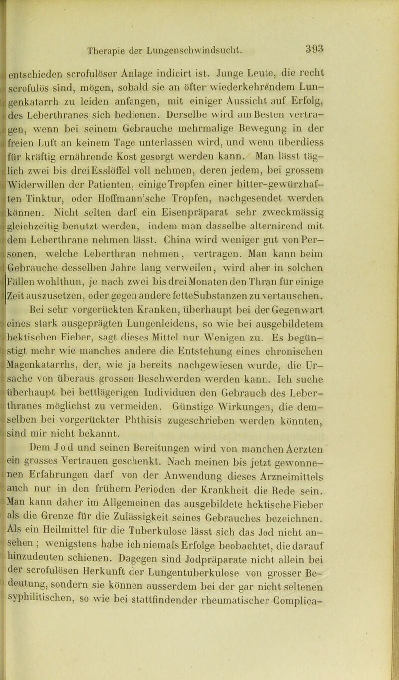 entschieden scrofuloser Anlage indicirt ist. Junge Leute, die reclit scrofulas sind, mogen, sobald sie an offer wiederkehrendem Lun- genkatarrh zu leiden anfangen, mil einiger Aussicht auf Erfolg, des Lel)erthranes sich bedienen. Derselbe wird amBesten vertra- gen, wenn bei seinem Gebrauche mehrmalige Bewegung in der tfreien Luff an keinem Tage unterlassen wird, und wenn iiberdiess fUr kriiftig erniihrende Kost gesorgt werden kann. Man lasst trig— lich zwei bis dreiEssloffel voll nehmen, deren jedem, bei grossem ■Widerwillen der Patienten, einigeTropfen einer bitter-gewiirzhaf- iten Tinktur, oder IIofTmann’sche Tropfen, nachgesendet werden (ikonnen. Nicht selten darf ein Eisenpraparat selir zweckmiissig M'gleichzeitig benulzt werden, indem man dasselbe alternirend mit i dem Leberthrane nehmen lasst. China wird weniger gut vonPer- isonen, welche Leberlhran nehmen, vertragen. Man kann beim I Gebrauche desselben Jahre lang verweilen, wird aber in solchen I Fallen wohlthun, je nacli zwei bisdreiMonatendenThran fiireinige 1 Zeitauszusetzen, oder gegen anderefetteSubstanzen zuvertauschen. Bei sehr vorgeriickten Kranken, tlberhaupt bei derGegenwart •i eines stark ausgepragten Lungenleidens, so wie bei ausgebildetein ihektischen Fieber, sagl dieses Mittel nur Wenigen zu. Es begtin- istigt mehr wie manches andere die Entstehung eines chronischen Magenkatarrhs, der, wie ja bereits nachgewiesen wurde, die Ur- I sache von Uberaus grossen Beschwerden werden kann. Ich suche *. iiberhaupt bei betllagerigen Individuen den Gebrauch des Leber- thranes moglichst zu vermeiden. GUnstige Wirkungen, die dem- selben bei vorgeriickter Phthisis zugeschrieben werden konnten, ' sind mir nicht bekannt. Dem Jod und seinen Bereitungen wird von manchen Aerzten ein grosses Vertrauen geschenkt, Nacli meinen bis jetzt gewonne- nen Erfahrungen darf von der Anwendung dieses Arzneimittels auch nur in den fruhern Perioden der Krankheit die Bede sein. Man kann daher im Allgemeinen das ausgebildele hektischeFieber als die Grenze ftlr die Zulassigkeit seines Gebrauches bezeichnen. Als ein Heilmittel ftlr die Tuberkulose lasst sich das Jod nicht an— sehen ; wenigstens habe ich niemals Erfolge beobachtet, diedarauf 'C hinzudeulen schienen. Dagegen sind Jodpraparate nicht allein bei der scrofulosen Herkunft der Lungentuberkulose von grosser Be- 1 deutung, sondern sie konnen ausserdem bei der gar nicht seltenen syphilitischen, so wie bei stattfindender rheumatischer Complica-