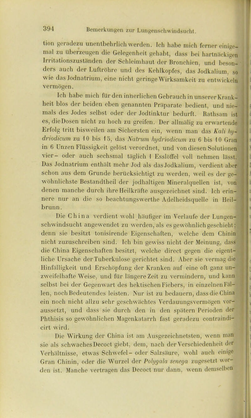 lion geradezu unentbehrlich werden. Ich habe mich ferner einige- mal zu llberzeugen die Gelegenheit gehabt, dass bei hartnackigen Irritationszustanden der Schleimhaut der Bronchien, und beson- ders auch der LuflrOhre und des Kehlkopfes, das Jodkalium, so wie das Jodnatrium, eine niclit geringeWirksamkeit zu entwickeln vermogen. Ich habe mich fUr den iniierlichen Gebrauch inunsererKrank- s heit bios der beiden eben genannten Priiparate bedient, und nie- ] • mals des Jodes selbsl oder der Jodtinktur bedurft. Rathsam ist j es, dieDosen nicht zu hoch zu greifen. Der allmiilig zu erwartende ! Erfolg trill bisweilen am Sichersten ein, wenn man das Kali hy~ driodicum zu I 0 bis 15, das Natrum hydriodicum zu 6 bis 10 Gran in 6 Lnzen Flussigkeit gelosl verordnet, und vondiesen Solulionen vier- oder auch sechsmal taglich 1 Essloffel voll nehmen lasst. - Das Jodnatrium enthalt melir Jod als das Jodkalium, verdient aber I schon aus dem Grunde beriicksichtigt zu werden, weil es der ge- \ wohnlichste Bestandtheil der jodhaltigen Mineralquellen ist, von denen manche durch ihre Heilkrafte ausgezeichnet sind. Ich erin- nere nur an die so beachtungswerthe Adelheidsquelle in Heil- brunn. Die China verdient wohl haufiger im Verlaufe der Lungen- schwindsucht angewendet zu werden, als es gewohnlichgeschieht; denn sie besitzt tonisirende Eigenschaften, welche dem Chinin nicht zuzuschreiben sind. Ich bin gewiss nicht der Meinung, dass die China Eigenschaften besitzt, welche direct gegen die eigent- liche Ursache der Tuberkulose gerichtet sind. Aber sie vermag die IlinfalIigkeit und Erschopfung der Kranken auf eine oft ganz un- zweifelhafte Weise, und fiir langereZeit zu vermindern, und kann selbst bei der Gegenwart des hektischenFiebers, in einzelncn Fal- len, noch Bedeutendcs leisten. Nur ist zu bedauern, dass die China ein noch nicht allzu sehr geschwachles Verdauungsvermogen vor- ausselzt, und dass sie durch den in den spiitern Perioden der Phthisis so gewohnlichen Magenkatarrh fast geradezu contraindi- cirt wird. Die Wirkung der China ist am Ausgezeiehnetsten, wenn man sie als schwachesDecoct giebt, dem, nach derVerschiedenheit dor Verhiiltnisse, etwas Schwefel- oder SalzsSure, wohl auch einige Gran Chinin, oder die Wurzel der Polygala senega zugesetzt wor- den ist. Manche vertragen das Decoct nur dann, wenn demselbea