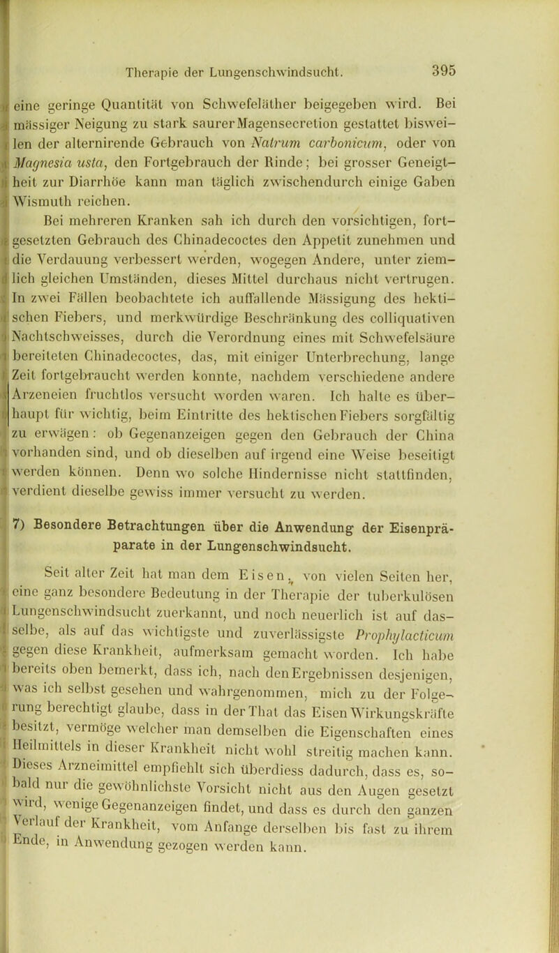 >i eine geringe Quanlital von Schwefelather beigegeben wird. Bei i mcissiger Neigung zu stark saurerMagensecretion geslattet biswei- i len der alternirende Gebrauch von Nalrum carbonicum, oder von a Magnesia ustci, den Fortgebrauch der Rinde; bei grosser Geneigt- H heit zur Diarrhoe kann man taglich zwischendurch einige Gaben Wismuth reichen. Bei mehreren Kranken sah ich durch den vorsichtigen, fort- ijgesetzten Gebrauch des Chinadecoctes den Appetit zunehmen und I die Verdauung verbessert werden, wogegen Andere, unter ziem- d lich gleichen Umsliinden, dieses Mittel durchaus niclil vertrugen. ; In zwei Fallen beobachtele ich auffallende Miissigung des hekti- Ischen Fiebers, und merkwilrdige Bhschrankung des colliquativen ■ Nachlschweisses, durch die Yerordnung eines mit Schwefelsaure i bereiteten Chinadecoctes, das, mit einiger Unterbrechung, lange i Zeit fortgebraucht werden konnte, nachdem verschiedene andere s Arzeneien fruchtlos versucht worden waren. Ich halte es iiber- rj haupt fiir wichtig, beim Eintrilte des hektischen Fiebers sorgfaltig zu erwiigen: ob Gegenanzeigen gegen den Gebrauch der China 'i vorhanden sind, und ob dieselben auf irgend eine Weise beseitigt i werden konnen. Denn wo solche Ilindernisse nicht stattfmden, il verdient dieselbe gewiss immer versucht zu werden. 7) Besondere Betrachtungen liber die Anwendung der Eisenpra- parate in der Lungenschwindsucht. Seit alter Zeit hat man dem Eisen^ von vielen Seitcn her, J cine ganz besondere Bedeutung in der Therapie der tuberkulosen (i Lungenschwindsucht zuerkannt, und noch neuerlich ist auf das- i selbe, als auf das wichligste und zuverliissigste Prophylacticum -i gegen diese Krankheit, aufmerksam gemacht worden. Ich habe *1 ^ei eils oben bemerkt, dass ich, nach denErgebnissen desjenigen, ;i was ich selbst gesehen und wahrgenommen, mich zu der Folge- ft rung berechtigt glaube, dass in der That das Eisen Wirkungskriifle ■ besitzt, vermoge welcher man demselben die Eigenschaften eines Ileilmittels in dieser Krankheit nicht wohl streitig machen kann. «. Dieses Ai zncimittel empfiehlt sich ilberdiess dadurch, dass es, so- bald mu die gewdhnlichste Yorsicht nicht aus den Augen geselzt ) wird, wenige Gegenanzeigen findet, und dass es durch den ganzen 1 erlauf dei Krankheit, vom Anfange derselben bis fast zu ilirem >3 Ende, in Anwendung gezogen werden kann.