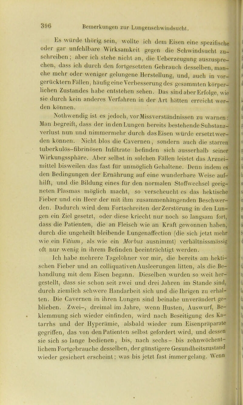 390 hs wUrde thorig sein, wollte ich dem Eisen eine spezifische oder gar unfehlbare Wirksamkeit gegen die Sehwindsucht zu- sclueiben; aber ich slehe nichl an, die Ueberzcugung auszuspre- chen, dass ich durch den fortgeselzlen Gebrauch desselben, man- clie mehr oder weniger gelungene IlersteUung, und, auch in vor- gerUckternFallen, hhufigeineVerbesserungdes gesammten kOrper- lichen Zustandes habe entstehen sehen. Das sindaberErfolge. wie sie durch kein anderes Verfahren in der Art batten erreicht wcr- den konnen. Nothwendig ist es jedoch, vorMissverstandnissen zu warnen: Man begreift, dass der indenLungen bereits bestehende Substanz- verlust nun und nimmermehr durch dasEisen wUrde ersetztwer- den konnen. Nicht bios die Cavernen, sondern auch die starren tuberkulos-fibrinosen Infiltrate befinden sich ausserhalb seiner Wirkungssphare. Aber selbst in solchen Fallen leistet das Arznei- rnittel bisweilen das fast fur unmoglich Gehallene. Denn indem es den Bedingungen der Ernahrung auf eine wunderbare Weise auf- hilft, und die Bildung eines fur den nonnalen Stoffwechsel geeig- neten Plasmas moglich macht, so verscheucht es das hektische Fieber und ein fleer der mit ihm zusammenhangenden Beschwer- clen. Dadurch wird dem Fortschreiten clerZerstorung in den Lun- gen ein Ziel gesetzt, oder diese kriecht nur noch so langsam fort, dass die Patienten, die an Fleisch wie an Kraft gewonnen haben, durch die ungeheilt bleibende Lungenaffection (die sich jelzt mehr wie ein Vitium, als wie ein Morbus ausnimmt) verhallnissmassig oft nur wenig in ihrem Befinden beeintrachtigt werden. Ich habe mehrere Tagelolmer vor mir, die bereits am hekti- schen Fieber und an colliquativen Ausleerungen litten, als die Be- handlung mit dem Eisen begann. Dieselben wurden so weit her- gestellt, dass sie schon seit zwei und drei Jahren im Stande sind, durch ziemlich schwere Handarbeit sich und die Ihrigen zu erhal- ten. Die Cavernen in ihren Lungen sind beinahe unveriindert ge- blieben. Zwei-, dreimal im Jahre, wenn Ilustcn, Auswurf, Be- klemmung sich wieder einfinden, wird nach Beseitigung des Ka- tarrhs und der Hype ramie, alsbald wieder zum Eisenprtiparale gegriffen, das von den Patienten selbst gefordert wird, und desson sie sich so lange bedienen, bis, nach sechs- bis zehnwochcnt- lichemFortgebrauche desselben, der gtinstigere Gesundheitszustand wieder gesichert crscheint; was bis jelzt fast immergelang. Wenn