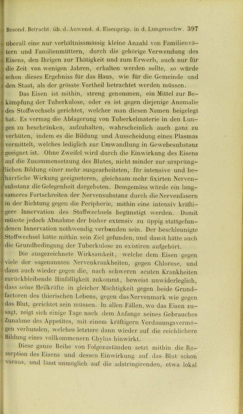Uberall eine nur verhaltnissmiissig kleino Anzahl von Familienvii- tern und Familienrntittern, durch die gelidrige Verwendung des Eisens, den Ihrigen zur Thatigkeit und zum Erwerb, auch nur fur die Zeit von wenigen Jahren, erhalten werden sollte, so wtlrde ischon dieses Ergebniss fiir das Haus, wie filr die Gemeinde und den Staat, als der grosste Vortheil betrachtet werden miissen. Das Eisen ist milhin, streng genommen, ein Mittel zur Be- kiimpfung der Tuberkulose, oder es ist gegen diejenige Anomalie des Sloffwechsels gerichtet, welclier man diesen Namen beigelegt hat. Es vermag die Ablagerung von Tuberkelmaterie in den Lun- gen zu beschranken, aufzuhalten, wahrscheinlich auch ganz zu verhUten, indem es die Bildung und Ausscheidung eines Plasmas vermittelt, welches lediglich zur Umwandlung in Gewebesubstanz geeignet ist. Ohne Zweifel wird durch die Einwirkung des Eisens auf die Zusammensetzung des Blutes, nicht minder zur ursprting- lichen Bildung einer mehr ausgearbeiteten, fiir intensive und be- harrliche Wirkung geeigneteren, gleichsam mehr fixirten Nerven- Isubstanz die Gelegenheit dargeboten. Demgeiniiss wtlrde ein lang- sameres Fortschreiten der Aervensubstanz durch dieNervenfasern in der Richtung gegen die Peripherie, mithin eine intensiv krafti- gere Innervation des Stoffwechsels begllnstigt werden. Damit miisste jedoch Abnahme der bisher extensiv zu ttppig staltgefun- dencn Innervation nothwendig verbunden sein. Der beschleunigte Stoffwechsel hatte mithin sein Ziel gefundcn, und damit hiitte auch die Grundbedingung der Tuberkulose zu existiren aufgehort. Die ausgezeichnete Wirksamkeit, welche dem Eisen gegen viele der sogenannten Nervenkrankheiten, gegen Chlorose, und dann auch wieder gegen die, nach schweren acuten Krankheiten zuruckbleibende Ilinfalligkeit zukommt, beweisl unwiderleglich, dass seine Meilkral'te in gleicher Miichligkeit gegen beide Grund- factoren des thierischen Lebens, gegen das Nervenmark wie gegen ' das Blut, gerichtet sein miissen. In alien Fallen, wo das Eisen zu- >, sagt, zeigt sich einige lagc nach dem Anfange seines Gebrauches i Zunahme des Appetites, mit einem kriiftigern Verdauungsvenno— f gen verb unden, welches letztere dann wieder auf die reichlichere Bildung eines vollkommenern Chylus liinwirkt. Diese ganze Reihe von Folgezustiinden setzt mithin die Re- i sorption des Eisens und dessen Einwirkung auf das Blut schon voiaus, und hisst unmoglich auf die adstringirenden, etwa lokal